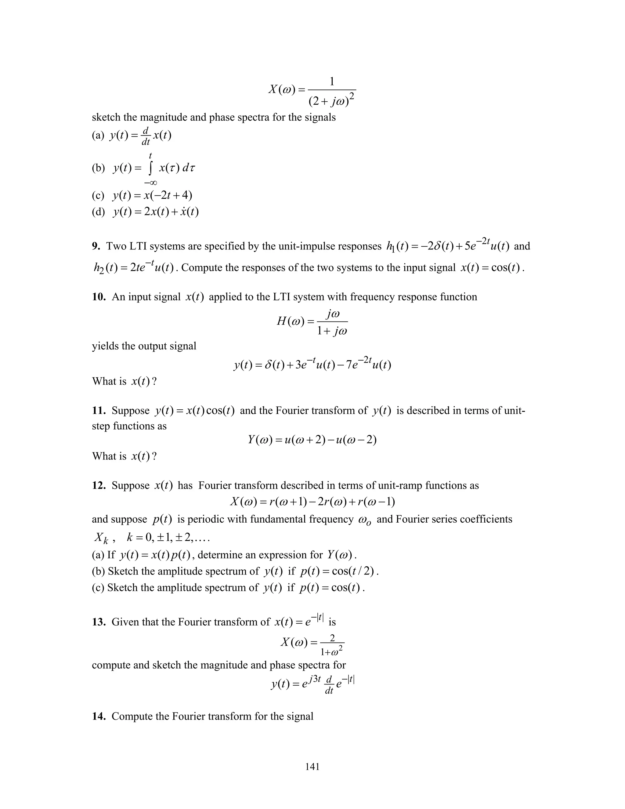 141
2
1
( )
(2 )
X
j
ω
ω
=
+
sketch the magnitude and phase spectra for the signals
(a) ( ) ( )d
dt
y t x t=
(b) ( ) ( )
t
y t x dτ τ
−∞
= ∫
(c) ( ) ( 2 4)y t x t= − +
(d) ( ) 2 ( ) ( )y t x t x t= +
9. Two LTI systems are specified by the unit-impulse responses 2
1( ) 2 ( ) 5 ( )t
h t t e u tδ −
= − + and
2( ) 2 ( )t
h t te u t−
= . Compute the responses of the two systems to the input signal ( ) cos( )x t t= .
10. An input signal ( )x t applied to the LTI system with frequency response function
( )
1
j
H
j
ω
ω
ω
=
+
yields the output signal
2
( ) ( ) 3 ( ) 7 ( )t t
y t t e u t e u tδ − −
= + −
What is ( )x t ?
11. Suppose ( ) ( )cos( )y t x t t= and the Fourier transform of ( )y t is described in terms of unit-
step functions as
( ) ( 2) ( 2)Y u uω ω ω= + − −
What is ( )x t ?
12. Suppose ( )x t has Fourier transform described in terms of unit-ramp functions as
( ) ( 1) 2 ( ) ( 1)X r r rω ω ω ω= + − + −
and suppose ( )p t is periodic with fundamental frequency oω and Fourier series coefficients
, 0, 1, 2,kX k = ± ± ….
(a) If ( ) ( ) ( )y t x t p t= , determine an expression for ( )Y ω .
(b) Sketch the amplitude spectrum of ( )y t if ( ) cos( / 2)p t t= .
(c) Sketch the amplitude spectrum of ( )y t if ( ) cos( )p t t= .
13. Given that the Fourier transform of | |
( ) t
x t e−
= is
2
2
1
( )X
ω
ω
+
=
compute and sketch the magnitude and phase spectra for
3 | |
( ) j t td
dt
y t e e−
=
14. Compute the Fourier transform for the signal
 