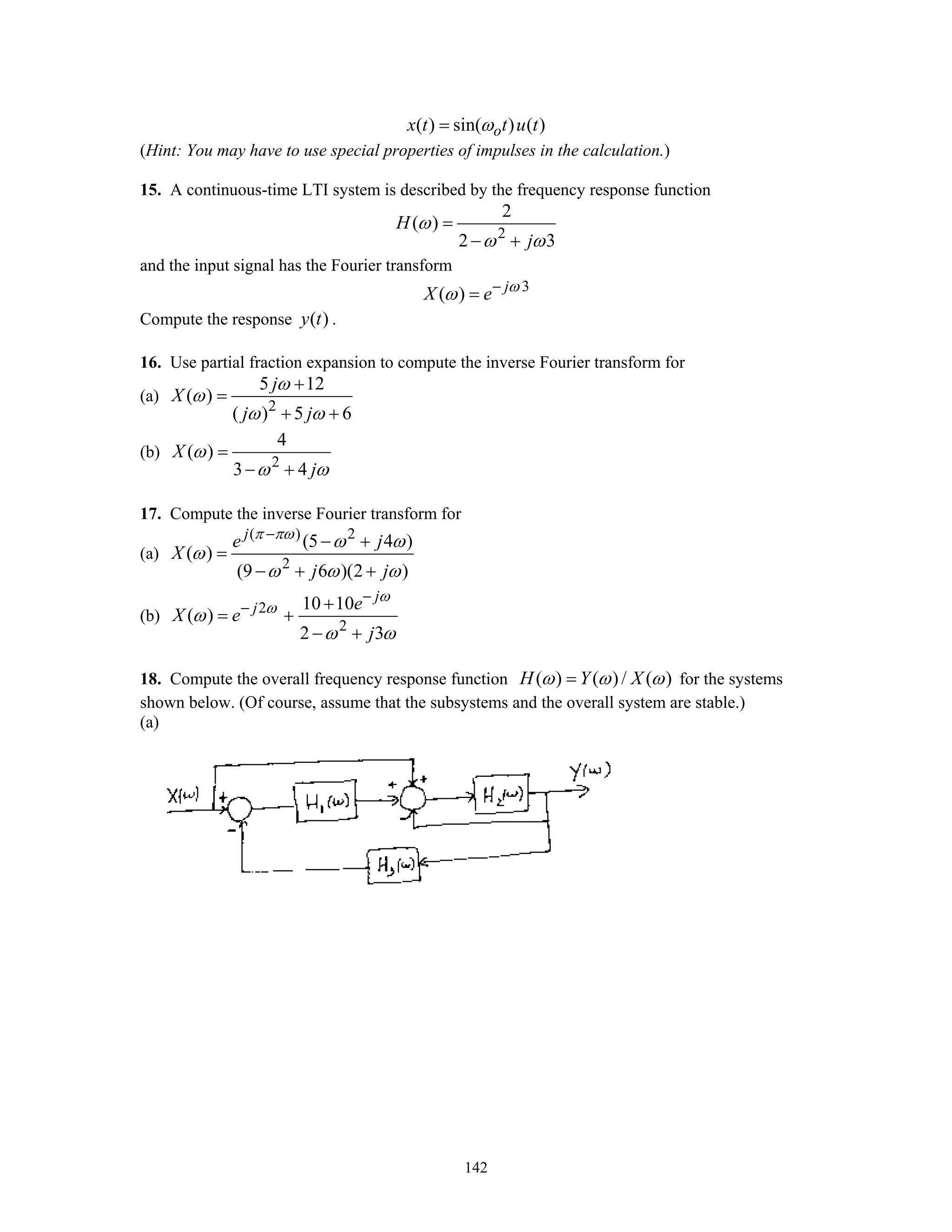 142
( ) sin( ) ( )ox t t u tω=
(Hint: You may have to use special properties of impulses in the calculation.)
15. A continuous-time LTI system is described by the frequency response function
2
2
( )
2 3
H
j
ω
ω ω
=
− +
and the input signal has the Fourier transform
3
( ) j
X e ω
ω −
=
Compute the response ( )y t .
16. Use partial fraction expansion to compute the inverse Fourier transform for
(a)
2
5 12
( )
( ) 5 6
j
X
j j
ω
ω
ω ω
+
=
+ +
(b)
2
4
( )
3 4
X
j
ω
ω ω
=
− +
17. Compute the inverse Fourier transform for
(a)
( ) 2
2
(5 4 )
( )
(9 6 )(2 )
j
e j
X
j j
π πω
ω ω
ω
ω ω ω
−
− +
=
− + +
(b) 2
2
10 10
( )
2 3
j
j e
X e
j
ω
ω
ω
ω ω
−
− +
= +
− +
18. Compute the overall frequency response function ( ) ( )/ ( )H Y Xω ω ω= for the systems
shown below. (Of course, assume that the subsystems and the overall system are stable.)
(a)
 