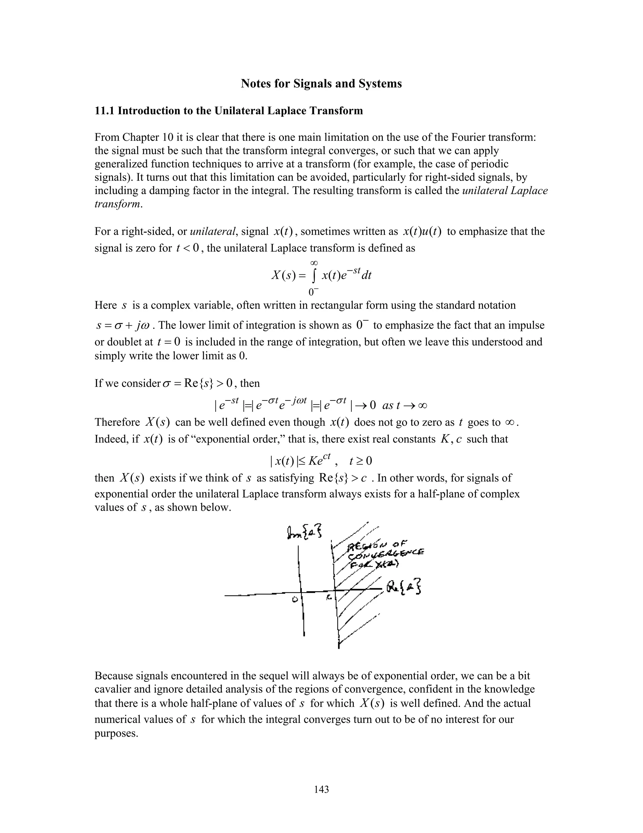 143
Notes for Signals and Systems
11.1 Introduction to the Unilateral Laplace Transform
From Chapter 10 it is clear that there is one main limitation on the use of the Fourier transform:
the signal must be such that the transform integral converges, or such that we can apply
generalized function techniques to arrive at a transform (for example, the case of periodic
signals). It turns out that this limitation can be avoided, particularly for right-sided signals, by
including a damping factor in the integral. The resulting transform is called the unilateral Laplace
transform.
For a right-sided, or unilateral, signal ( )x t , sometimes written as ( ) ( )x t u t to emphasize that the
signal is zero for 0t < , the unilateral Laplace transform is defined as
0
( ) ( ) st
X s x t e dt
−
∞
−
= ∫
Here s is a complex variable, often written in rectangular form using the standard notation
s jσ ω= + . The lower limit of integration is shown as 0−
to emphasize the fact that an impulse
or doublet at 0t = is included in the range of integration, but often we leave this understood and
simply write the lower limit as 0.
If we consider Re{ } 0sσ = > , then
| | | | | | 0st t j t t
e e e e as tσ ω σ− − − −
= = → → ∞
Therefore ( )X s can be well defined even though ( )x t does not go to zero as t goes to ∞.
Indeed, if ( )x t is of “exponential order,” that is, there exist real constants ,K c such that
| ( ) | , 0ct
x t Ke t≤ ≥
then ( )X s exists if we think of s as satisfying Re{ }s c> . In other words, for signals of
exponential order the unilateral Laplace transform always exists for a half-plane of complex
values of s , as shown below.
Because signals encountered in the sequel will always be of exponential order, we can be a bit
cavalier and ignore detailed analysis of the regions of convergence, confident in the knowledge
that there is a whole half-plane of values of s for which ( )X s is well defined. And the actual
numerical values of s for which the integral converges turn out to be of no interest for our
purposes.
 