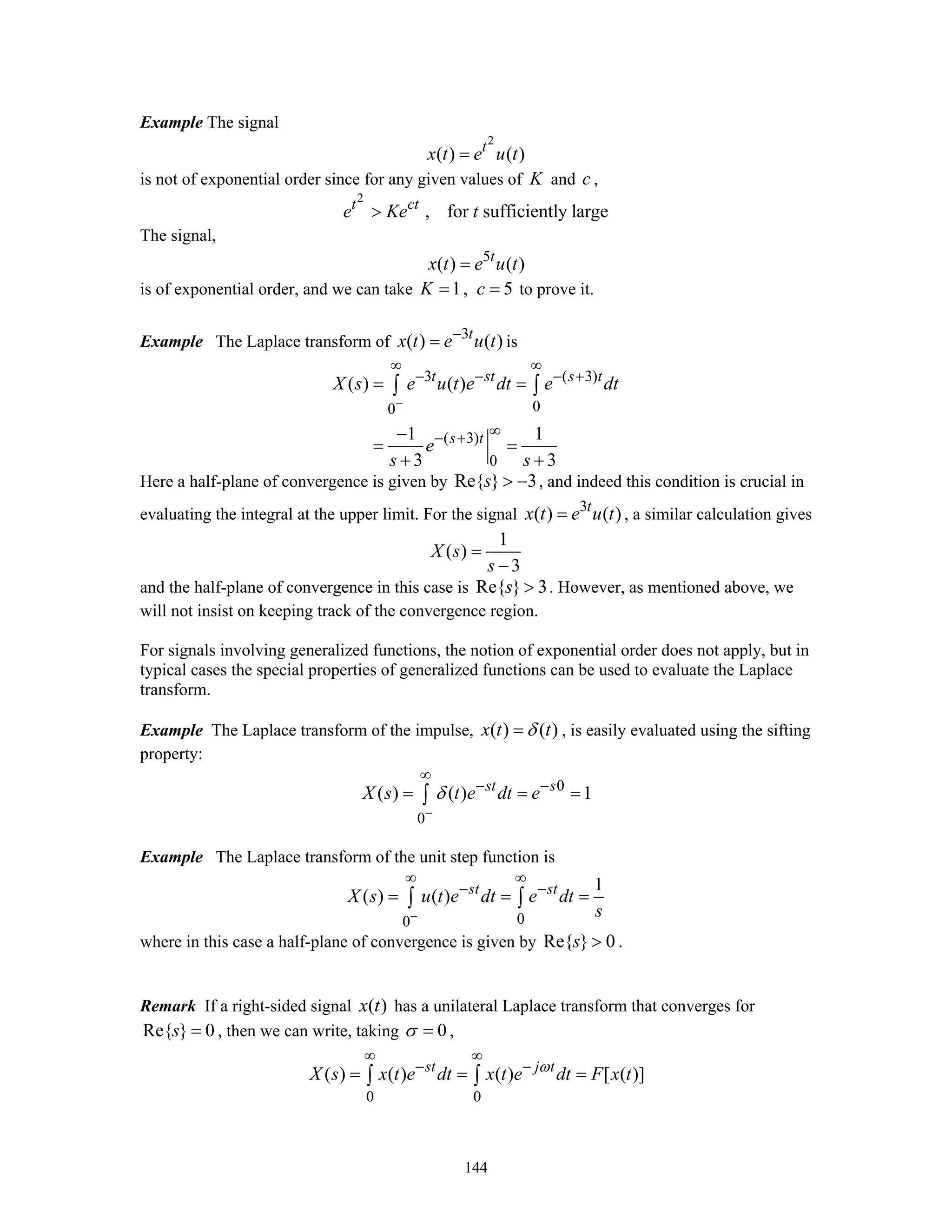 144
Example The signal
2
( ) ( )t
x t e u t=
is not of exponential order since for any given values of K and c ,
2
, for sufficiently larget ct
e Ke t>
The signal,
5
( ) ( )t
x t e u t=
is of exponential order, and we can take 1, 5K c= = to prove it.
Example The Laplace transform of 3
( ) ( )t
x t e u t−
= is
3 ( 3)
00
( 3)
0
( ) ( )
1 1
3 3
t st s t
s t
X s e u t e dt e dt
e
s s
−
∞ ∞
− − − +
∞− +
= =
−
= =
+ +
∫ ∫
Here a half-plane of convergence is given by Re{ } 3s > − , and indeed this condition is crucial in
evaluating the integral at the upper limit. For the signal 3
( ) ( )t
x t e u t= , a similar calculation gives
1
( )
3
X s
s
=
−
and the half-plane of convergence in this case is Re{ } 3s > . However, as mentioned above, we
will not insist on keeping track of the convergence region.
For signals involving generalized functions, the notion of exponential order does not apply, but in
typical cases the special properties of generalized functions can be used to evaluate the Laplace
transform.
Example The Laplace transform of the impulse, ( ) ( )x t tδ= , is easily evaluated using the sifting
property:
0
0
( ) ( ) 1st s
X s t e dt eδ
−
∞
− −
= = =∫
Example The Laplace transform of the unit step function is
00
1
( ) ( ) st st
X s u t e dt e dt
s−
∞ ∞
− −
= = =∫ ∫
where in this case a half-plane of convergence is given by Re{ } 0s > .
Remark If a right-sided signal ( )x t has a unilateral Laplace transform that converges for
Re{ } 0s = , then we can write, taking 0σ = ,
0 0
( ) ( ) ( ) [ ( )]st j t
X s x t e dt x t e dt F x tω
∞ ∞
− −
= = =∫ ∫
 