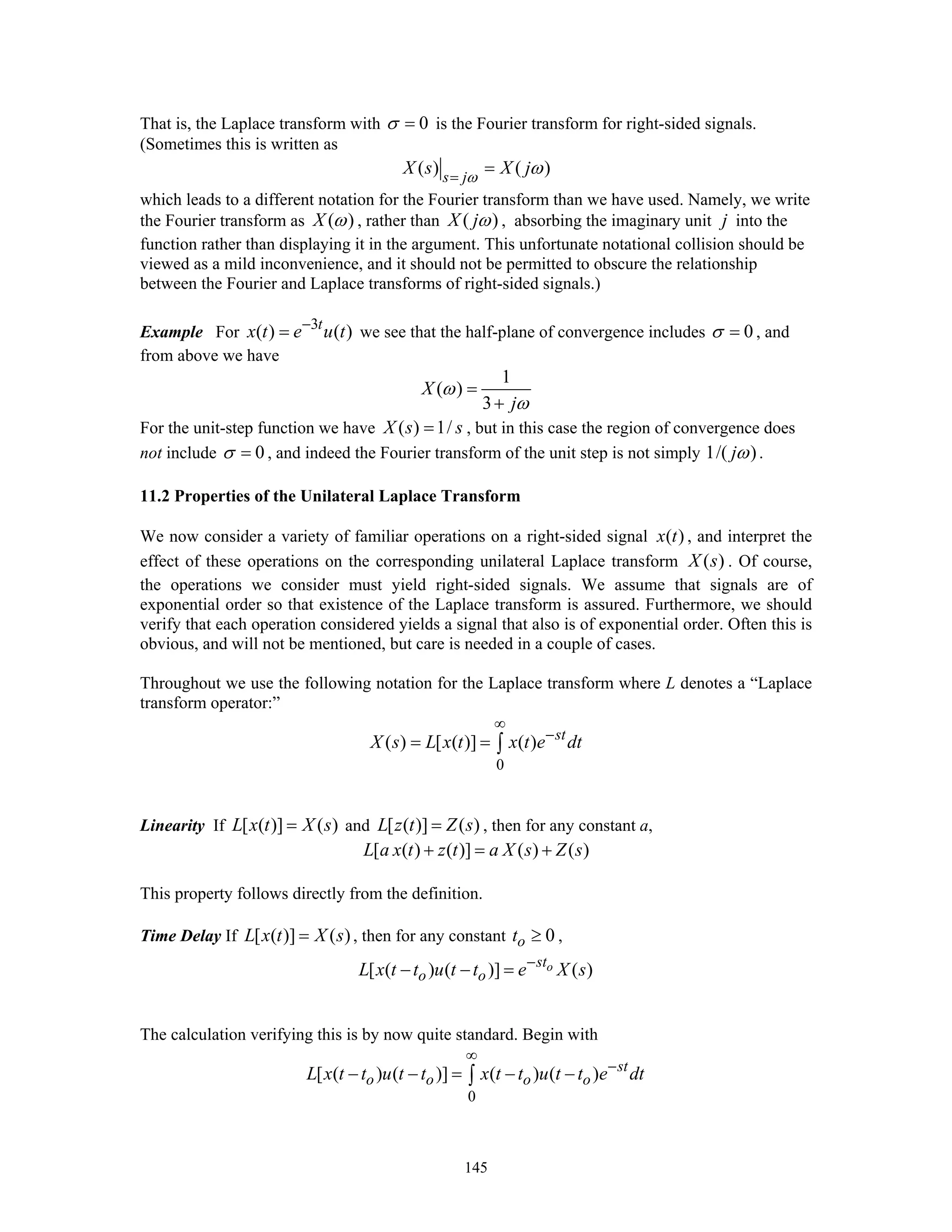 145
That is, the Laplace transform with 0σ = is the Fourier transform for right-sided signals.
(Sometimes this is written as
( ) ( )s j
X s X jω
ω=
=
which leads to a different notation for the Fourier transform than we have used. Namely, we write
the Fourier transform as ( )X ω , rather than ( )X jω , absorbing the imaginary unit j into the
function rather than displaying it in the argument. This unfortunate notational collision should be
viewed as a mild inconvenience, and it should not be permitted to obscure the relationship
between the Fourier and Laplace transforms of right-sided signals.)
Example For 3
( ) ( )t
x t e u t−
= we see that the half-plane of convergence includes 0σ = , and
from above we have
1
( )
3
X
j
ω
ω
=
+
For the unit-step function we have ( ) 1/X s s= , but in this case the region of convergence does
not include 0σ = , and indeed the Fourier transform of the unit step is not simply 1/( )jω .
11.2 Properties of the Unilateral Laplace Transform
We now consider a variety of familiar operations on a right-sided signal ( )x t , and interpret the
effect of these operations on the corresponding unilateral Laplace transform ( )X s . Of course,
the operations we consider must yield right-sided signals. We assume that signals are of
exponential order so that existence of the Laplace transform is assured. Furthermore, we should
verify that each operation considered yields a signal that also is of exponential order. Often this is
obvious, and will not be mentioned, but care is needed in a couple of cases.
Throughout we use the following notation for the Laplace transform where L denotes a “Laplace
transform operator:”
0
( ) [ ( )] ( ) st
X s L x t x t e dt
∞
−
= = ∫
Linearity If [ ( )] ( )L x t X s= and [ ( )] ( )L z t Z s= , then for any constant a,
[ ( ) ( )] ( ) ( )L a x t z t a X s Z s+ = +
This property follows directly from the definition.
Time Delay If [ ( )] ( )L x t X s= , then for any constant 0ot ≥ ,
[ ( ) ( )] ( )ost
o oL x t t u t t e X s−
− − =
The calculation verifying this is by now quite standard. Begin with
0
[ ( ) ( )] ( ) ( ) st
o o o oL x t t u t t x t t u t t e dt
∞
−
− − = − −∫
 