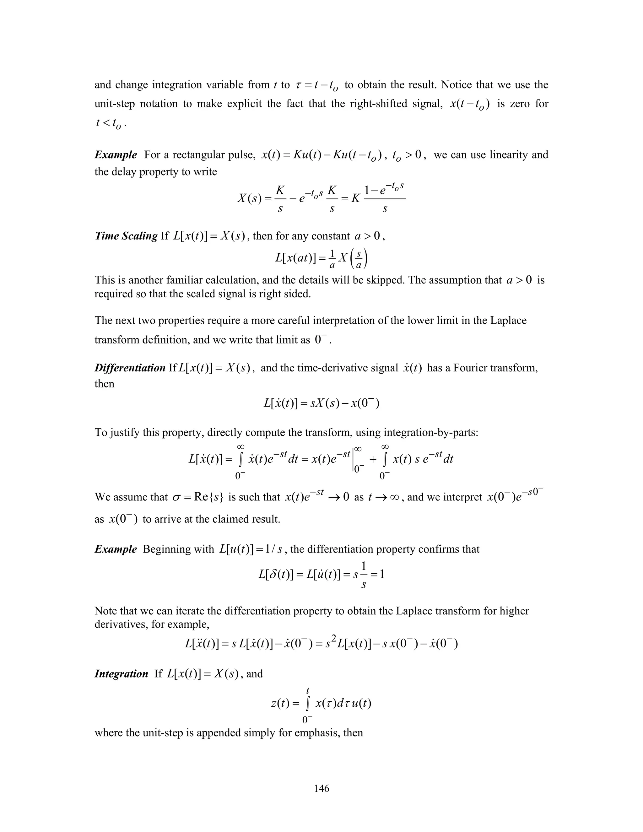 146
and change integration variable from t to ot tτ = − to obtain the result. Notice that we use the
unit-step notation to make explicit the fact that the right-shifted signal, ( )ox t t− is zero for
ot t< .
Example For a rectangular pulse, ( ) ( ) ( )ox t Ku t Ku t t= − − , 0ot > , we can use linearity and
the delay property to write
1
( )
o
o
t s
t sK K e
X s e K
s s s
−
− −
= − =
Time Scaling If [ ( )] ( )L x t X s= , then for any constant 0a > ,
( )1[ ( )] s
a a
L x at X=
This is another familiar calculation, and the details will be skipped. The assumption that 0a > is
required so that the scaled signal is right sided.
The next two properties require a more careful interpretation of the lower limit in the Laplace
transform definition, and we write that limit as 0−
.
Differentiation If [ ( )] ( )L x t X s= , and the time-derivative signal ( )x t has a Fourier transform,
then
[ ( )] ( ) (0 )L x t sX s x −
= −
To justify this property, directly compute the transform, using integration-by-parts:
0
0 0
[ ( )] ( ) ( ) ( )st st st
L x t x t e dt x t e x t s e dt−
− −
∞ ∞∞− − −
= = +∫ ∫
We assume that Re{ }sσ = is such that ( ) 0st
x t e−
→ as t → ∞ , and we interpret 0
(0 ) s
x e
−
− −
as (0 )x −
to arrive at the claimed result.
Example Beginning with [ ( )] 1/L u t s= , the differentiation property confirms that
1
[ ( )] [ ( )] 1L t L u t s
s
δ = = =
Note that we can iterate the differentiation property to obtain the Laplace transform for higher
derivatives, for example,
2
[ ( )] [ ( )] (0 ) [ ( )] (0 ) (0 )L x t s L x t x s L x t s x x− − −
= − = − −
Integration If [ ( )] ( )L x t X s= , and
0
( ) ( ) ( )
t
z t x d u tτ τ
−
= ∫
where the unit-step is appended simply for emphasis, then
 