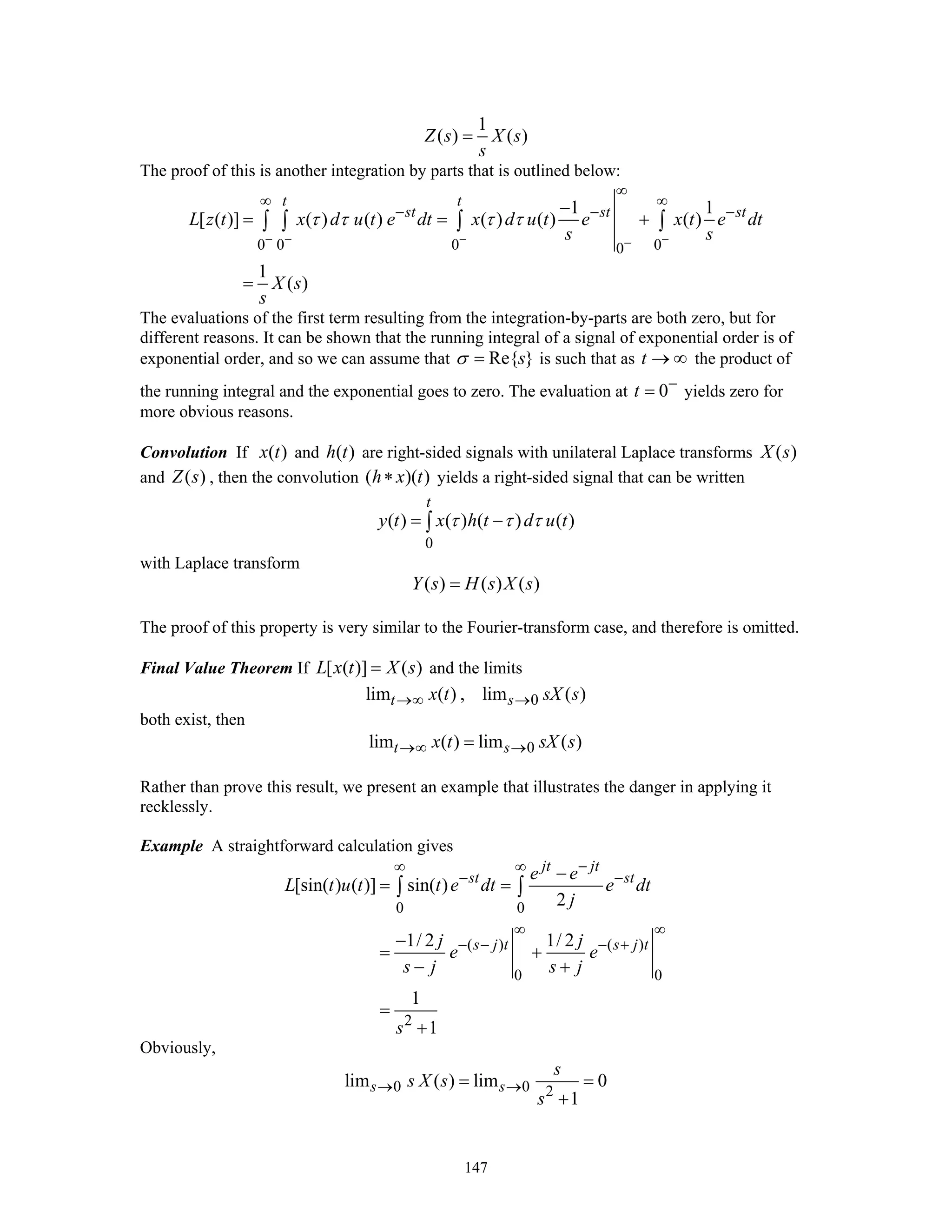 147
1
( ) ( )Z s X s
s
=
The proof of this is another integration by parts that is outlined below:
0 0 0 00
1 1
[ ( )] ( ) ( ) ( ) ( ) ( )
1
( )
t t
st st st
L z t x d u t e dt x d u t e x t e dt
s s
X s
s
τ τ τ τ
− − − −−
∞
∞ ∞
− − −−
= = +
=
∫ ∫ ∫ ∫
The evaluations of the first term resulting from the integration-by-parts are both zero, but for
different reasons. It can be shown that the running integral of a signal of exponential order is of
exponential order, and so we can assume that Re{ }sσ = is such that as t → ∞ the product of
the running integral and the exponential goes to zero. The evaluation at 0t −
= yields zero for
more obvious reasons.
Convolution If ( )x t and ( )h t are right-sided signals with unilateral Laplace transforms ( )X s
and ( )Z s , then the convolution ( )( )h x t∗ yields a right-sided signal that can be written
0
( ) ( ) ( ) ( )
t
y t x h t d u tτ τ τ= −∫
with Laplace transform
( ) ( ) ( )Y s H s X s=
The proof of this property is very similar to the Fourier-transform case, and therefore is omitted.
Final Value Theorem If [ ( )] ( )L x t X s= and the limits
0lim ( ) , lim ( )t sx t sX s→∞ →
both exist, then
0lim ( ) lim ( )t sx t sX s→∞ →=
Rather than prove this result, we present an example that illustrates the danger in applying it
recklessly.
Example A straightforward calculation gives
0 0
( ) ( )
0 0
2
[sin( ) ( )] sin( )
2
1/ 2 1/ 2
1
1
jt jt
st st
s j t s j t
e e
L t u t t e dt e dt
j
j j
e e
s j s j
s
−∞ ∞
− −
∞ ∞
− − − +
−
= =
−
= +
− +
=
+
∫ ∫
Obviously,
0 0 2
lim ( ) lim 0
1
s s
s
s X s
s
→ →= =
+
 