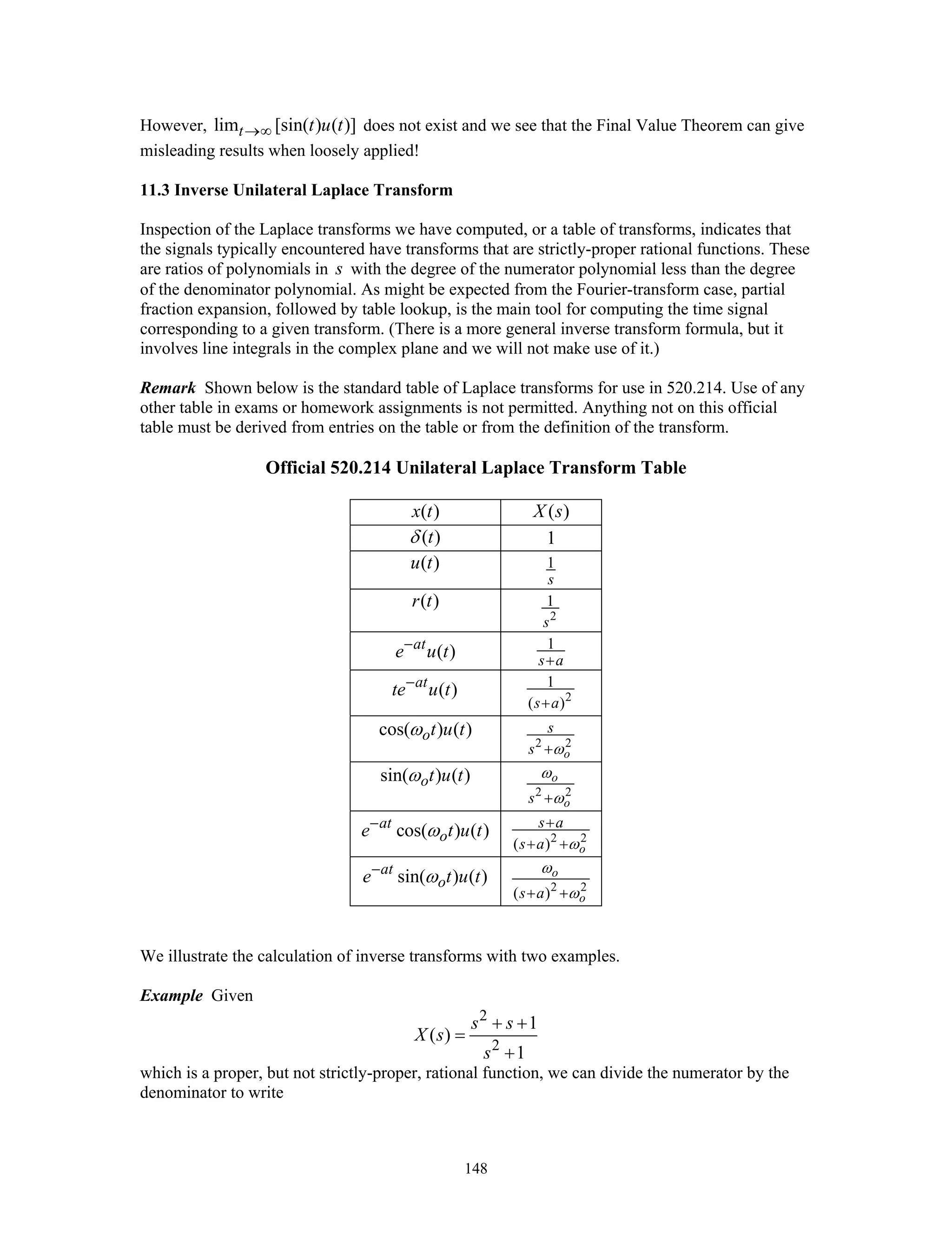 148
However, lim [sin( ) ( )]t t u t→∞ does not exist and we see that the Final Value Theorem can give
misleading results when loosely applied!
11.3 Inverse Unilateral Laplace Transform
Inspection of the Laplace transforms we have computed, or a table of transforms, indicates that
the signals typically encountered have transforms that are strictly-proper rational functions. These
are ratios of polynomials in s with the degree of the numerator polynomial less than the degree
of the denominator polynomial. As might be expected from the Fourier-transform case, partial
fraction expansion, followed by table lookup, is the main tool for computing the time signal
corresponding to a given transform. (There is a more general inverse transform formula, but it
involves line integrals in the complex plane and we will not make use of it.)
Remark Shown below is the standard table of Laplace transforms for use in 520.214. Use of any
other table in exams or homework assignments is not permitted. Anything not on this official
table must be derived from entries on the table or from the definition of the transform.
Official 520.214 Unilateral Laplace Transform Table
( )x t ( )X s
( )tδ 1
( )u t 1
s
( )r t
2
1
s
( )at
e u t− 1
s a+
( )at
te u t−
2
1
( )s a+
cos( ) ( )ot u tω
2 2
o
s
s ω+
sin( ) ( )ot u tω
2 2
o
os
ω
ω+
cos( ) ( )at
oe t u tω−
2 2
( ) o
s a
s a ω
+
+ +
sin( ) ( )at
oe t u tω−
2 2
( )
o
os a
ω
ω+ +
We illustrate the calculation of inverse transforms with two examples.
Example Given
2
2
1
( )
1
s s
X s
s
+ +
=
+
which is a proper, but not strictly-proper, rational function, we can divide the numerator by the
denominator to write
 