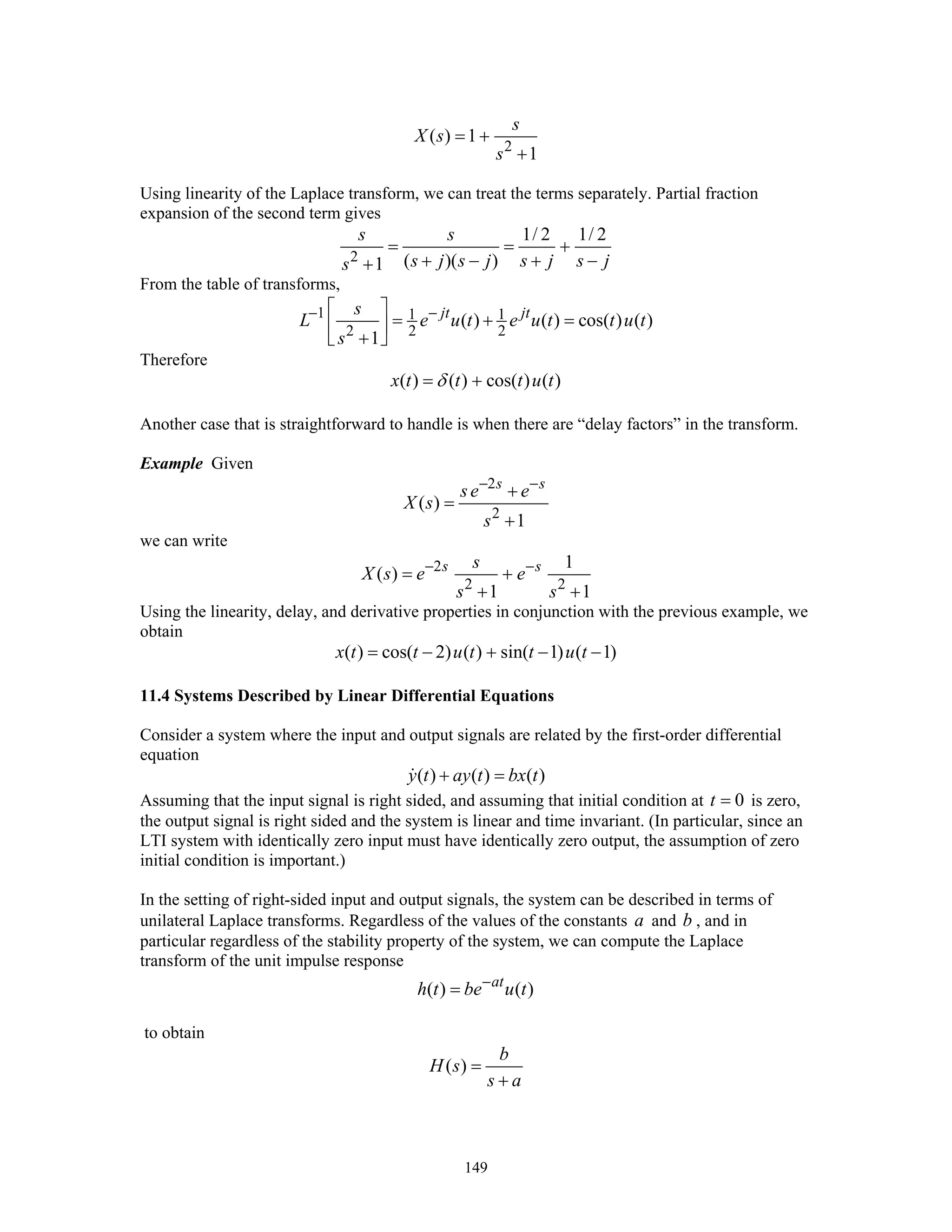 149
2
( ) 1
1
s
X s
s
= +
+
Using linearity of the Laplace transform, we can treat the terms separately. Partial fraction
expansion of the second term gives
2
1/ 2 1/ 2
( )( )1
s s
s j s j s j s js
= = +
+ − + −+
From the table of transforms,
1 1 1
2 2 2
( ) ( ) cos( ) ( )
1
jt jts
L e u t e u t t u t
s
− −⎡ ⎤
= + =⎢ ⎥
+⎣ ⎦
Therefore
( ) ( ) cos( ) ( )x t t t u tδ= +
Another case that is straightforward to handle is when there are “delay factors” in the transform.
Example Given
2
2
( )
1
s s
se e
X s
s
− −
+
=
+
we can write
2
2 2
1
( )
1 1
s ss
X s e e
s s
− −
= +
+ +
Using the linearity, delay, and derivative properties in conjunction with the previous example, we
obtain
( ) cos( 2) ( ) sin( 1) ( 1)x t t u t t u t= − + − −
11.4 Systems Described by Linear Differential Equations
Consider a system where the input and output signals are related by the first-order differential
equation
( ) ( ) ( )y t ay t bx t+ =
Assuming that the input signal is right sided, and assuming that initial condition at 0t = is zero,
the output signal is right sided and the system is linear and time invariant. (In particular, since an
LTI system with identically zero input must have identically zero output, the assumption of zero
initial condition is important.)
In the setting of right-sided input and output signals, the system can be described in terms of
unilateral Laplace transforms. Regardless of the values of the constants a and b , and in
particular regardless of the stability property of the system, we can compute the Laplace
transform of the unit impulse response
( ) ( )at
h t be u t−
=
to obtain
( )
b
H s
s a
=
+
 