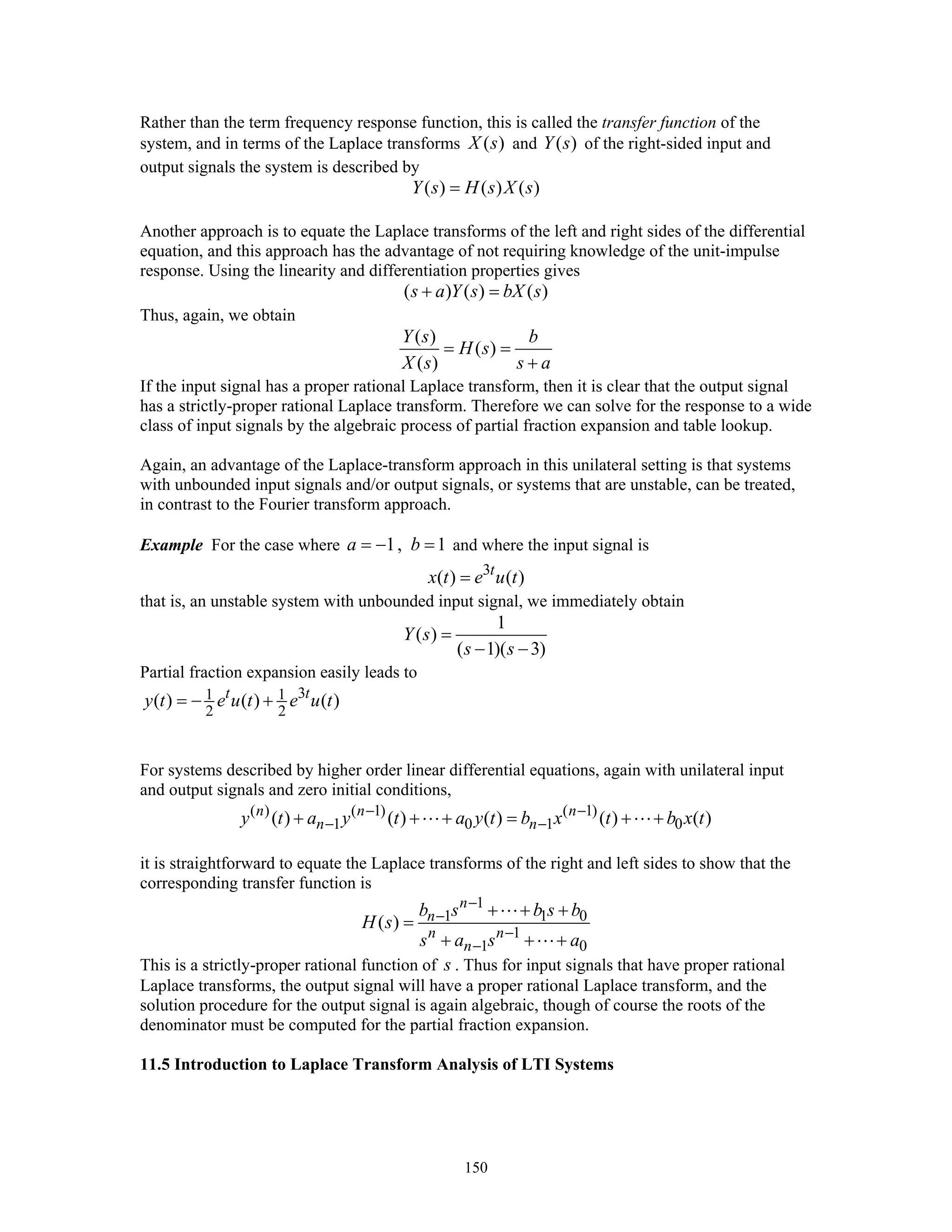 150
Rather than the term frequency response function, this is called the transfer function of the
system, and in terms of the Laplace transforms ( )X s and ( )Y s of the right-sided input and
output signals the system is described by
( ) ( ) ( )Y s H s X s=
Another approach is to equate the Laplace transforms of the left and right sides of the differential
equation, and this approach has the advantage of not requiring knowledge of the unit-impulse
response. Using the linearity and differentiation properties gives
( ) ( ) ( )s a Y s bX s+ =
Thus, again, we obtain
( )
( )
( )
Y s b
H s
X s s a
= =
+
If the input signal has a proper rational Laplace transform, then it is clear that the output signal
has a strictly-proper rational Laplace transform. Therefore we can solve for the response to a wide
class of input signals by the algebraic process of partial fraction expansion and table lookup.
Again, an advantage of the Laplace-transform approach in this unilateral setting is that systems
with unbounded input signals and/or output signals, or systems that are unstable, can be treated,
in contrast to the Fourier transform approach.
Example For the case where 1, 1a b= − = and where the input signal is
3
( ) ( )t
x t e u t=
that is, an unstable system with unbounded input signal, we immediately obtain
1
( )
( 1)( 3)
Y s
s s
=
− −
Partial fraction expansion easily leads to
31 1
2 2
( ) ( ) ( )t t
y t e u t e u t= − +
For systems described by higher order linear differential equations, again with unilateral input
and output signals and zero initial conditions,
( ) ( 1) ( 1)
1 0 1 0( ) ( ) ( ) ( ) ( )n n n
n ny t a y t a y t b x t b x t− −
− −+ + + = + +
it is straightforward to equate the Laplace transforms of the right and left sides to show that the
corresponding transfer function is
1
1 1 0
1
1 0
( )
n
n
n n
n
b s b s b
H s
s a s a
−
−
−
−
+ + +
=
+ + +
This is a strictly-proper rational function of s . Thus for input signals that have proper rational
Laplace transforms, the output signal will have a proper rational Laplace transform, and the
solution procedure for the output signal is again algebraic, though of course the roots of the
denominator must be computed for the partial fraction expansion.
11.5 Introduction to Laplace Transform Analysis of LTI Systems
 