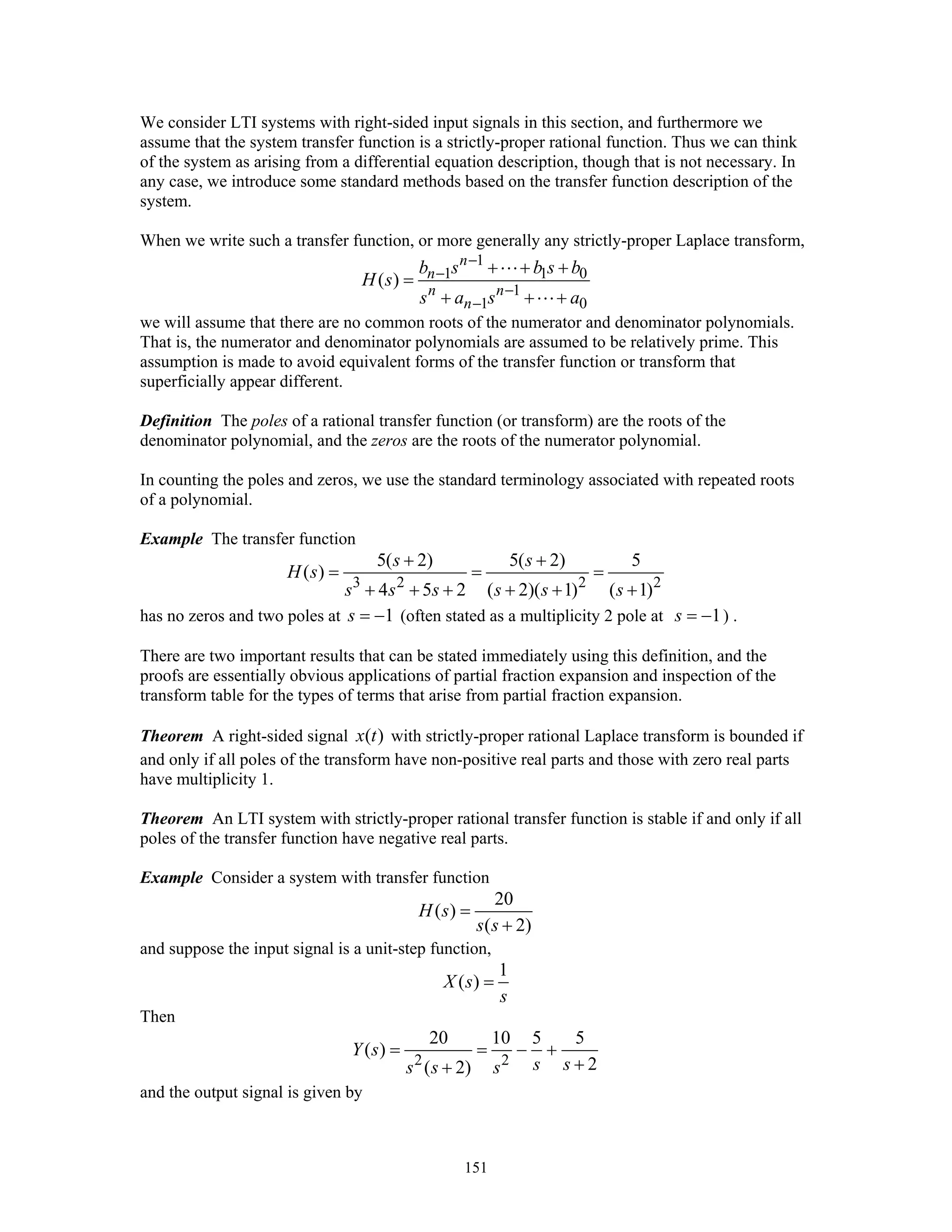 151
We consider LTI systems with right-sided input signals in this section, and furthermore we
assume that the system transfer function is a strictly-proper rational function. Thus we can think
of the system as arising from a differential equation description, though that is not necessary. In
any case, we introduce some standard methods based on the transfer function description of the
system.
When we write such a transfer function, or more generally any strictly-proper Laplace transform,
1
1 1 0
1
1 0
( )
n
n
n n
n
b s b s b
H s
s a s a
−
−
−
−
+ + +
=
+ + +
we will assume that there are no common roots of the numerator and denominator polynomials.
That is, the numerator and denominator polynomials are assumed to be relatively prime. This
assumption is made to avoid equivalent forms of the transfer function or transform that
superficially appear different.
Definition The poles of a rational transfer function (or transform) are the roots of the
denominator polynomial, and the zeros are the roots of the numerator polynomial.
In counting the poles and zeros, we use the standard terminology associated with repeated roots
of a polynomial.
Example The transfer function
3 2 2 2
5( 2) 5( 2) 5
( )
4 5 2 ( 2)( 1) ( 1)
s s
H s
s s s s s s
+ +
= = =
+ + + + + +
has no zeros and two poles at 1s = − (often stated as a multiplicity 2 pole at 1s = − ) .
There are two important results that can be stated immediately using this definition, and the
proofs are essentially obvious applications of partial fraction expansion and inspection of the
transform table for the types of terms that arise from partial fraction expansion.
Theorem A right-sided signal ( )x t with strictly-proper rational Laplace transform is bounded if
and only if all poles of the transform have non-positive real parts and those with zero real parts
have multiplicity 1.
Theorem An LTI system with strictly-proper rational transfer function is stable if and only if all
poles of the transfer function have negative real parts.
Example Consider a system with transfer function
20
( )
( 2)
H s
s s
=
+
and suppose the input signal is a unit-step function,
1
( )X s
s
=
Then
2 2
20 10 5 5
( )
2( 2)
Y s
s ss s s
= = − +
++
and the output signal is given by
 