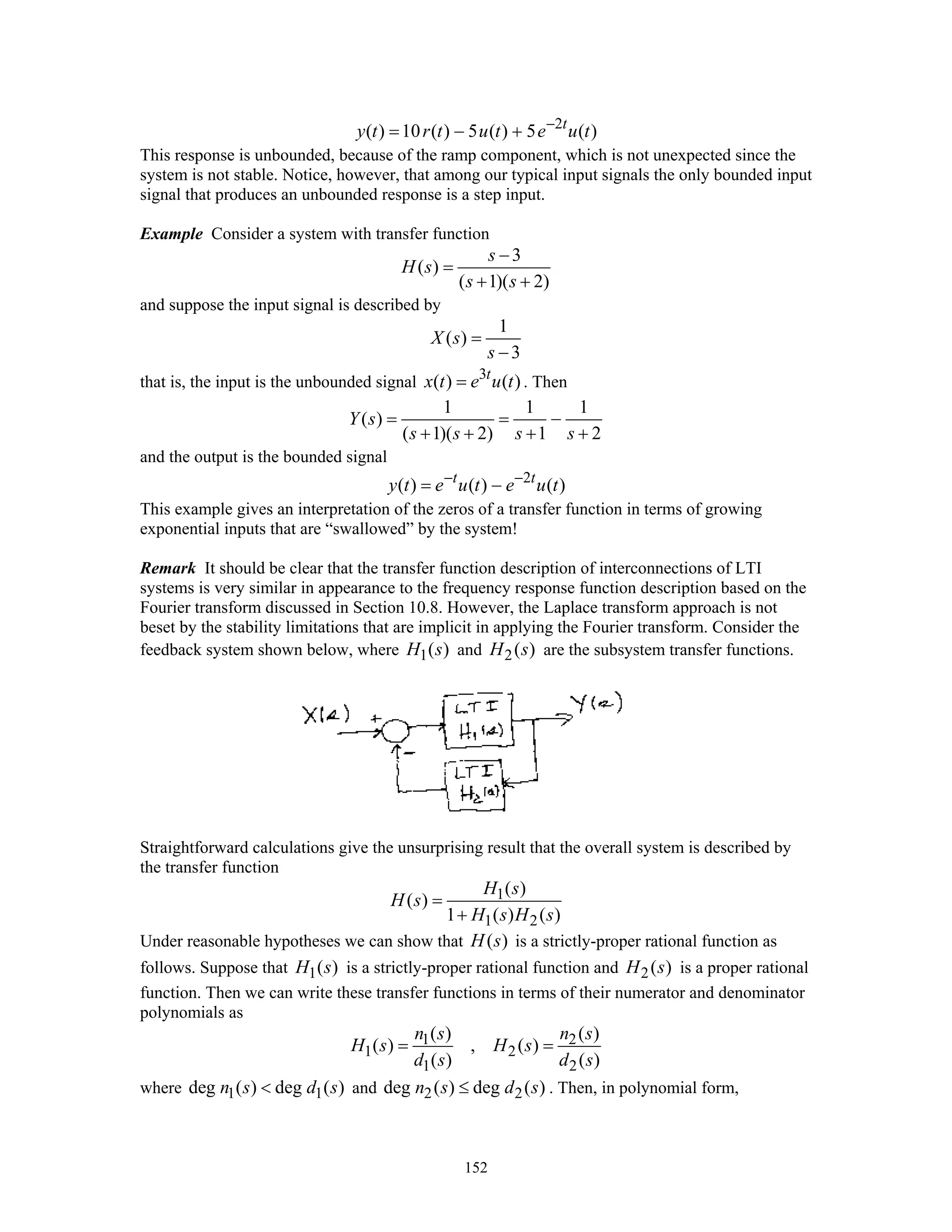 152
2
( ) 10 ( ) 5 ( ) 5 ( )t
y t r t u t e u t−
= − +
This response is unbounded, because of the ramp component, which is not unexpected since the
system is not stable. Notice, however, that among our typical input signals the only bounded input
signal that produces an unbounded response is a step input.
Example Consider a system with transfer function
3
( )
( 1)( 2)
s
H s
s s
−
=
+ +
and suppose the input signal is described by
1
( )
3
X s
s
=
−
that is, the input is the unbounded signal 3
( ) ( )t
x t e u t= . Then
1 1 1
( )
( 1)( 2) 1 2
Y s
s s s s
= = −
+ + + +
and the output is the bounded signal
2
( ) ( ) ( )t t
y t e u t e u t− −
= −
This example gives an interpretation of the zeros of a transfer function in terms of growing
exponential inputs that are “swallowed” by the system!
Remark It should be clear that the transfer function description of interconnections of LTI
systems is very similar in appearance to the frequency response function description based on the
Fourier transform discussed in Section 10.8. However, the Laplace transform approach is not
beset by the stability limitations that are implicit in applying the Fourier transform. Consider the
feedback system shown below, where 1( )H s and 2( )H s are the subsystem transfer functions.
Straightforward calculations give the unsurprising result that the overall system is described by
the transfer function
1
1 2
( )
( )
1 ( ) ( )
H s
H s
H s H s
=
+
Under reasonable hypotheses we can show that ( )H s is a strictly-proper rational function as
follows. Suppose that 1( )H s is a strictly-proper rational function and 2( )H s is a proper rational
function. Then we can write these transfer functions in terms of their numerator and denominator
polynomials as
1 2
1 2
1 2
( ) ( )
( ) , ( )
( ) ( )
n s n s
H s H s
d s d s
= =
where 1 1deg ( ) deg ( )n s d s< and 2 2deg ( ) deg ( )n s d s≤ . Then, in polynomial form,
 