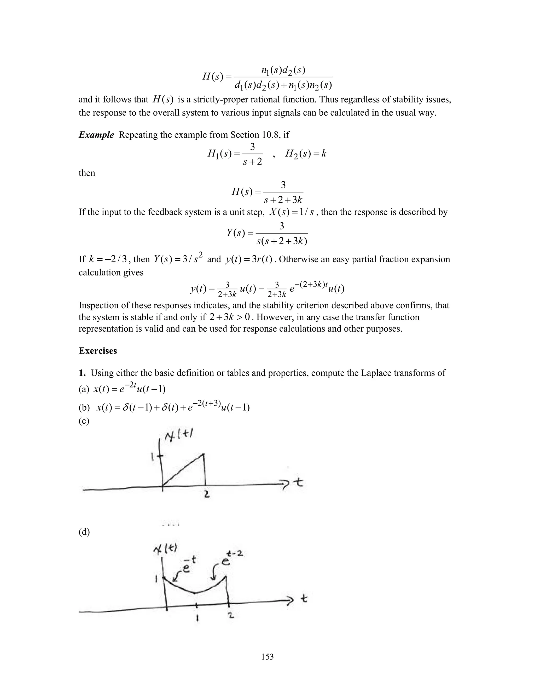 153
1 2
1 2 1 2
( ) ( )
( )
( ) ( ) ( ) ( )
n s d s
H s
d s d s n s n s
=
+
and it follows that ( )H s is a strictly-proper rational function. Thus regardless of stability issues,
the response to the overall system to various input signals can be calculated in the usual way.
Example Repeating the example from Section 10.8, if
1 2
3
( ) , ( )
2
H s H s k
s
= =
+
then
3
( )
2 3
H s
s k
=
+ +
If the input to the feedback system is a unit step, ( ) 1/X s s= , then the response is described by
3
( )
( 2 3 )
Y s
s s k
=
+ +
If 2/3k = − , then 2
( ) 3/Y s s= and ( ) 3 ( )y t r t= . Otherwise an easy partial fraction expansion
calculation gives
(2 3 )3 3
2 3 2 3
( ) ( ) ( )k t
k k
y t u t e u t− +
+ +
= −
Inspection of these responses indicates, and the stability criterion described above confirms, that
the system is stable if and only if 2 3 0k+ > . However, in any case the transfer function
representation is valid and can be used for response calculations and other purposes.
Exercises
1. Using either the basic definition or tables and properties, compute the Laplace transforms of
(a) 2
( ) ( 1)t
x t e u t−
= −
(b) 2( 3)
( ) ( 1) ( ) ( 1)t
x t t t e u tδ δ − +
= − + + −
(c)
(d)
 