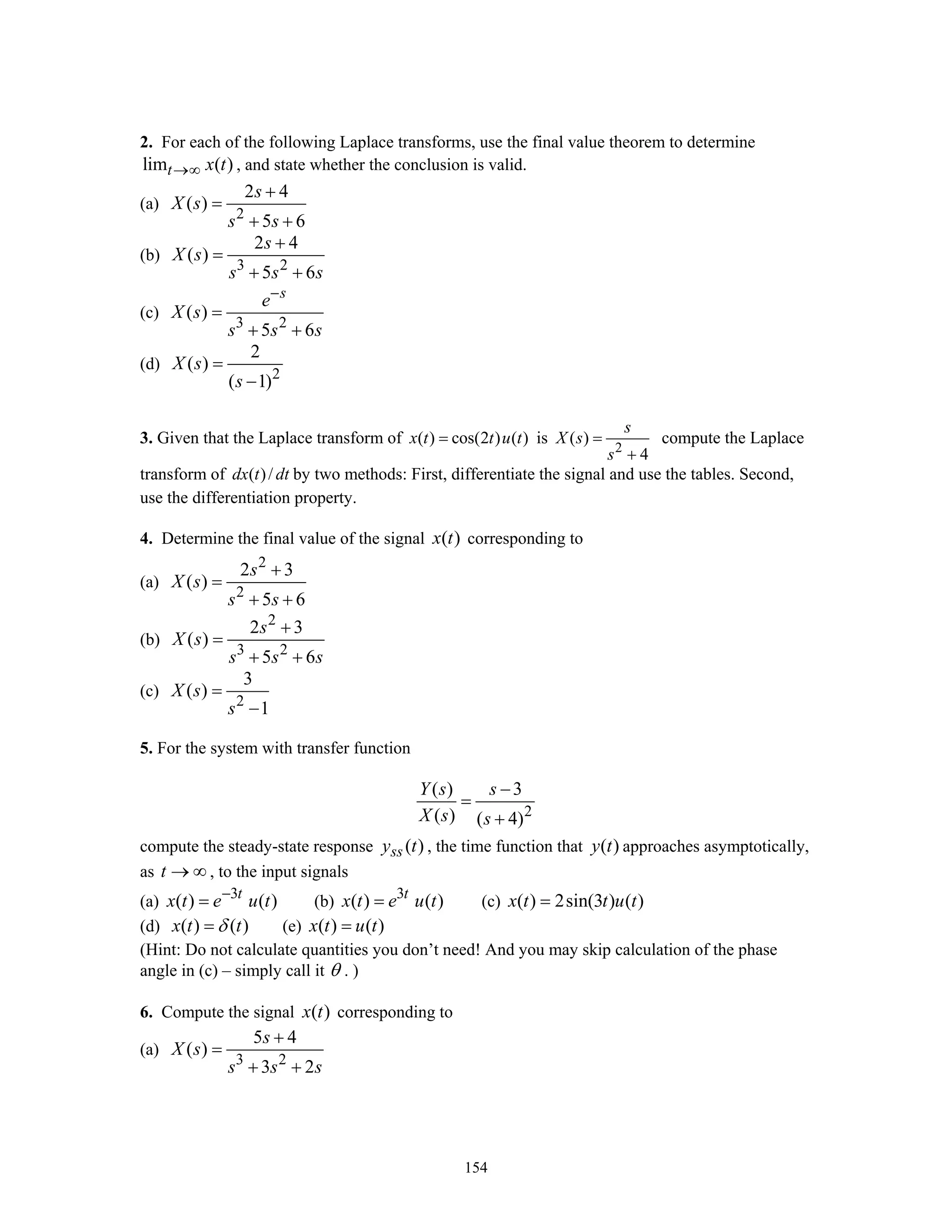 154
2. For each of the following Laplace transforms, use the final value theorem to determine
lim ( )t x t→∞ , and state whether the conclusion is valid.
(a)
2
2 4
( )
5 6
s
X s
s s
+
=
+ +
(b)
3 2
2 4
( )
5 6
s
X s
s s s
+
=
+ +
(c)
3 2
( )
5 6
s
e
X s
s s s
−
=
+ +
(d)
2
2
( )
( 1)
X s
s
=
−
3. Given that the Laplace transform of ( ) cos(2 ) ( )x t t u t= is
2
( )
4
s
X s
s
=
+
compute the Laplace
transform of ( )/dx t dt by two methods: First, differentiate the signal and use the tables. Second,
use the differentiation property.
4. Determine the final value of the signal ( )x t corresponding to
(a)
2
2
2 3
( )
5 6
s
X s
s s
+
=
+ +
(b)
2
3 2
2 3
( )
5 6
s
X s
s s s
+
=
+ +
(c)
2
3
( )
1
X s
s
=
−
5. For the system with transfer function
2
( ) 3
( ) ( 4)
Y s s
X s s
−
=
+
compute the steady-state response ( )ssy t , the time function that ( )y t approaches asymptotically,
as t → ∞ , to the input signals
(a) 3
( ) ( )t
x t e u t−
= (b) 3
( ) ( )t
x t e u t= (c) ( ) 2sin(3 ) ( )x t t u t=
(d) ( ) ( )x t tδ= (e) ( ) ( )x t u t=
(Hint: Do not calculate quantities you don’t need! And you may skip calculation of the phase
angle in (c) – simply call it θ . )
6. Compute the signal ( )x t corresponding to
(a)
3 2
5 4
( )
3 2
s
X s
s s s
+
=
+ +
 