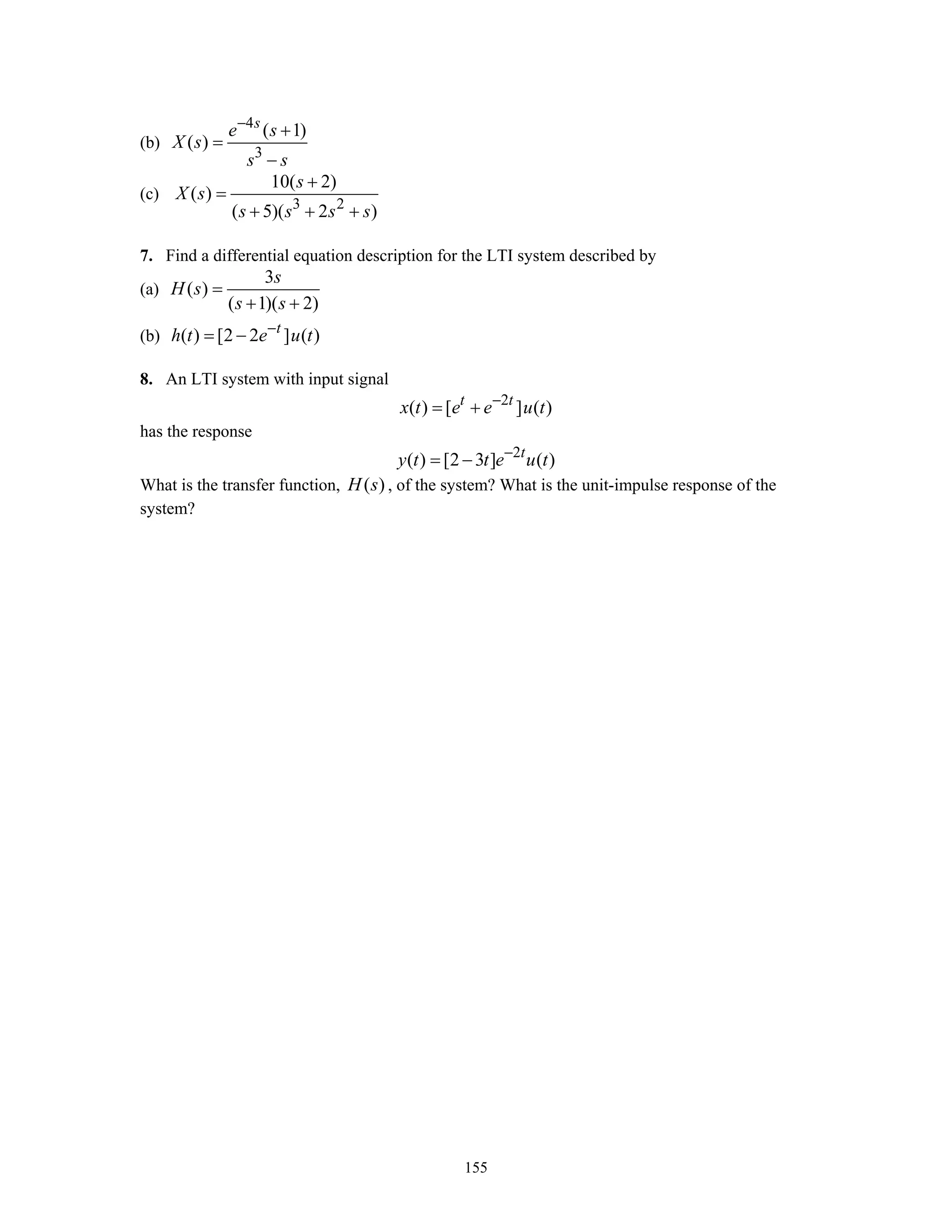 155
(b)
4
3
( 1)
( )
s
e s
X s
s s
−
+
=
−
(c)
3 2
10( 2)
( )
( 5)( 2 )
s
X s
s s s s
+
=
+ + +
7. Find a differential equation description for the LTI system described by
(a)
3
( )
( 1)( 2)
s
H s
s s
=
+ +
(b) ( ) [2 2 ] ( )t
h t e u t−
= −
8. An LTI system with input signal
2
( ) [ ] ( )t t
x t e e u t−
= +
has the response
2
( ) [2 3 ] ( )t
y t t e u t−
= −
What is the transfer function, ( )H s , of the system? What is the unit-impulse response of the
system?
 