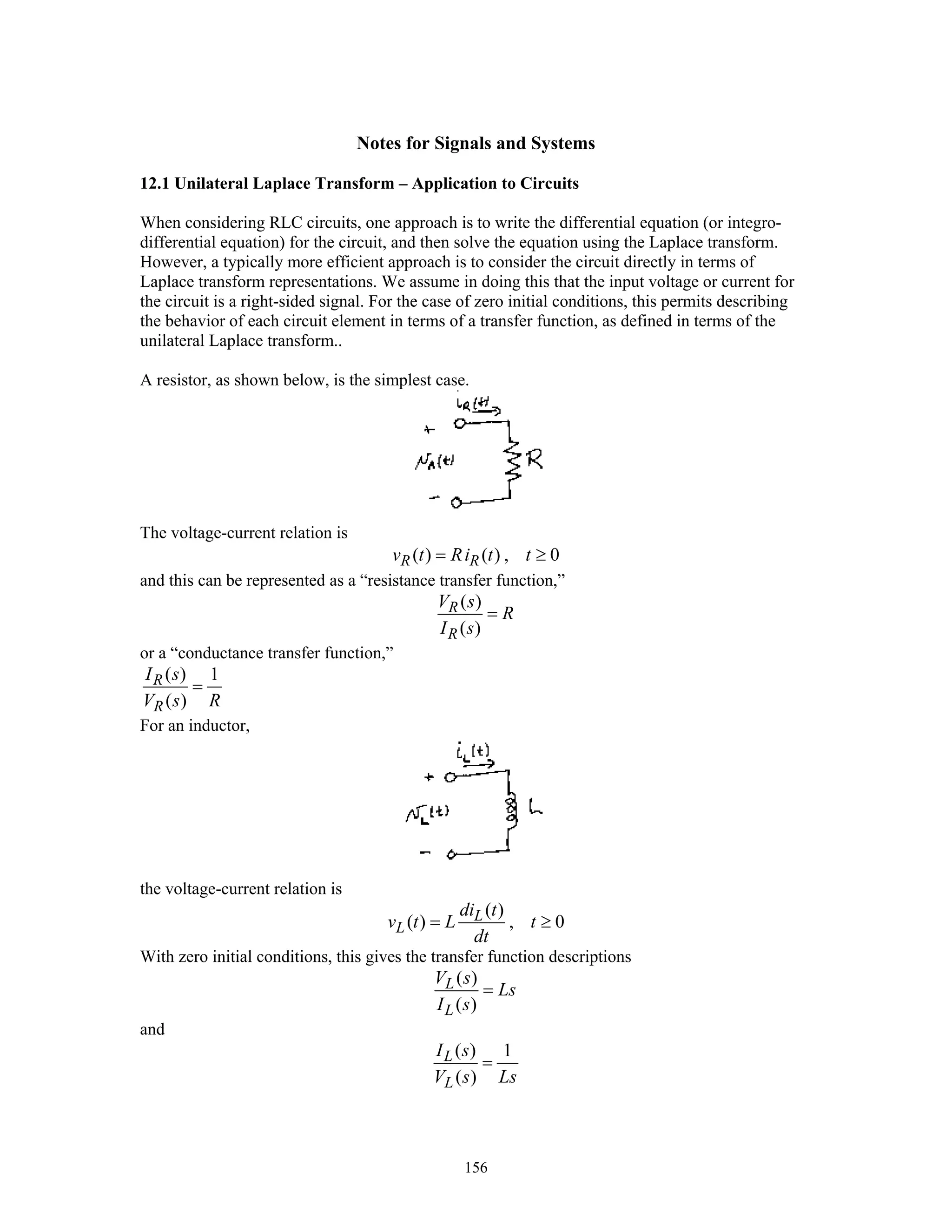 156
Notes for Signals and Systems
12.1 Unilateral Laplace Transform – Application to Circuits
When considering RLC circuits, one approach is to write the differential equation (or integro-
differential equation) for the circuit, and then solve the equation using the Laplace transform.
However, a typically more efficient approach is to consider the circuit directly in terms of
Laplace transform representations. We assume in doing this that the input voltage or current for
the circuit is a right-sided signal. For the case of zero initial conditions, this permits describing
the behavior of each circuit element in terms of a transfer function, as defined in terms of the
unilateral Laplace transform..
A resistor, as shown below, is the simplest case.
The voltage-current relation is
( ) ( ) , 0R Rv t Ri t t= ≥
and this can be represented as a “resistance transfer function,”
( )
( )
R
R
V s
R
I s
=
or a “conductance transfer function,”
( ) 1
( )
R
R
I s
V s R
=
For an inductor,
the voltage-current relation is
( )
( ) , 0L
L
di t
v t L t
dt
= ≥
With zero initial conditions, this gives the transfer function descriptions
( )
( )
L
L
V s
Ls
I s
=
and
( ) 1
( )
L
L
I s
V s Ls
=
 