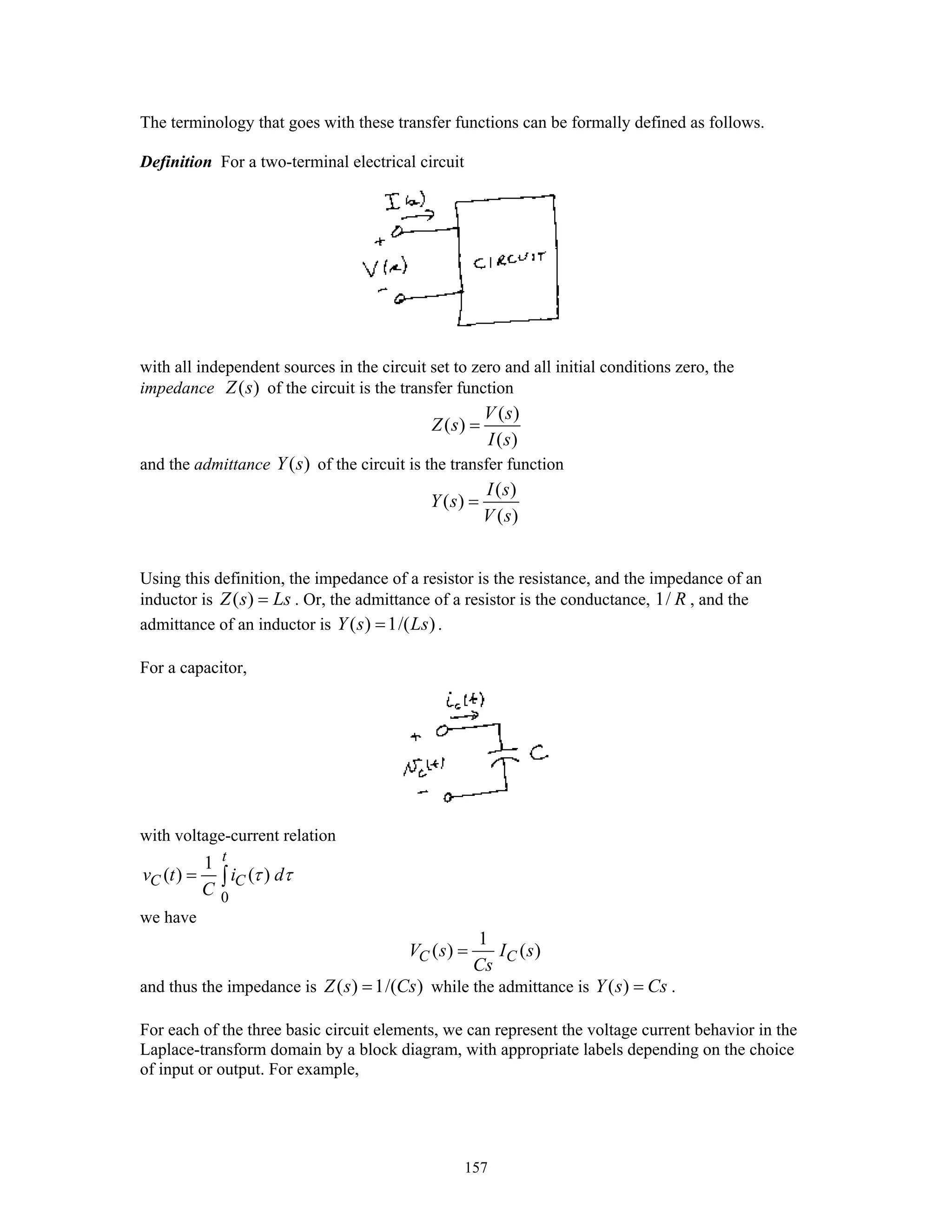 157
The terminology that goes with these transfer functions can be formally defined as follows.
Definition For a two-terminal electrical circuit
with all independent sources in the circuit set to zero and all initial conditions zero, the
impedance ( )Z s of the circuit is the transfer function
( )
( )
( )
V s
Z s
I s
=
and the admittance ( )Y s of the circuit is the transfer function
( )
( )
( )
I s
Y s
V s
=
Using this definition, the impedance of a resistor is the resistance, and the impedance of an
inductor is ( )Z s Ls= . Or, the admittance of a resistor is the conductance, 1/ R , and the
admittance of an inductor is ( ) 1/( )Y s Ls= .
For a capacitor,
with voltage-current relation
0
1
( ) ( )
t
C Cv t i d
C
τ τ= ∫
we have
1
( ) ( )C CV s I s
Cs
=
and thus the impedance is ( ) 1/( )Z s Cs= while the admittance is ( )Y s Cs= .
For each of the three basic circuit elements, we can represent the voltage current behavior in the
Laplace-transform domain by a block diagram, with appropriate labels depending on the choice
of input or output. For example,
 