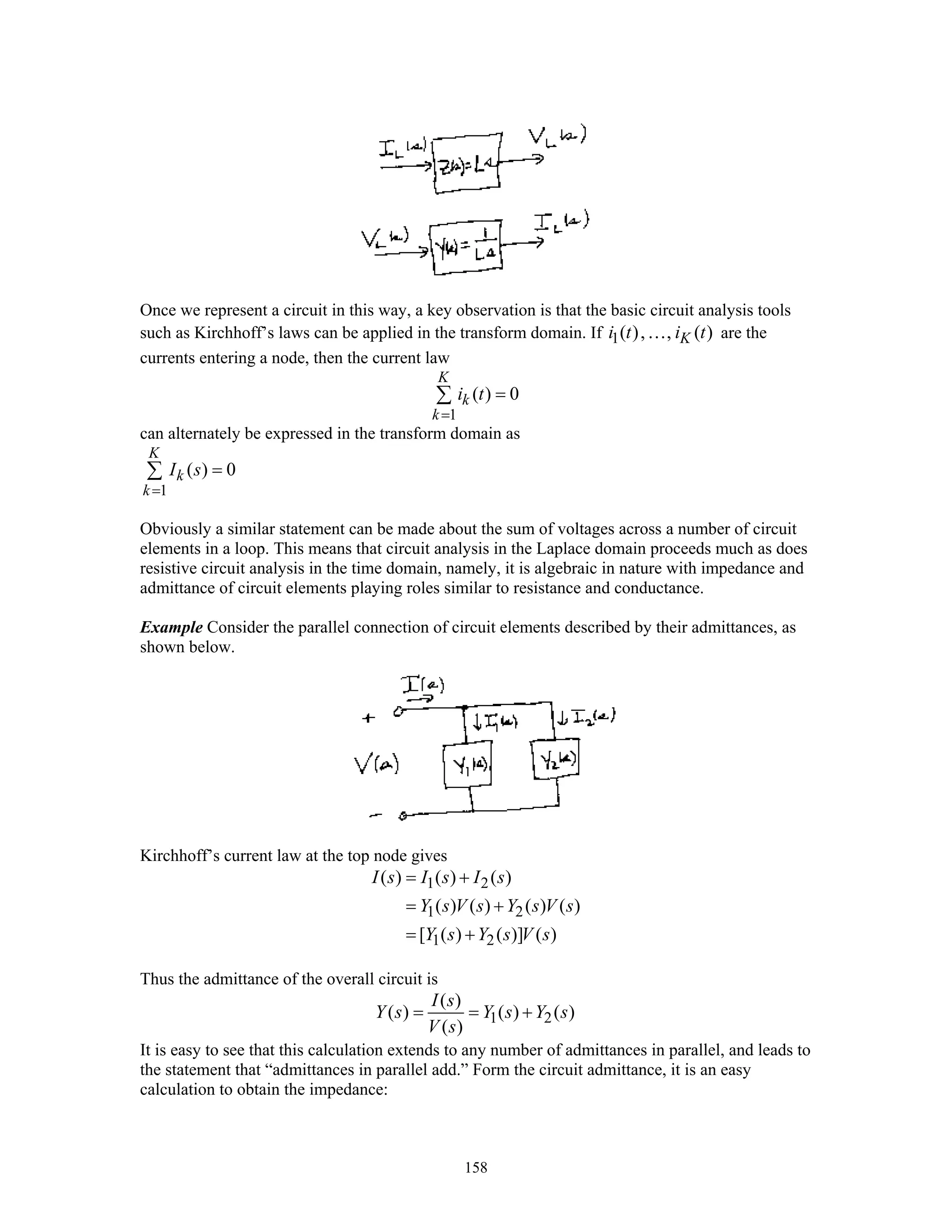 158
Once we represent a circuit in this way, a key observation is that the basic circuit analysis tools
such as Kirchhoff’s laws can be applied in the transform domain. If 1( ), , ( )Ki t i t… are the
currents entering a node, then the current law
1
( ) 0
K
k
k
i t
=
=∑
can alternately be expressed in the transform domain as
1
( ) 0
K
k
k
I s
=
=∑
Obviously a similar statement can be made about the sum of voltages across a number of circuit
elements in a loop. This means that circuit analysis in the Laplace domain proceeds much as does
resistive circuit analysis in the time domain, namely, it is algebraic in nature with impedance and
admittance of circuit elements playing roles similar to resistance and conductance.
Example Consider the parallel connection of circuit elements described by their admittances, as
shown below.
Kirchhoff’s current law at the top node gives
1 2
1 2
1 2
( ) ( ) ( )
( ) ( ) ( ) ( )
[ ( ) ( )] ( )
I s I s I s
Y s V s Y s V s
Y s Y s V s
= +
= +
= +
Thus the admittance of the overall circuit is
1 2
( )
( ) ( ) ( )
( )
I s
Y s Y s Y s
V s
= = +
It is easy to see that this calculation extends to any number of admittances in parallel, and leads to
the statement that “admittances in parallel add.” Form the circuit admittance, it is an easy
calculation to obtain the impedance:
 