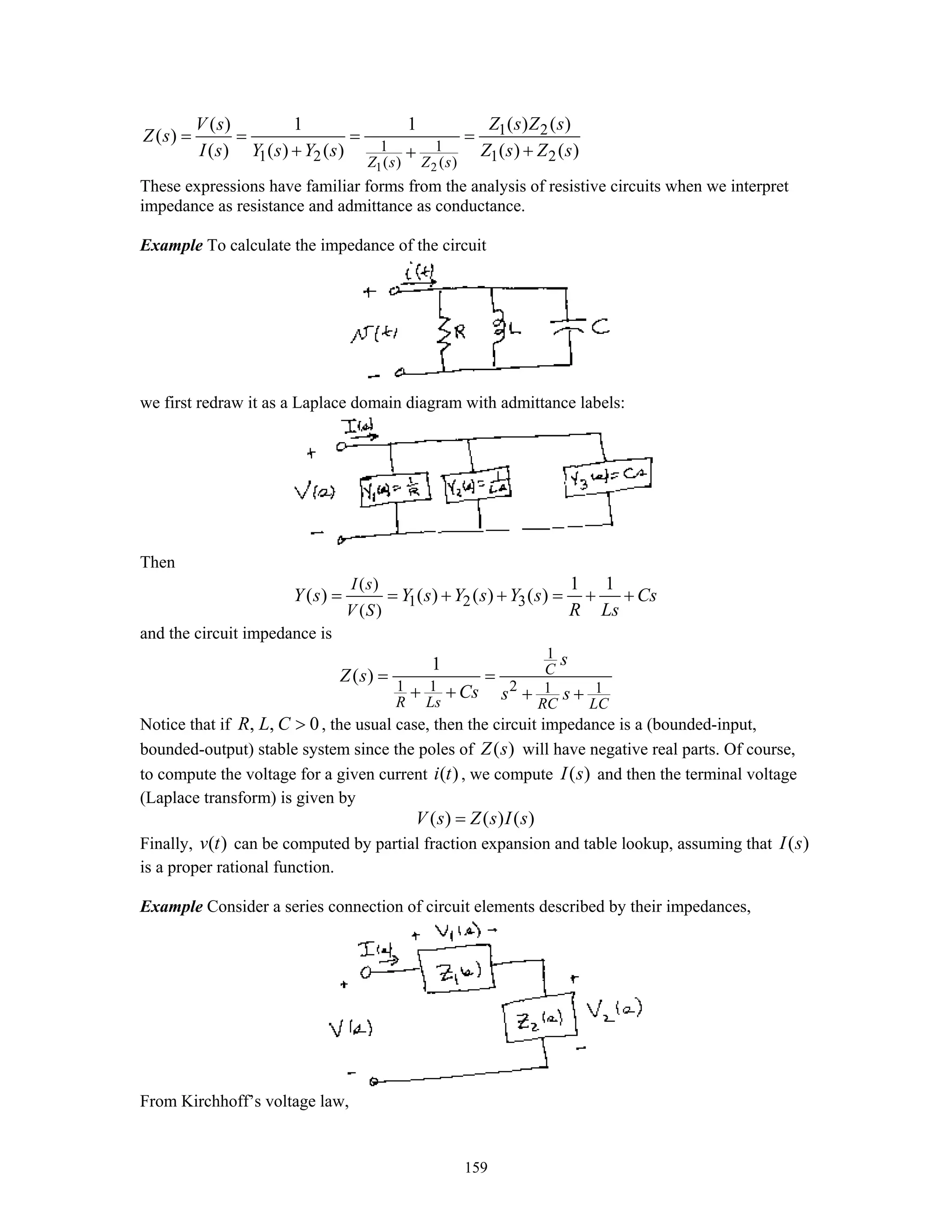159
1 2
1 2
1 1
1 2 1 2( ) ( )
( ) ( )( ) 1 1
( )
( ) ( ) ( ) ( ) ( )
Z s Z s
Z s Z sV s
Z s
I s Y s Y s Z s Z s
= = = =
+ ++
These expressions have familiar forms from the analysis of resistive circuits when we interpret
impedance as resistance and admittance as conductance.
Example To calculate the impedance of the circuit
we first redraw it as a Laplace domain diagram with admittance labels:
Then
1 2 3
( )
( )
1 1
( ) ( ) ( ) ( )
I s
V S
Y s Y s Y s Y s Cs
R Ls
= = + + = + +
and the circuit impedance is
1
1 1 2 1 1
1
( ) C
R Ls RC LC
s
Z s
Cs s s
= =
+ + + +
Notice that if , , 0R L C > , the usual case, then the circuit impedance is a (bounded-input,
bounded-output) stable system since the poles of ( )Z s will have negative real parts. Of course,
to compute the voltage for a given current ( )i t , we compute ( )I s and then the terminal voltage
(Laplace transform) is given by
( ) ( ) ( )V s Z s I s=
Finally, ( )v t can be computed by partial fraction expansion and table lookup, assuming that ( )I s
is a proper rational function.
Example Consider a series connection of circuit elements described by their impedances,
From Kirchhoff’s voltage law,
 