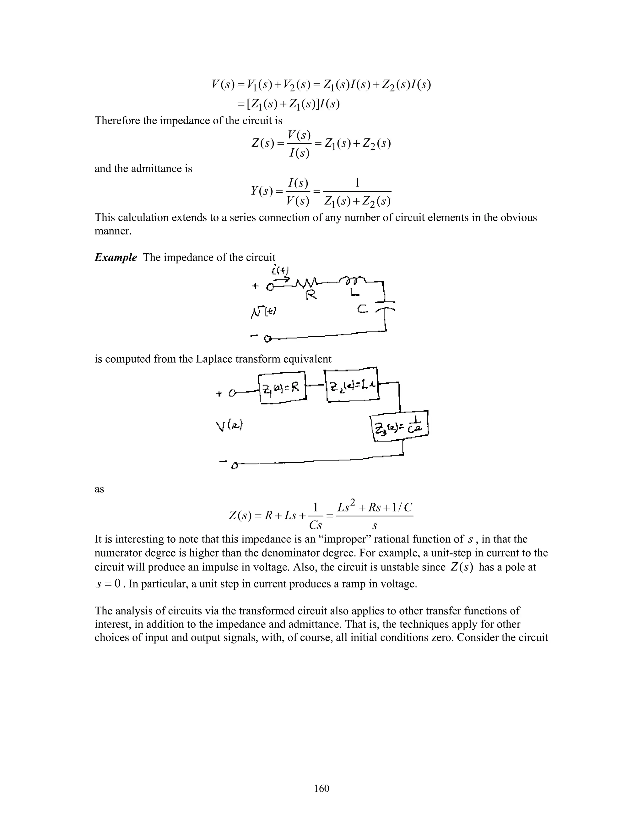 160
1 2 1 2
1 1
( ) ( ) ( ) ( ) ( ) ( ) ( )
[ ( ) ( )] ( )
V s V s V s Z s I s Z s I s
Z s Z s I s
= + = +
= +
Therefore the impedance of the circuit is
1 2
( )
( ) ( ) ( )
( )
V s
Z s Z s Z s
I s
= = +
and the admittance is
1 2
( ) 1
( )
( ) ( ) ( )
I s
Y s
V s Z s Z s
= =
+
This calculation extends to a series connection of any number of circuit elements in the obvious
manner.
Example The impedance of the circuit
is computed from the Laplace transform equivalent
as
2
1 1/
( )
Ls Rs C
Z s R Ls
Cs s
+ +
= + + =
It is interesting to note that this impedance is an “improper” rational function of s , in that the
numerator degree is higher than the denominator degree. For example, a unit-step in current to the
circuit will produce an impulse in voltage. Also, the circuit is unstable since ( )Z s has a pole at
0s = . In particular, a unit step in current produces a ramp in voltage.
The analysis of circuits via the transformed circuit also applies to other transfer functions of
interest, in addition to the impedance and admittance. That is, the techniques apply for other
choices of input and output signals, with, of course, all initial conditions zero. Consider the circuit
 