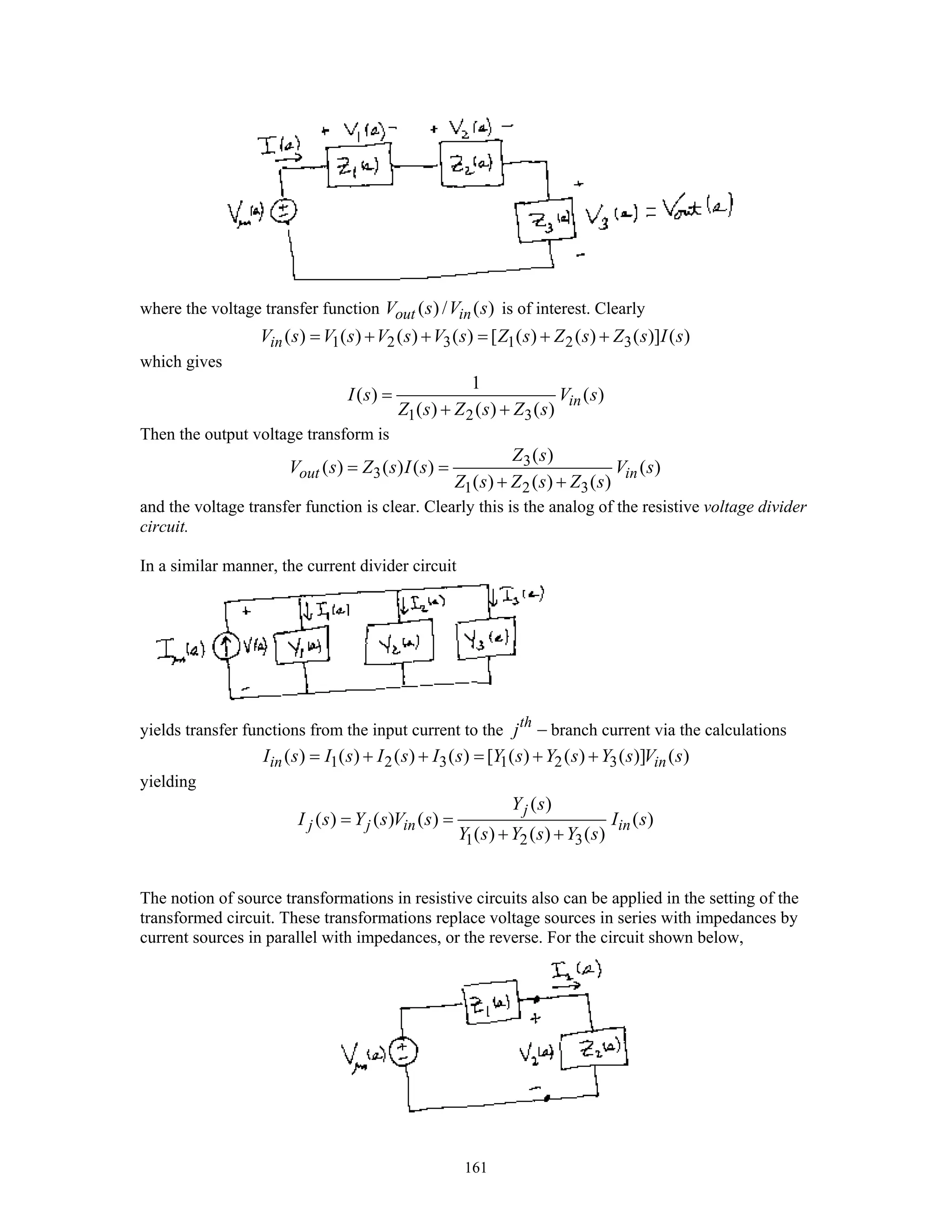 161
where the voltage transfer function ( ) / ( )out inV s V s is of interest. Clearly
1 2 3 1 2 3( ) ( ) ( ) ( ) [ ( ) ( ) ( )] ( )inV s V s V s V s Z s Z s Z s I s= + + = + +
which gives
1 2 3
1
( ) ( )
( ) ( ) ( )
inI s V s
Z s Z s Z s
=
+ +
Then the output voltage transform is
3
3
1 2 3
( )
( ) ( ) ( ) ( )
( ) ( ) ( )
out in
Z s
V s Z s I s V s
Z s Z s Z s
= =
+ +
and the voltage transfer function is clear. Clearly this is the analog of the resistive voltage divider
circuit.
In a similar manner, the current divider circuit
yields transfer functions from the input current to the th
j − branch current via the calculations
1 2 3 1 2 3( ) ( ) ( ) ( ) [ ( ) ( ) ( )] ( )in inI s I s I s I s Y s Y s Y s V s= + + = + +
yielding
1 2 3
( )
( ) ( ) ( ) ( )
( ) ( ) ( )
j
j j in in
Y s
I s Y s V s I s
Y s Y s Y s
= =
+ +
The notion of source transformations in resistive circuits also can be applied in the setting of the
transformed circuit. These transformations replace voltage sources in series with impedances by
current sources in parallel with impedances, or the reverse. For the circuit shown below,
 