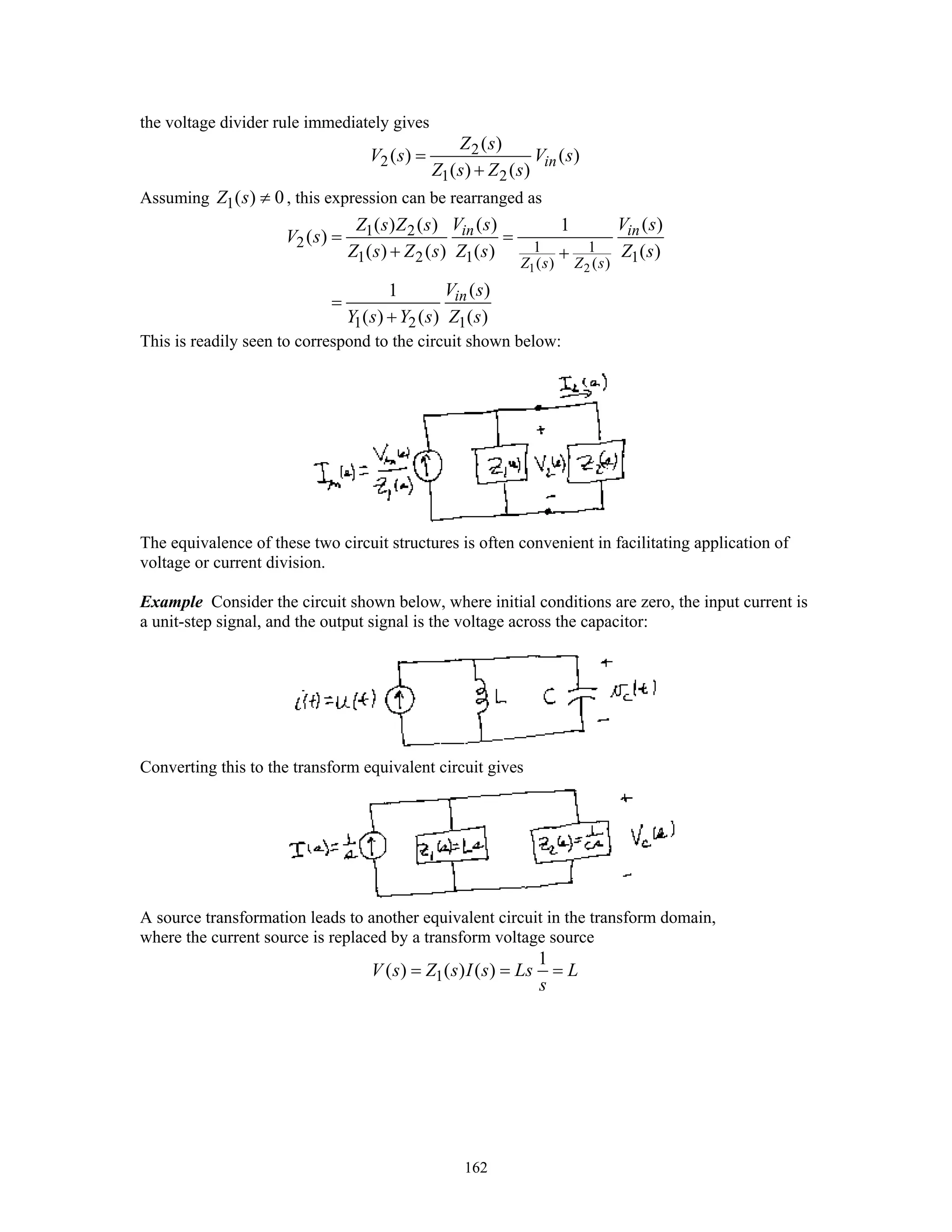 162
the voltage divider rule immediately gives
2
2
1 2
( )
( ) ( )
( ) ( )
in
Z s
V s V s
Z s Z s
=
+
Assuming 1( ) 0Z s ≠ , this expression can be rearranged as
1 2
1 2
2 1 1
1 2 1 1( ) ( )
1 2 1
( ) ( )( ) ( ) 1
( )
( ) ( ) ( ) ( )
( )1
( ) ( ) ( )
in in
Z s Z s
in
V s V sZ s Z s
V s
Z s Z s Z s Z s
V s
Y s Y s Z s
= =
+ +
=
+
This is readily seen to correspond to the circuit shown below:
The equivalence of these two circuit structures is often convenient in facilitating application of
voltage or current division.
Example Consider the circuit shown below, where initial conditions are zero, the input current is
a unit-step signal, and the output signal is the voltage across the capacitor:
Converting this to the transform equivalent circuit gives
A source transformation leads to another equivalent circuit in the transform domain,
where the current source is replaced by a transform voltage source
1
1
( ) ( ) ( )V s Z s I s Ls L
s
= = =
 
