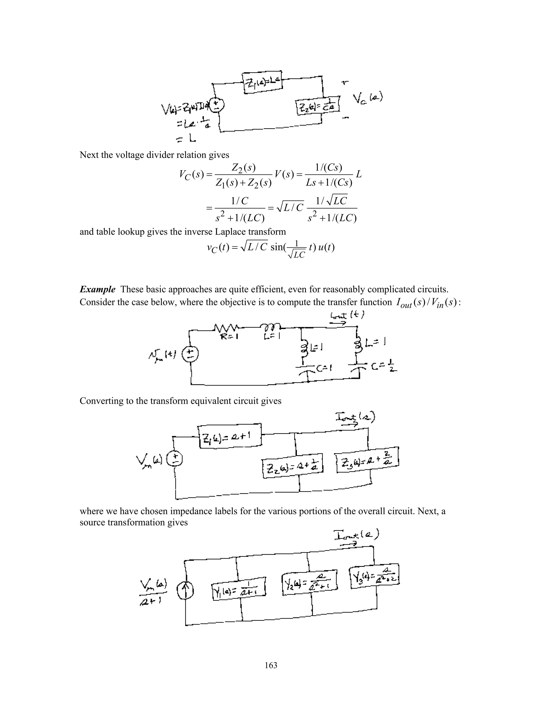 163
Next the voltage divider relation gives
2
1 2
2 2
( ) 1/( )
( ) ( )
( ) ( ) 1/( )
1/ 1/
/
1/( ) 1/( )
C
Z s Cs
V s V s L
Z s Z s Ls Cs
C LC
L C
s LC s LC
= =
+ +
= =
+ +
and table lookup gives the inverse Laplace transform
1( ) / sin( ) ( )C
LC
v t L C t u t=
Example These basic approaches are quite efficient, even for reasonably complicated circuits.
Consider the case below, where the objective is to compute the transfer function ( )/ ( )out inI s V s :
Converting to the transform equivalent circuit gives
where we have chosen impedance labels for the various portions of the overall circuit. Next, a
source transformation gives
 