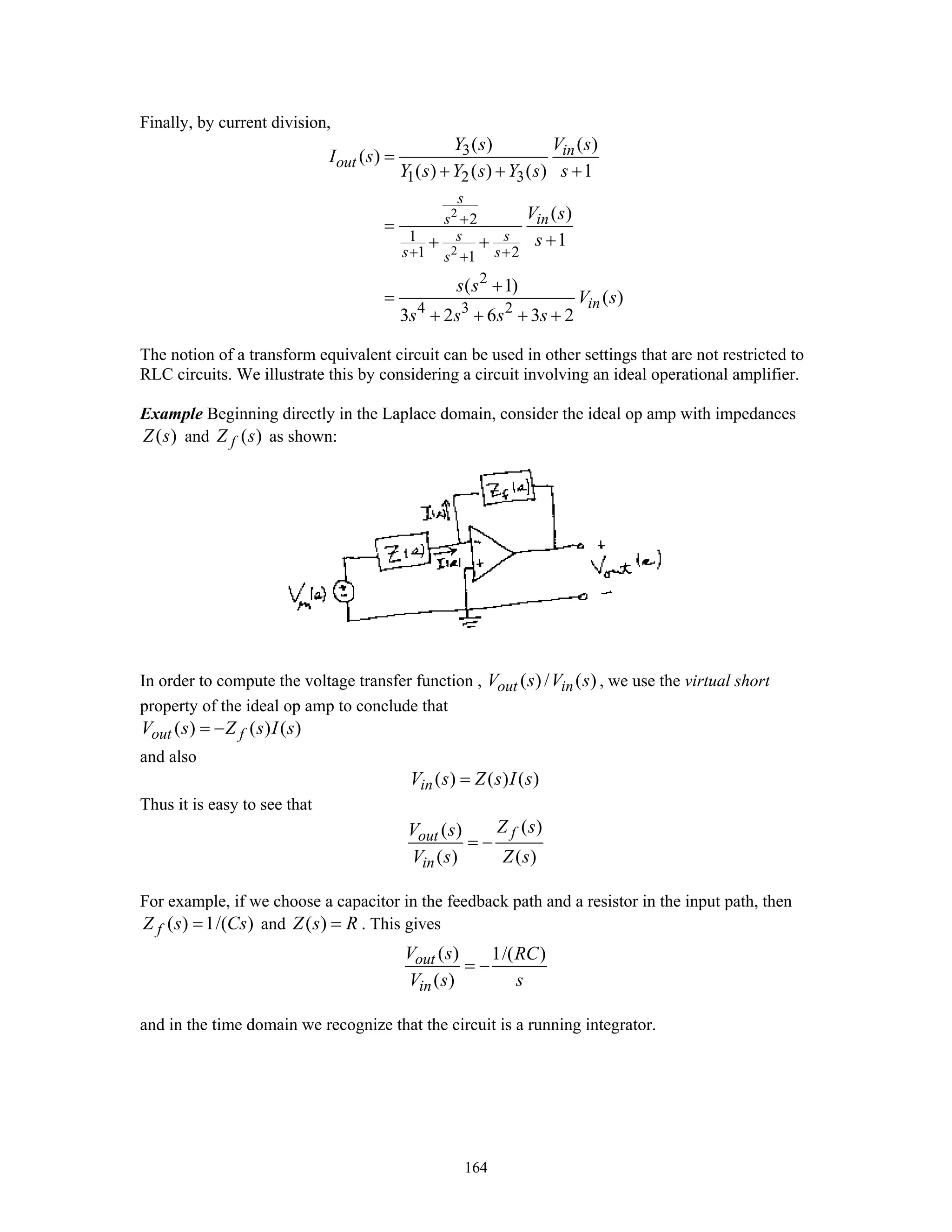 164
Finally, by current division,
2
2
3
1 2 3
2
1
1 21
2
4 3 2
( ) ( )
( )
( ) ( ) ( ) 1
( )
1
( 1)
( )
3 2 6 3 2
in
out
s
s in
s s
s ss
in
Y s V s
I s
Y s Y s Y s s
V s
s
s s
V s
s s s s
+
+ ++
=
+ + +
=
++ +
+
=
+ + + +
The notion of a transform equivalent circuit can be used in other settings that are not restricted to
RLC circuits. We illustrate this by considering a circuit involving an ideal operational amplifier.
Example Beginning directly in the Laplace domain, consider the ideal op amp with impedances
( )Z s and ( )fZ s as shown:
In order to compute the voltage transfer function , ( ) / ( )out inV s V s , we use the virtual short
property of the ideal op amp to conclude that
( ) ( ) ( )out fV s Z s I s= −
and also
( ) ( ) ( )inV s Z s I s=
Thus it is easy to see that
( )( )
( ) ( )
fout
in
Z sV s
V s Z s
= −
For example, if we choose a capacitor in the feedback path and a resistor in the input path, then
( ) 1/( )fZ s Cs= and ( )Z s R= . This gives
( ) 1/( )
( )
out
in
V s RC
V s s
= −
and in the time domain we recognize that the circuit is a running integrator.
 