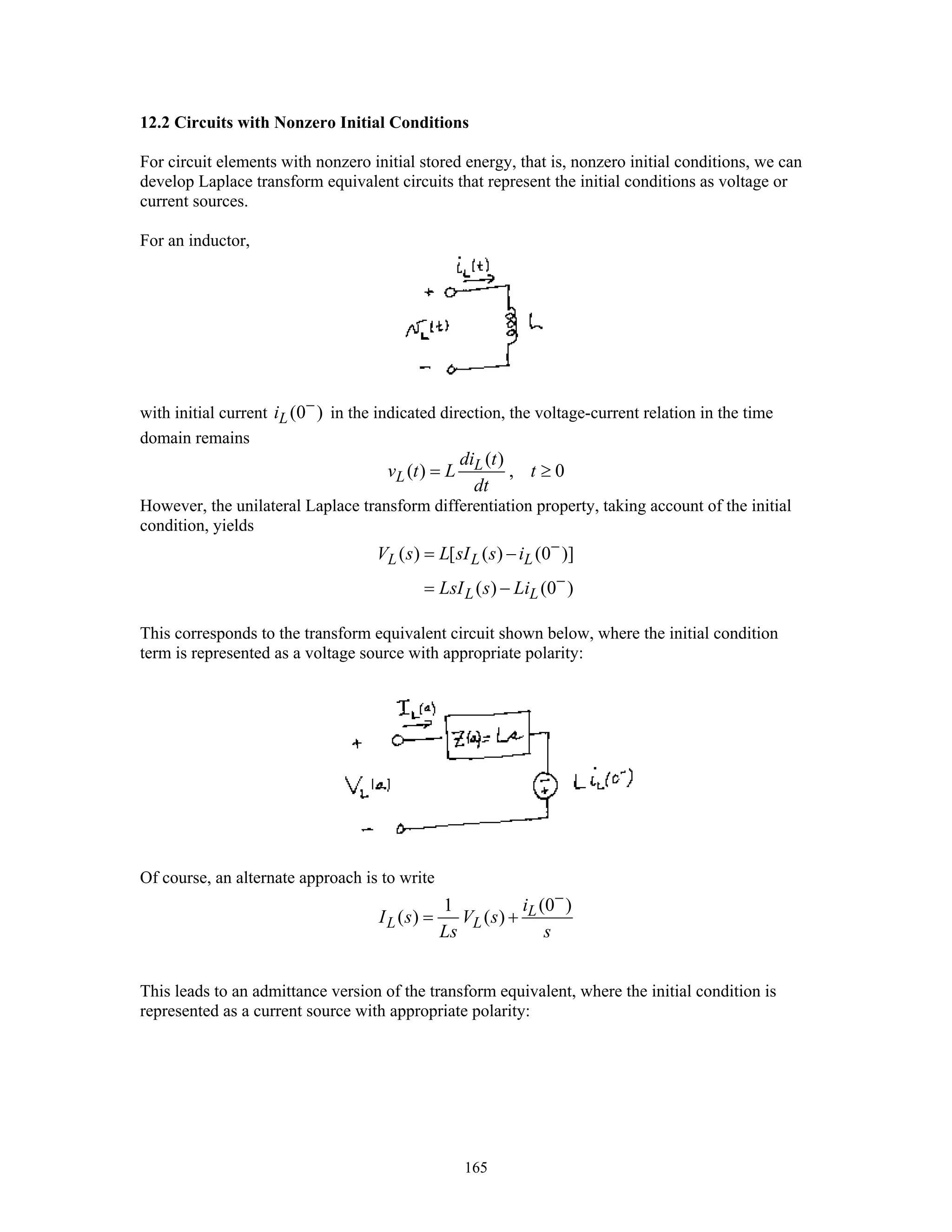 165
12.2 Circuits with Nonzero Initial Conditions
For circuit elements with nonzero initial stored energy, that is, nonzero initial conditions, we can
develop Laplace transform equivalent circuits that represent the initial conditions as voltage or
current sources.
For an inductor,
with initial current (0 )Li −
in the indicated direction, the voltage-current relation in the time
domain remains
( )
( ) , 0L
L
di t
v t L t
dt
= ≥
However, the unilateral Laplace transform differentiation property, taking account of the initial
condition, yields
( ) [ ( ) (0 )]
( ) (0 )
L L L
L L
V s L sI s i
LsI s Li
−
−
= −
= −
This corresponds to the transform equivalent circuit shown below, where the initial condition
term is represented as a voltage source with appropriate polarity:
Of course, an alternate approach is to write
(0 )1
( ) ( ) L
L L
i
I s V s
Ls s
−
= +
This leads to an admittance version of the transform equivalent, where the initial condition is
represented as a current source with appropriate polarity:
 