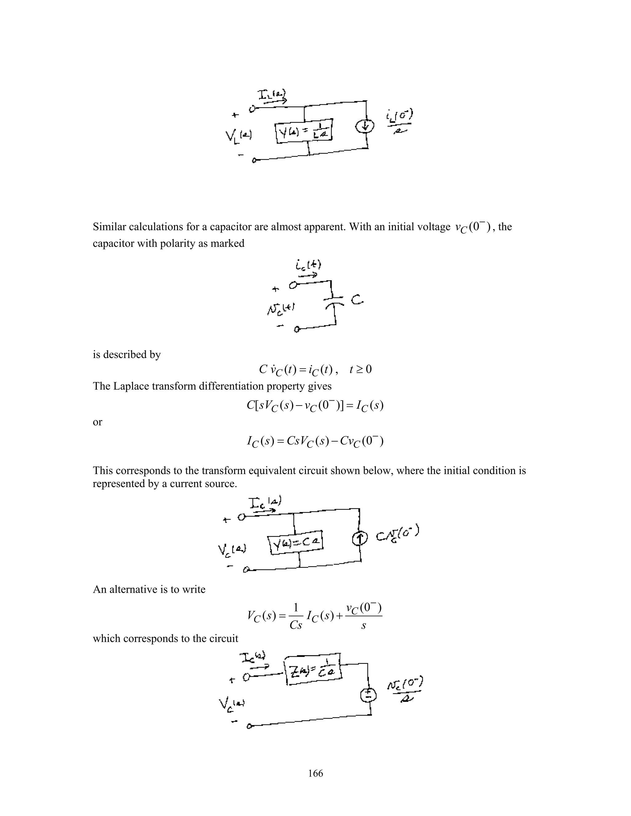 166
Similar calculations for a capacitor are almost apparent. With an initial voltage (0 )Cv −
, the
capacitor with polarity as marked
is described by
( ) ( ) , 0C CC v t i t t= ≥
The Laplace transform differentiation property gives
[ ( ) (0 )] ( )C C CC sV s v I s−
− =
or
( ) ( ) (0 )C C CI s CsV s Cv −
= −
This corresponds to the transform equivalent circuit shown below, where the initial condition is
represented by a current source.
An alternative is to write
(0 )1
( ) ( ) C
C C
v
V s I s
Cs s
−
= +
which corresponds to the circuit
 