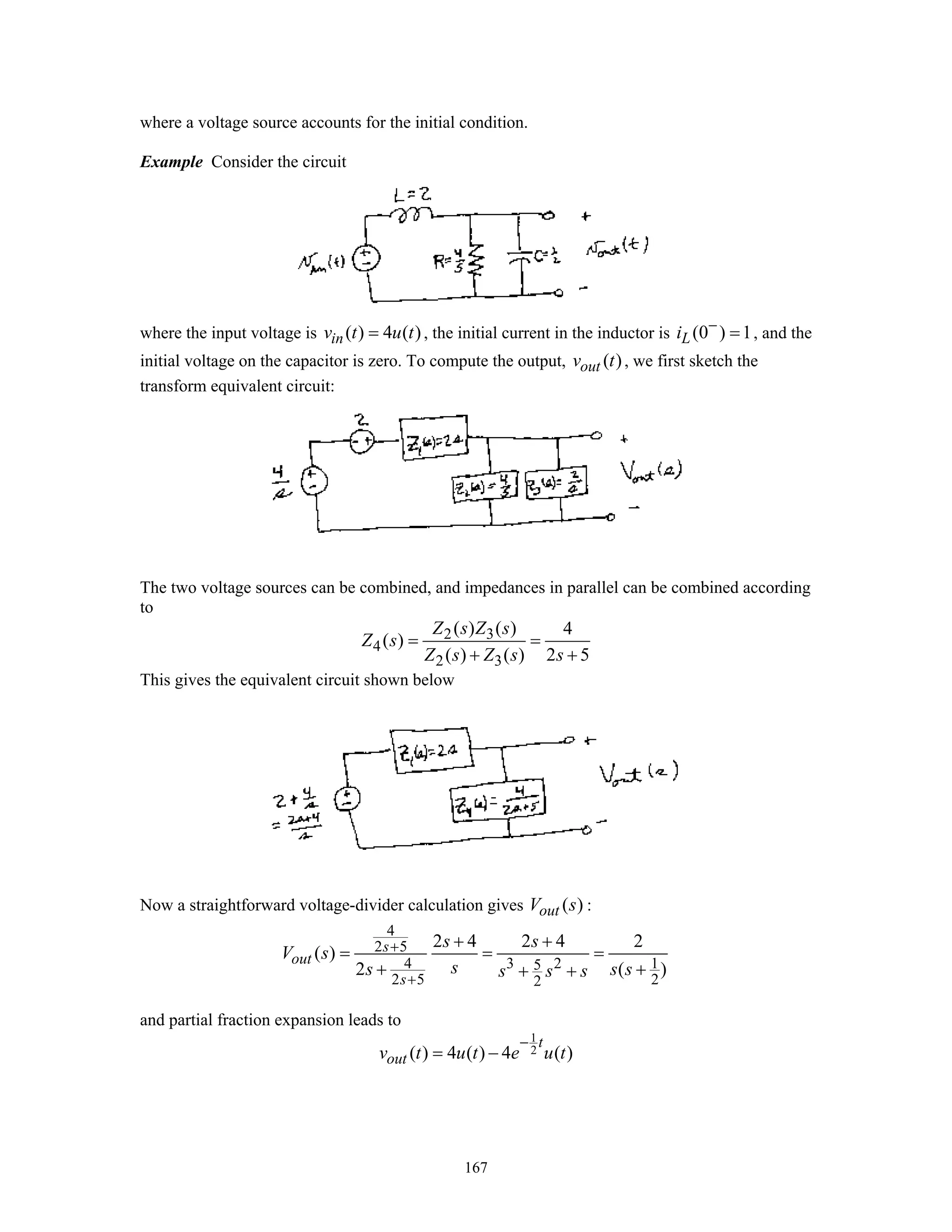 167
where a voltage source accounts for the initial condition.
Example Consider the circuit
where the input voltage is ( ) 4 ( )inv t u t= , the initial current in the inductor is (0 ) 1Li −
= , and the
initial voltage on the capacitor is zero. To compute the output, ( )outv t , we first sketch the
transform equivalent circuit:
The two voltage sources can be combined, and impedances in parallel can be combined according
to
2 3
4
2 3
( ) ( ) 4
( )
( ) ( ) 2 5
Z s Z s
Z s
Z s Z s s
= =
+ +
This gives the equivalent circuit shown below
Now a straightforward voltage-divider calculation gives ( )outV s :
4
2 5
4 3 2 15
2 5 22
2 4 2 4 2
( )
2 ( )
s
out
s
s s
V s
ss s ss s s
+
+
+ +
= = =
+ ++ +
and partial fraction expansion leads to
1
2( ) 4 ( ) 4 ( )
t
outv t u t e u t
−
= −
 