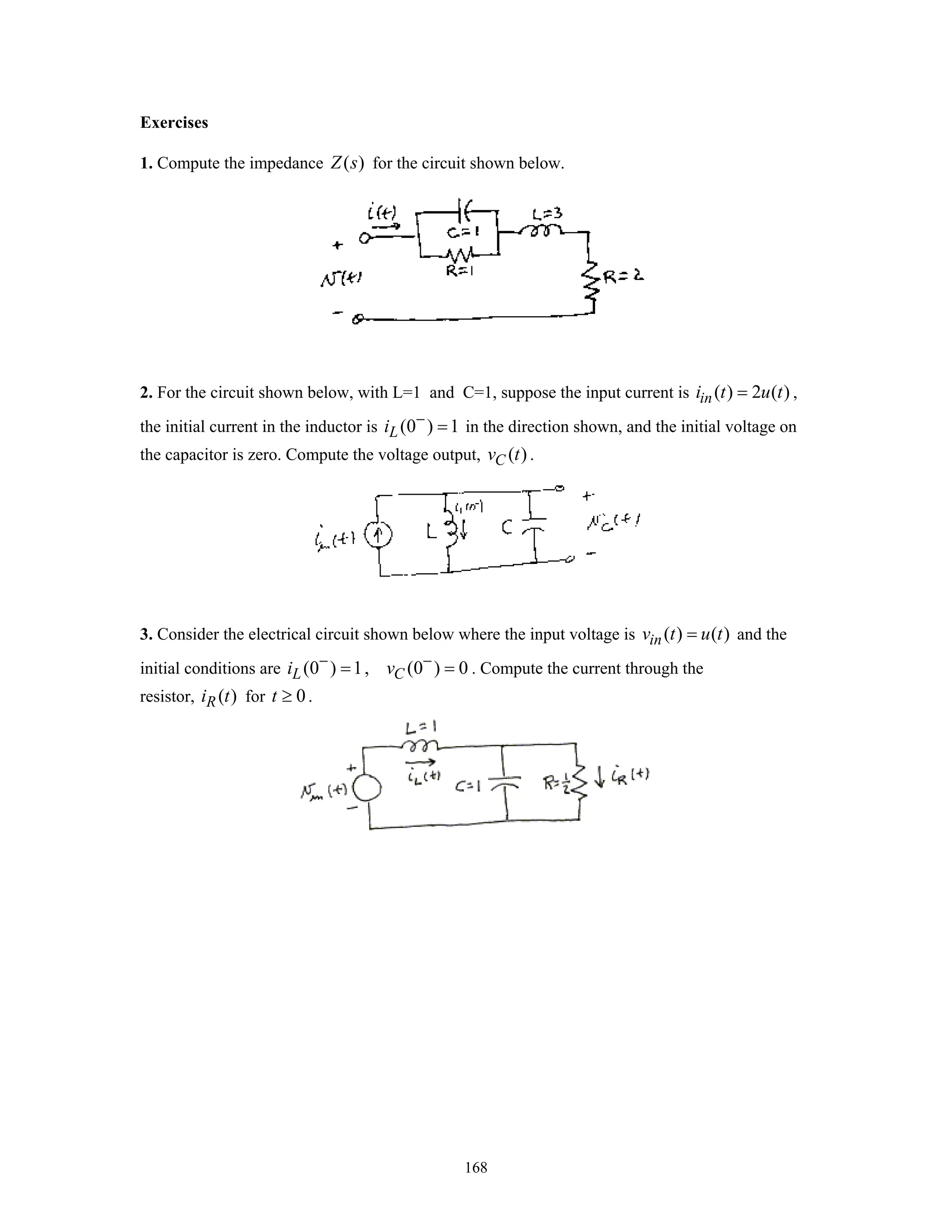 168
Exercises
1. Compute the impedance ( )Z s for the circuit shown below.
2. For the circuit shown below, with L=1 and C=1, suppose the input current is ( ) 2 ( )ini t u t= ,
the initial current in the inductor is (0 ) 1Li −
= in the direction shown, and the initial voltage on
the capacitor is zero. Compute the voltage output, ( )Cv t .
3. Consider the electrical circuit shown below where the input voltage is ( ) ( )inv t u t= and the
initial conditions are (0 ) 1, (0 ) 0L Ci v− −
= = . Compute the current through the
resistor, ( )Ri t for 0t ≥ .
 
