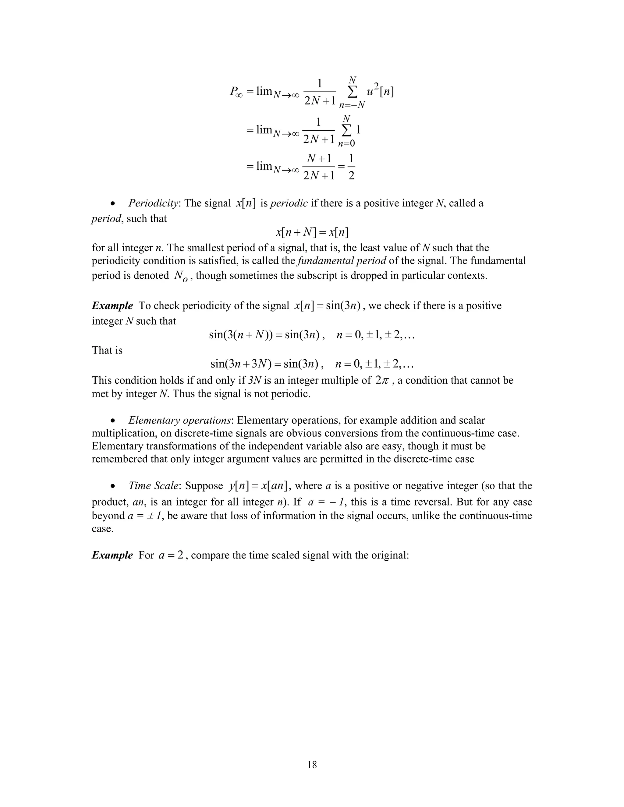 18
2
0
1
lim [ ]
2 1
1
lim 1
2 1
1 1
lim
2 1 2
N
N
n N
N
N
n
N
P u n
N
N
N
N
∞ →∞
=−
→∞
=
→∞
=
+
=
+
+
= =
+
∑
∑
• Periodicity: The signal [ ]x n is periodic if there is a positive integer N, called a
period, such that
[ ] [ ]x n N x n+ =
for all integer n. The smallest period of a signal, that is, the least value of N such that the
periodicity condition is satisfied, is called the fundamental period of the signal. The fundamental
period is denoted oN , though sometimes the subscript is dropped in particular contexts.
Example To check periodicity of the signal [ ] sin(3 )x n n= , we check if there is a positive
integer N such that
sin(3( )) sin(3 ) , 0, 1, 2,n N n n+ = = ± ± …
That is
sin(3 3 ) sin(3 ) , 0, 1, 2,n N n n+ = = ± ± …
This condition holds if and only if 3N is an integer multiple of 2π , a condition that cannot be
met by integer N. Thus the signal is not periodic.
• Elementary operations: Elementary operations, for example addition and scalar
multiplication, on discrete-time signals are obvious conversions from the continuous-time case.
Elementary transformations of the independent variable also are easy, though it must be
remembered that only integer argument values are permitted in the discrete-time case
• Time Scale: Suppose [ ] [ ]y n x an= , where a is a positive or negative integer (so that the
product, an, is an integer for all integer n). If a = − 1, this is a time reversal. But for any case
beyond a = ± 1, be aware that loss of information in the signal occurs, unlike the continuous-time
case.
Example For 2a = , compare the time scaled signal with the original:
 