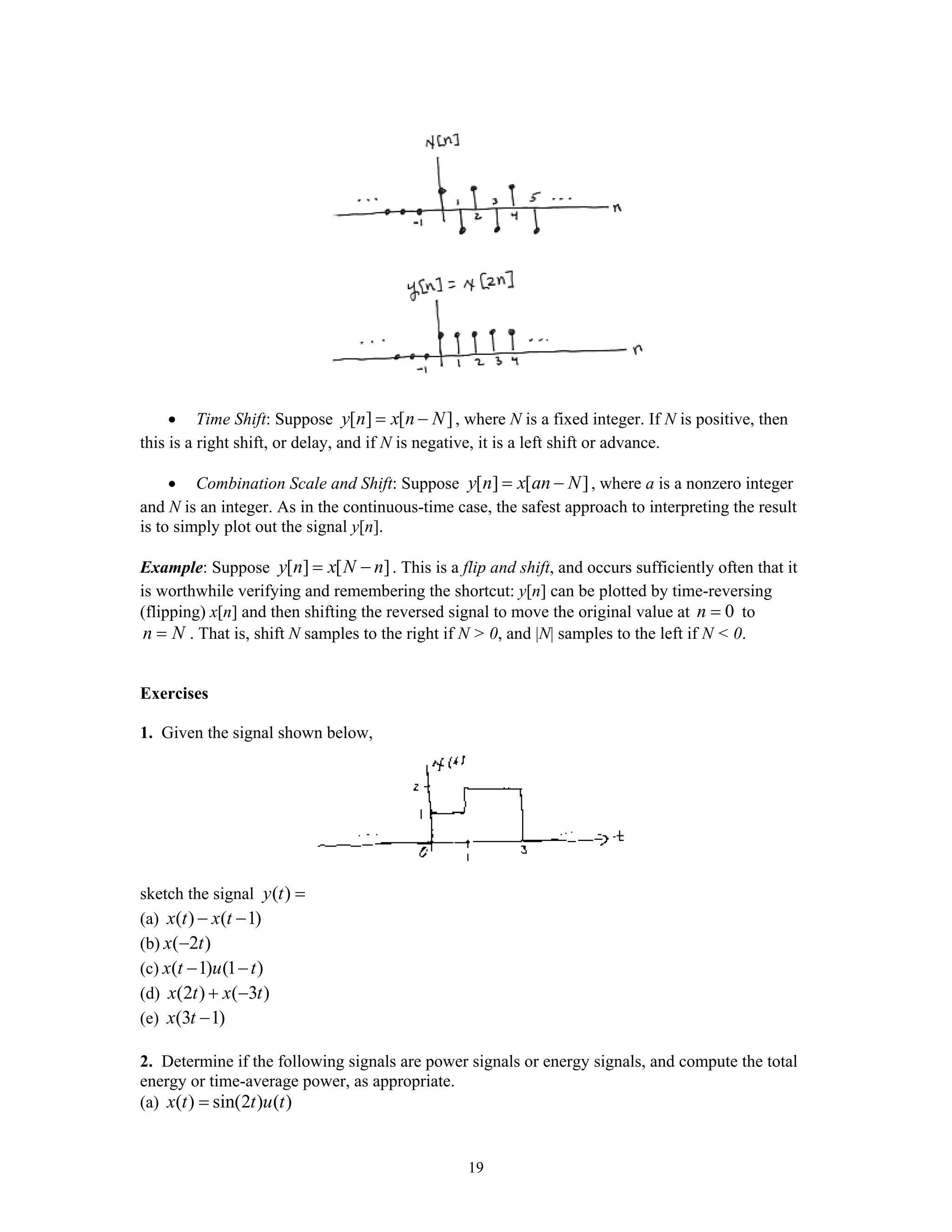 19
• Time Shift: Suppose [ ] [ ]y n x n N= − , where N is a fixed integer. If N is positive, then
this is a right shift, or delay, and if N is negative, it is a left shift or advance.
• Combination Scale and Shift: Suppose [ ] [ ]y n x an N= − , where a is a nonzero integer
and N is an integer. As in the continuous-time case, the safest approach to interpreting the result
is to simply plot out the signal y[n].
Example: Suppose [ ] [ ]y n x N n= − . This is a flip and shift, and occurs sufficiently often that it
is worthwhile verifying and remembering the shortcut: y[n] can be plotted by time-reversing
(flipping) x[n] and then shifting the reversed signal to move the original value at 0n = to
n N= . That is, shift N samples to the right if N > 0, and |N| samples to the left if N < 0.
Exercises
1. Given the signal shown below,
sketch the signal ( )y t =
(a) ( ) ( 1)x t x t− −
(b) ( 2 )x t−
(c) ( 1) (1 )x t u t− −
(d) (2 ) ( 3 )x t x t+ −
(e) (3 1)x t −
2. Determine if the following signals are power signals or energy signals, and compute the total
energy or time-average power, as appropriate.
(a) ( ) sin(2 ) ( )x t t u t=
 