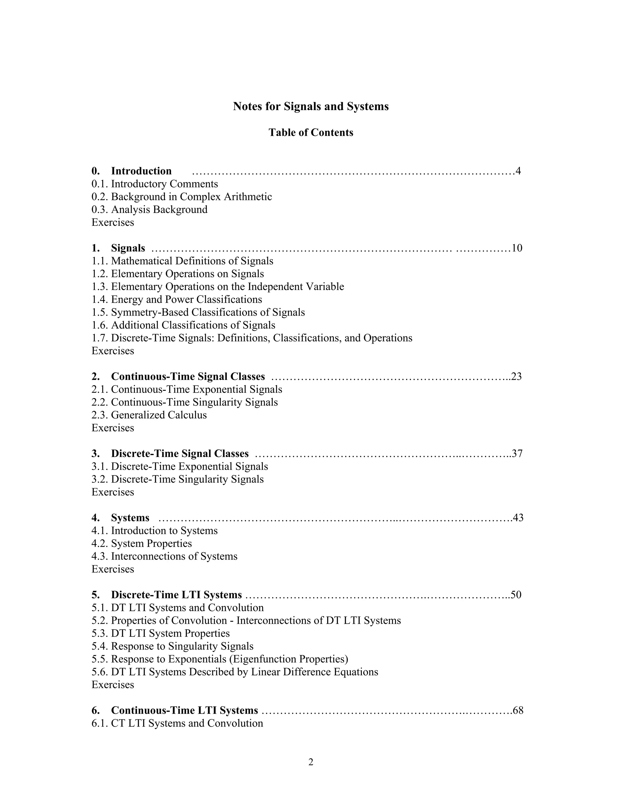 2
Notes for Signals and Systems
Table of Contents
0. Introduction ……………………………………………………………………………4
0.1. Introductory Comments
0.2. Background in Complex Arithmetic
0.3. Analysis Background
Exercises
1. Signals ……………………………………………………………………… ……………10
1.1. Mathematical Definitions of Signals
1.2. Elementary Operations on Signals
1.3. Elementary Operations on the Independent Variable
1.4. Energy and Power Classifications
1.5. Symmetry-Based Classifications of Signals
1.6. Additional Classifications of Signals
1.7. Discrete-Time Signals: Definitions, Classifications, and Operations
Exercises
2. Continuous-Time Signal Classes ………………………………………………………..23
2.1. Continuous-Time Exponential Signals
2.2. Continuous-Time Singularity Signals
2.3. Generalized Calculus
Exercises
3. Discrete-Time Signal Classes ………………………………………………..…………..37
3.1. Discrete-Time Exponential Signals
3.2. Discrete-Time Singularity Signals
Exercises
4. Systems ………………………………………………………..………………………….43
4.1. Introduction to Systems
4.2. System Properties
4.3. Interconnections of Systems
Exercises
5. Discrete-Time LTI Systems ………………………………………….…………………..50
5.1. DT LTI Systems and Convolution
5.2. Properties of Convolution - Interconnections of DT LTI Systems
5.3. DT LTI System Properties
5.4. Response to Singularity Signals
5.5. Response to Exponentials (Eigenfunction Properties)
5.6. DT LTI Systems Described by Linear Difference Equations
Exercises
6. Continuous-Time LTI Systems ……………………………………………….………….68
6.1. CT LTI Systems and Convolution
 