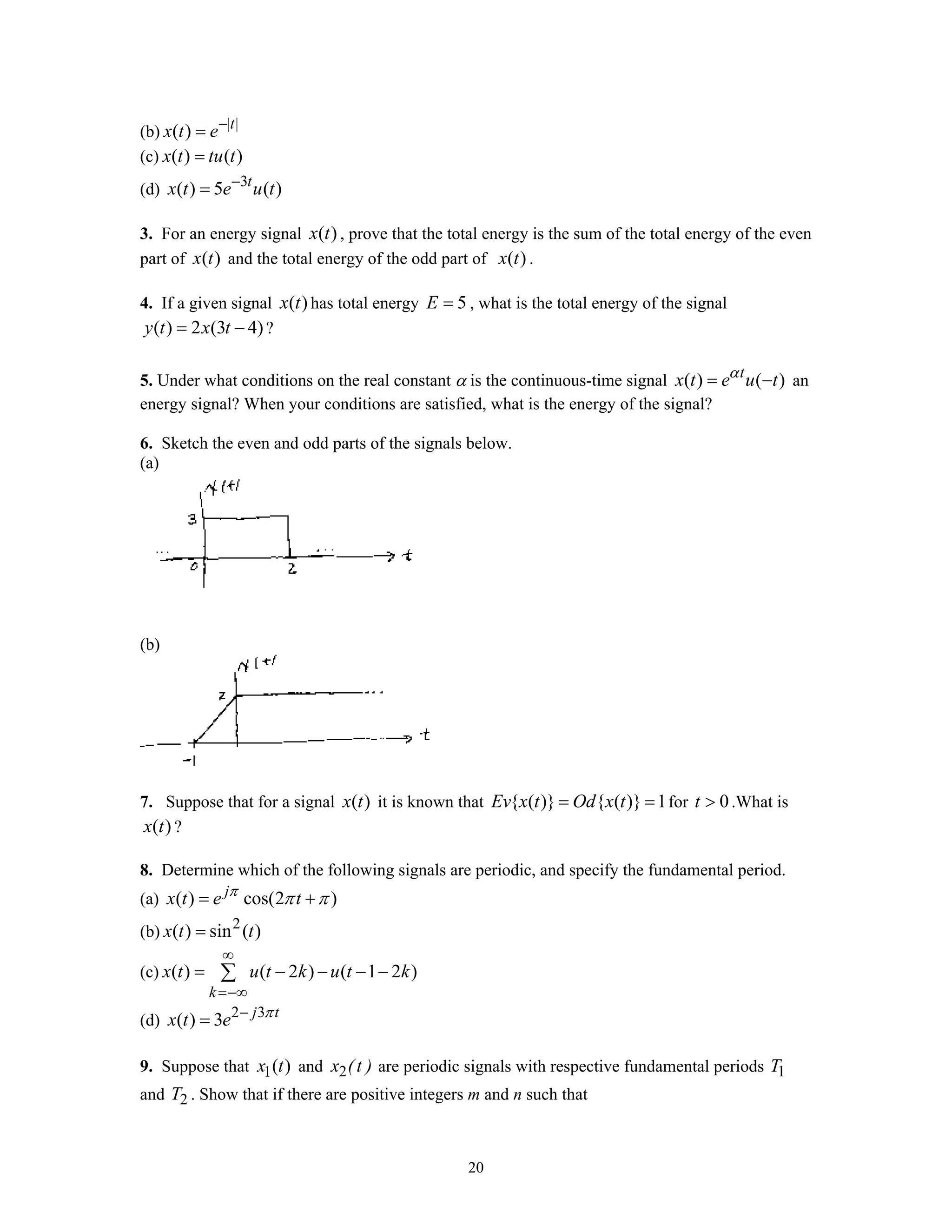 20
(b) | |
( ) t
x t e−
=
(c) ( ) ( )x t tu t=
(d) 3
( ) 5 ( )t
x t e u t−
=
3. For an energy signal ( )x t , prove that the total energy is the sum of the total energy of the even
part of ( )x t and the total energy of the odd part of ( )x t .
4. If a given signal ( )x t has total energy 5E = , what is the total energy of the signal
( ) 2 (3 4)y t x t= − ?
5. Under what conditions on the real constant α is the continuous-time signal ( ) ( )t
x t e u tα
= − an
energy signal? When your conditions are satisfied, what is the energy of the signal?
6. Sketch the even and odd parts of the signals below.
(a)
(b)
7. Suppose that for a signal ( )x t it is known that { ( )} { ( )} 1Ev x t Od x t= = for 0t > .What is
( )x t ?
8. Determine which of the following signals are periodic, and specify the fundamental period.
(a) ( ) cos(2 )j
x t e tπ
π π= +
(b) 2
( ) sin ( )x t t=
(c) ( ) ( 2 ) ( 1 2 )
k
x t u t k u t k
∞
=−∞
= − − − −∑
(d) 2 3
( ) 3 j t
x t e π−
=
9. Suppose that 1( )x t and 2x (t ) are periodic signals with respective fundamental periods 1T
and 2T . Show that if there are positive integers m and n such that
 