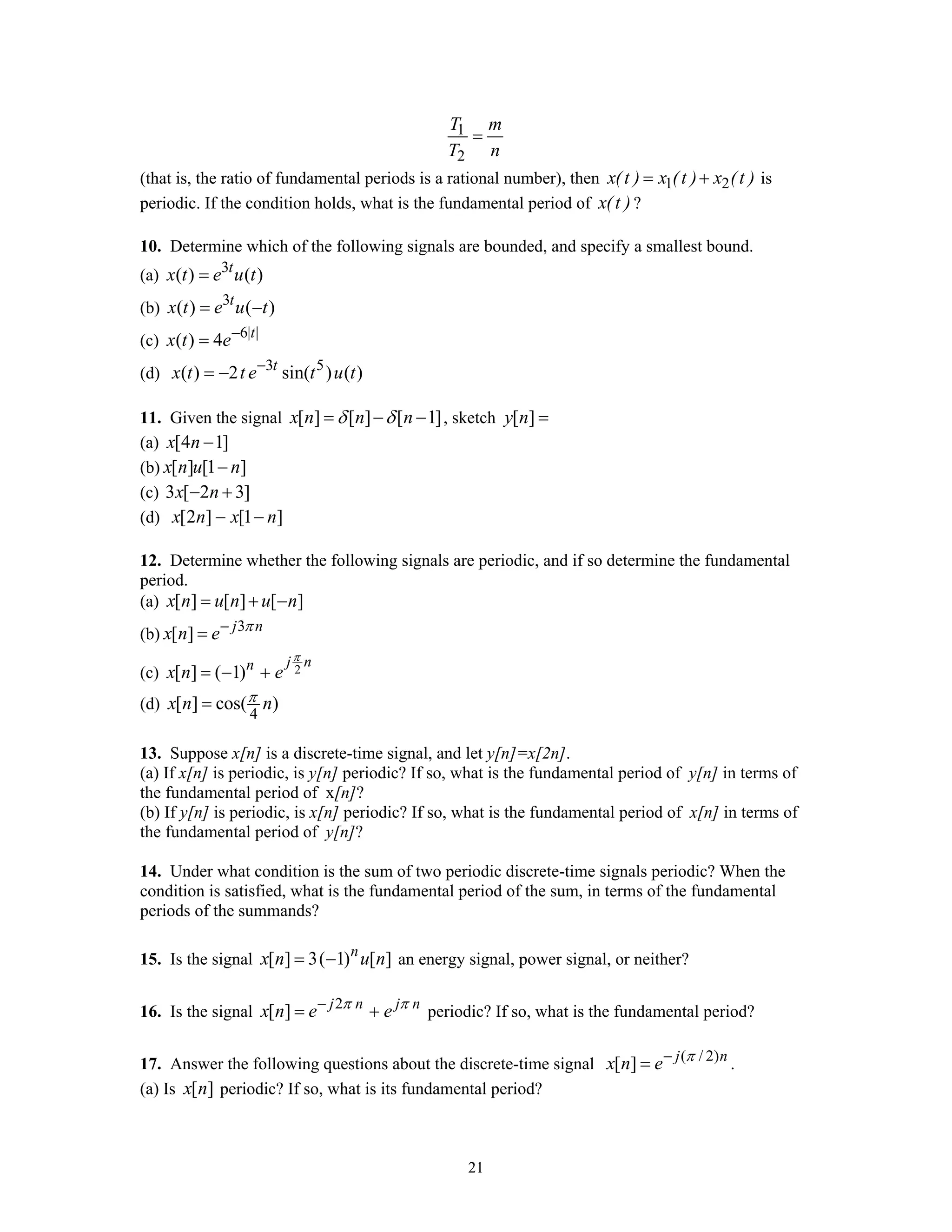 21
1
2
T m
T n
=
(that is, the ratio of fundamental periods is a rational number), then 1 2x(t ) x (t ) x (t )= + is
periodic. If the condition holds, what is the fundamental period of x(t ) ?
10. Determine which of the following signals are bounded, and specify a smallest bound.
(a) 3
( ) ( )t
x t e u t=
(b) 3
( ) ( )t
x t e u t= −
(c) 6| |
( ) 4 t
x t e−
=
(d) 3 5
( ) 2 sin( ) ( )t
x t t e t u t−
= −
11. Given the signal [ ] [ ] [ 1]x n n nδ δ= − − , sketch [ ]y n =
(a) [4 1]x n −
(b) [ ] [1 ]x n u n−
(c) 3 [ 2 3]x n− +
(d) [2 ] [1 ]x n x n− −
12. Determine whether the following signals are periodic, and if so determine the fundamental
period.
(a) [ ] [ ] [ ]x n u n u n= + −
(b) 3
[ ] j n
x n e π−
=
(c) 2[ ] ( 1)
j nn
x n e
π
= − +
(d)
4
[ ] cos( )x n nπ=
13. Suppose x[n] is a discrete-time signal, and let y[n]=x[2n].
(a) If x[n] is periodic, is y[n] periodic? If so, what is the fundamental period of y[n] in terms of
the fundamental period of x[n]?
(b) If y[n] is periodic, is x[n] periodic? If so, what is the fundamental period of x[n] in terms of
the fundamental period of y[n]?
14. Under what condition is the sum of two periodic discrete-time signals periodic? When the
condition is satisfied, what is the fundamental period of the sum, in terms of the fundamental
periods of the summands?
15. Is the signal [ ] 3( 1) [ ]n
x n u n= − an energy signal, power signal, or neither?
16. Is the signal 2
[ ] j n j n
x n e eπ π−
= + periodic? If so, what is the fundamental period?
17. Answer the following questions about the discrete-time signal ( / 2)
[ ] j n
x n e π−
= .
(a) Is [ ]x n periodic? If so, what is its fundamental period?
 