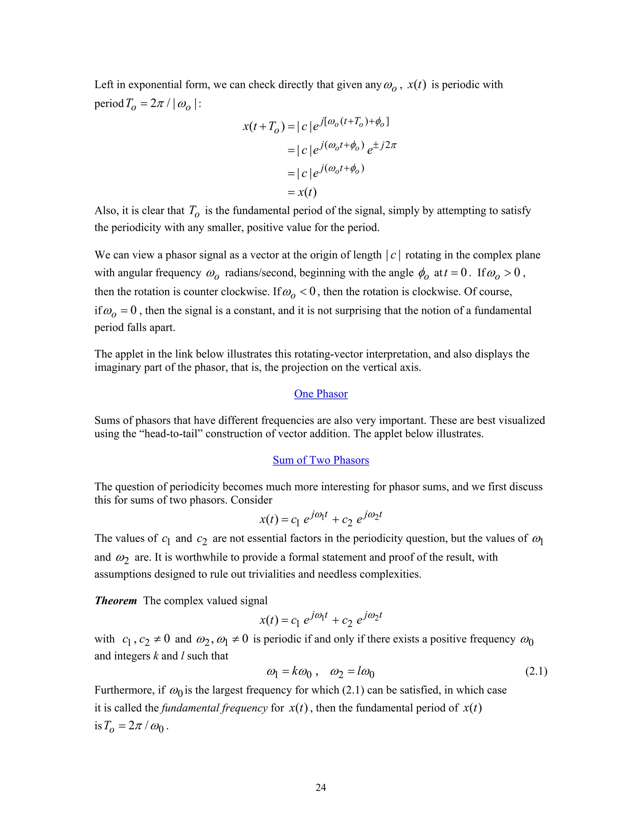 24
Left in exponential form, we can check directly that given any oω , ( )x t is periodic with
period 2 / | |o oT π ω= :
[ ( ) ]
( ) 2
( )
( ) | |
| |
| |
( )
o o o
o o
o o
j t T
o
j t j
j t
x t T c e
c e e
c e
x t
ω φ
ω φ π
ω φ
+ +
+ ±
+
+ =
=
=
=
Also, it is clear that oT is the fundamental period of the signal, simply by attempting to satisfy
the periodicity with any smaller, positive value for the period.
We can view a phasor signal as a vector at the origin of length | |c rotating in the complex plane
with angular frequency oω radians/second, beginning with the angle oφ at 0t = . If 0oω > ,
then the rotation is counter clockwise. If 0oω < , then the rotation is clockwise. Of course,
if 0oω = , then the signal is a constant, and it is not surprising that the notion of a fundamental
period falls apart.
The applet in the link below illustrates this rotating-vector interpretation, and also displays the
imaginary part of the phasor, that is, the projection on the vertical axis.
One Phasor
Sums of phasors that have different frequencies are also very important. These are best visualized
using the “head-to-tail” construction of vector addition. The applet below illustrates.
Sum of Two Phasors
The question of periodicity becomes much more interesting for phasor sums, and we first discuss
this for sums of two phasors. Consider
1 2
1 2( ) j t j t
x t c e c eω ω
= +
The values of 1c and 2c are not essential factors in the periodicity question, but the values of 1ω
and 2ω are. It is worthwhile to provide a formal statement and proof of the result, with
assumptions designed to rule out trivialities and needless complexities.
Theorem The complex valued signal
1 2
1 2( ) j t j t
x t c e c eω ω
= +
with 1 2, 0c c ≠ and 2 1, 0ω ω ≠ is periodic if and only if there exists a positive frequency 0ω
and integers k and l such that
1 0 2 0,k lω ω ω ω= = (2.1)
Furthermore, if 0ω is the largest frequency for which (2.1) can be satisfied, in which case
it is called the fundamental frequency for ( )x t , then the fundamental period of ( )x t
is 02 /oT π ω= .
 