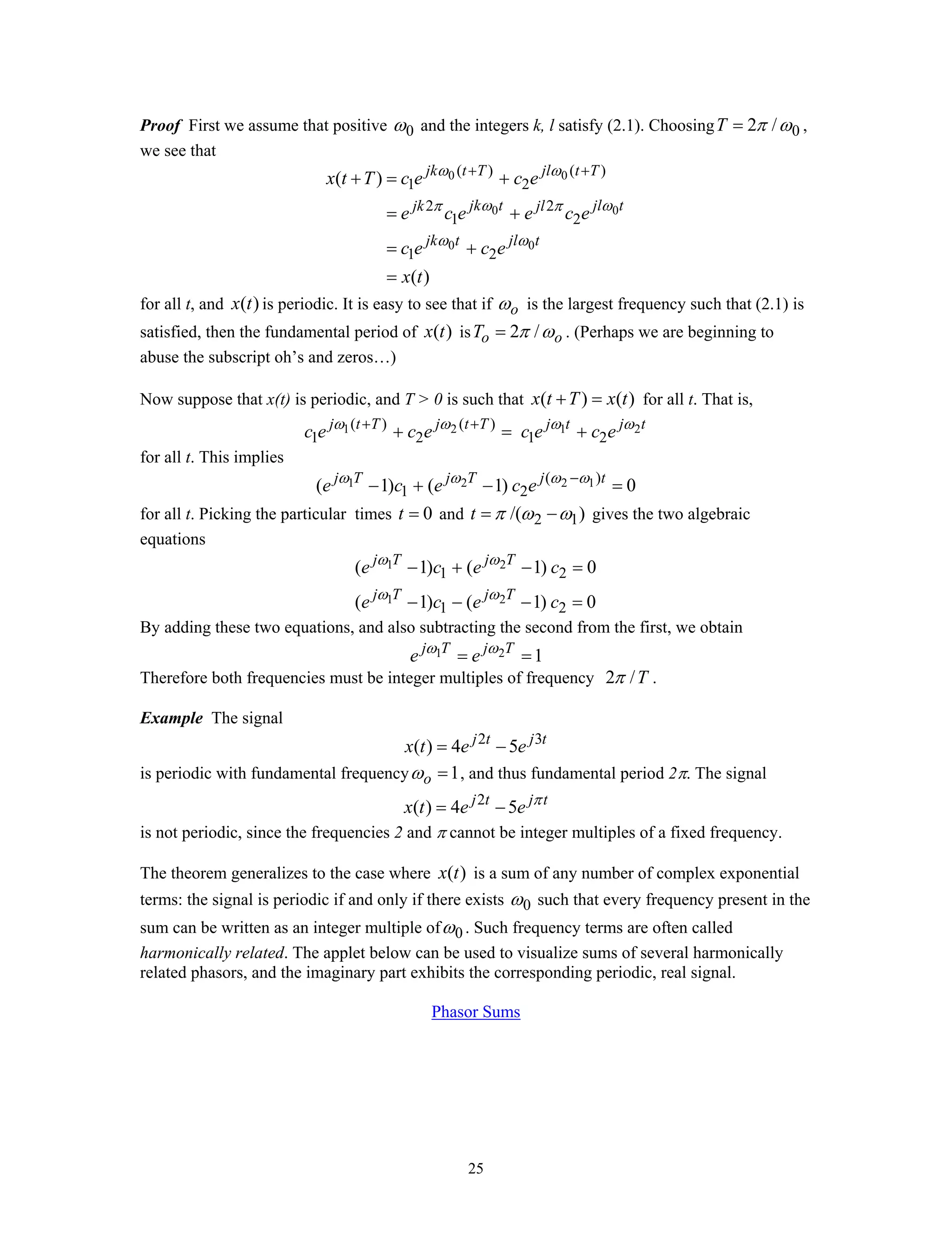 25
Proof First we assume that positive 0ω and the integers k, l satisfy (2.1). Choosing 02 /T π ω= ,
we see that
0 0
0 0
0 0
( ) ( )
1 2
2 2
1 2
1 2
( )
( )
jk t T jl t T
jk t jl tjk jl
jk t jl t
x t T c e c e
e c e e c e
c e c e
x t
ω ω
ω ωπ π
ω ω
+ +
+ = +
= +
= +
=
for all t, and ( )x t is periodic. It is easy to see that if oω is the largest frequency such that (2.1) is
satisfied, then the fundamental period of ( )x t is 2 /o oT π ω= . (Perhaps we are beginning to
abuse the subscript oh’s and zeros…)
Now suppose that x(t) is periodic, and T > 0 is such that ( ) ( )x t T x t+ = for all t. That is,
1 2 1 2( ) ( )
1 2 1 2
j t T j t T j t j t
c e c e c e c eω ω ω ω+ +
+ = +
for all t. This implies
1 2 2 1( )
1 2( 1) ( 1) 0j T j T j t
e c e c eω ω ω ω−
− + − =
for all t. Picking the particular times 0t = and 2 1/( )t π ω ω= − gives the two algebraic
equations
1 2
1 2
1 2
1 2
( 1) ( 1) 0
( 1) ( 1) 0
j T j T
j T j T
e c e c
e c e c
ω ω
ω ω
− + − =
− − − =
By adding these two equations, and also subtracting the second from the first, we obtain
1 2 1j T j T
e eω ω
= =
Therefore both frequencies must be integer multiples of frequency 2 /Tπ .
Example The signal
2 3
( ) 4 5j t j t
x t e e= −
is periodic with fundamental frequency 1oω = , and thus fundamental period 2π. The signal
2
( ) 4 5j t j t
x t e e π
= −
is not periodic, since the frequencies 2 and π cannot be integer multiples of a fixed frequency.
The theorem generalizes to the case where ( )x t is a sum of any number of complex exponential
terms: the signal is periodic if and only if there exists 0ω such that every frequency present in the
sum can be written as an integer multiple of 0ω . Such frequency terms are often called
harmonically related. The applet below can be used to visualize sums of several harmonically
related phasors, and the imaginary part exhibits the corresponding periodic, real signal.
Phasor Sums
 