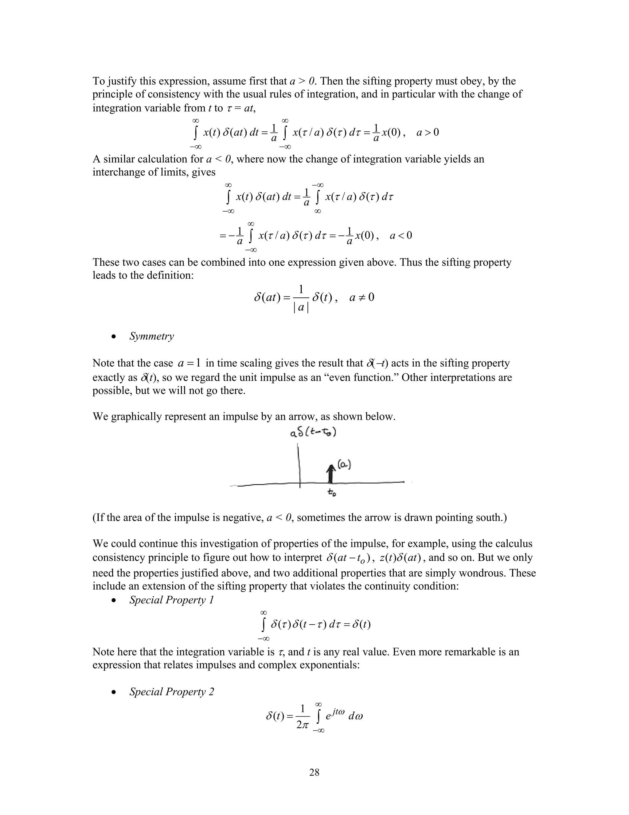 28
To justify this expression, assume first that a > 0. Then the sifting property must obey, by the
principle of consistency with the usual rules of integration, and in particular with the change of
integration variable from t to τ = at,
1 1( ) ( ) ( / ) ( ) (0) , 0x t at dt x a d x aa aδ τ δ τ τ
∞ ∞
−∞ −∞
= = >∫ ∫
A similar calculation for a < 0, where now the change of integration variable yields an
interchange of limits, gives
1( ) ( ) ( / ) ( )
1 1( / ) ( ) (0) , 0
x t at dt x a da
x a d x aa a
δ τ δ τ τ
τ δ τ τ
∞ −∞
−∞ ∞
∞
−∞
=
= − = − <
∫ ∫
∫
These two cases can be combined into one expression given above. Thus the sifting property
leads to the definition:
1
( ) ( ) , 0
| |
at t a
a
δ δ= ≠
• Symmetry
Note that the case 1a = in time scaling gives the result that δ(−t) acts in the sifting property
exactly as δ(t), so we regard the unit impulse as an “even function.” Other interpretations are
possible, but we will not go there.
We graphically represent an impulse by an arrow, as shown below.
(If the area of the impulse is negative, a < 0, sometimes the arrow is drawn pointing south.)
We could continue this investigation of properties of the impulse, for example, using the calculus
consistency principle to figure out how to interpret ( )oat tδ − , ( ) ( )z t atδ , and so on. But we only
need the properties justified above, and two additional properties that are simply wondrous. These
include an extension of the sifting property that violates the continuity condition:
• Special Property 1
( ) ( ) ( )t d tδ τ δ τ τ δ
∞
−∞
− =∫
Note here that the integration variable is τ, and t is any real value. Even more remarkable is an
expression that relates impulses and complex exponentials:
• Special Property 2
1
( )
2
jt
t e dω
δ ω
π
∞
−∞
= ∫
 