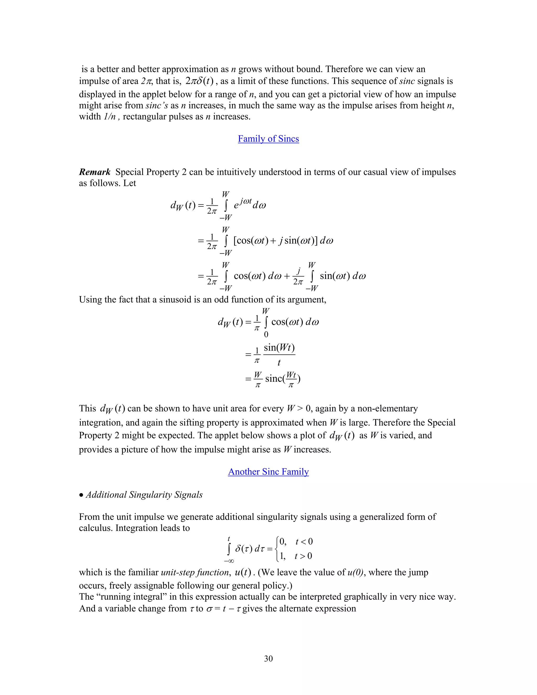 30
is a better and better approximation as n grows without bound. Therefore we can view an
impulse of area 2π, that is, 2 ( )tπδ , as a limit of these functions. This sequence of sinc signals is
displayed in the applet below for a range of n, and you can get a pictorial view of how an impulse
might arise from sinc’s as n increases, in much the same way as the impulse arises from height n,
width 1/n , rectangular pulses as n increases.
Family of Sincs
Remark Special Property 2 can be intuitively understood in terms of our casual view of impulses
as follows. Let
1
2
1
2
1
2 2
( )
[cos( ) sin( )]
cos( ) sin( )
W
j t
W
W
W
W
W W
j
W W
d t e d
t j t d
t d t d
ω
π
π
π π
ω
ω ω ω
ω ω ω ω
−
−
− −
=
= +
= +
∫
∫
∫ ∫
Using the fact that a sinusoid is an odd function of its argument,
1
0
1
( ) cos( )
sin( )
sinc( )
W
W
W Wt
d t t d
Wt
t
π
π
π π
ω ω=
=
=
∫
This ( )Wd t can be shown to have unit area for every W > 0, again by a non-elementary
integration, and again the sifting property is approximated when W is large. Therefore the Special
Property 2 might be expected. The applet below shows a plot of ( )Wd t as W is varied, and
provides a picture of how the impulse might arise as W increases.
Another Sinc Family
• Additional Singularity Signals
From the unit impulse we generate additional singularity signals using a generalized form of
calculus. Integration leads to
0, 0
( )
1, 0
t t
d
t
δ τ τ
−∞
<⎧
= ⎨
>⎩
∫
which is the familiar unit-step function, ( )u t . (We leave the value of u(0), where the jump
occurs, freely assignable following our general policy.)
The “running integral” in this expression actually can be interpreted graphically in very nice way.
And a variable change from τ to σ = t − τ gives the alternate expression
 