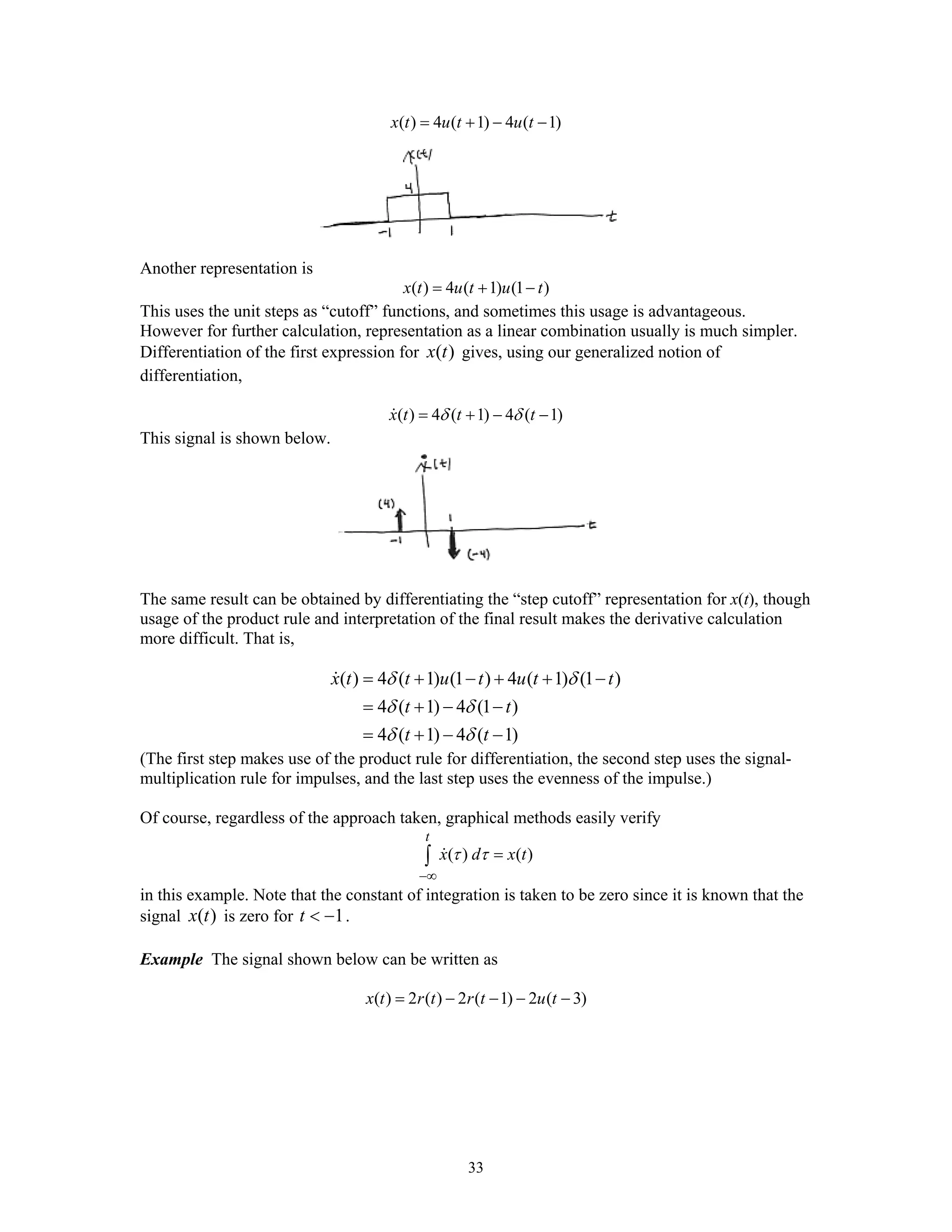 33
( ) 4 ( 1) 4 ( 1)x t u t u t= + − −
Another representation is
( ) 4 ( 1) (1 )x t u t u t= + −
This uses the unit steps as “cutoff” functions, and sometimes this usage is advantageous.
However for further calculation, representation as a linear combination usually is much simpler.
Differentiation of the first expression for ( )x t gives, using our generalized notion of
differentiation,
( ) 4 ( 1) 4 ( 1)x t t tδ δ= + − −
This signal is shown below.
The same result can be obtained by differentiating the “step cutoff” representation for x(t), though
usage of the product rule and interpretation of the final result makes the derivative calculation
more difficult. That is,
( ) 4 ( 1) (1 ) 4 ( 1) (1 )
4 ( 1) 4 (1 )
4 ( 1) 4 ( 1)
x t t u t u t t
t t
t t
δ δ
δ δ
δ δ
= + − + + −
= + − −
= + − −
(The first step makes use of the product rule for differentiation, the second step uses the signal-
multiplication rule for impulses, and the last step uses the evenness of the impulse.)
Of course, regardless of the approach taken, graphical methods easily verify
( ) ( )
t
x d x tτ τ
−∞
=∫
in this example. Note that the constant of integration is taken to be zero since it is known that the
signal ( )x t is zero for 1t < − .
Example The signal shown below can be written as
( ) 2 ( ) 2 ( 1) 2 ( 3)x t r t r t u t= − − − −
 