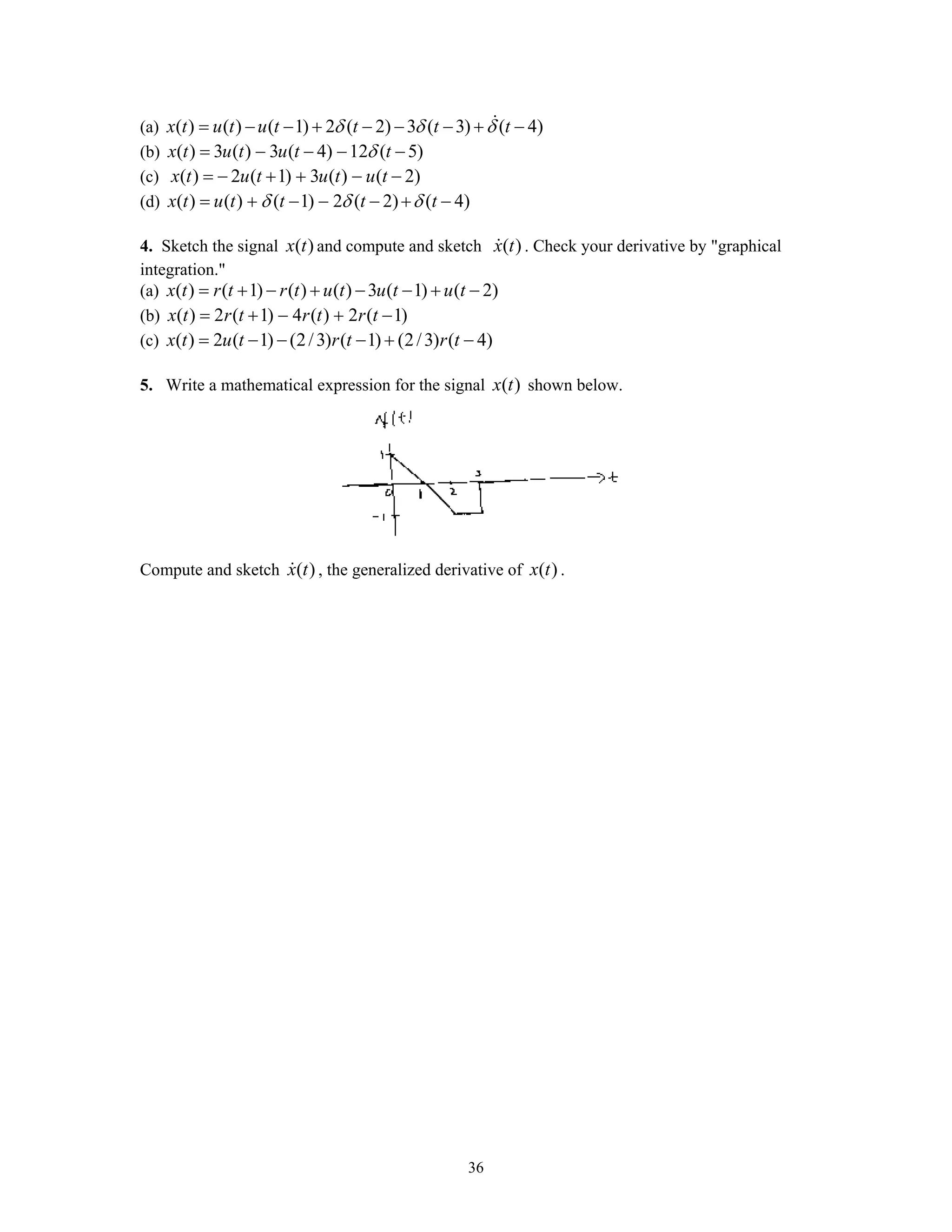 36
(a) ( ) ( ) ( 1) 2 ( 2) 3 ( 3) ( 4)x t u t u t t t tδ δ δ= − − + − − − + −
(b) ( ) 3 ( ) 3 ( 4) 12 ( 5)x t u t u t tδ= − − − −
(c) ( ) 2 ( 1) 3 ( ) ( 2)x t u t u t u t= − + + − −
(d) ( ) ( ) ( 1) 2 ( 2) ( 4)x t u t t t tδ δ δ= + − − − + −
4. Sketch the signal ( )x t and compute and sketch ( )x t . Check your derivative by "graphical
integration."
(a) ( ) ( 1) ( ) ( ) 3 ( 1) ( 2)x t r t r t u t u t u t= + − + − − + −
(b) ( ) 2 ( 1) 4 ( ) 2 ( 1)x t r t r t r t= + − + −
(c) ( ) 2 ( 1) (2/3) ( 1) (2/3) ( 4)x t u t r t r t= − − − + −
5. Write a mathematical expression for the signal ( )x t shown below.
Compute and sketch ( )x t , the generalized derivative of ( )x t .
 