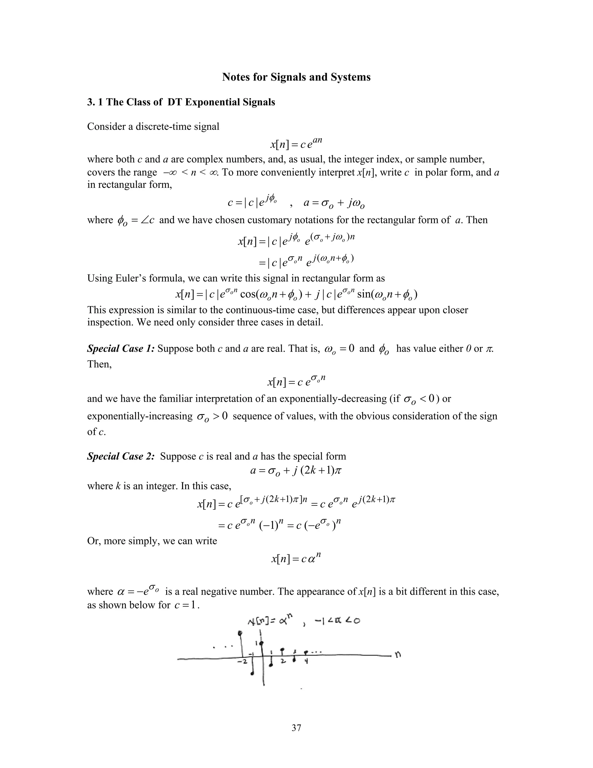 37
Notes for Signals and Systems
3. 1 The Class of DT Exponential Signals
Consider a discrete-time signal
[ ] an
x n ce=
where both c and a are complex numbers, and, as usual, the integer index, or sample number,
covers the range −∞ < n < ∞. To more conveniently interpret x[n], write c in polar form, and a
in rectangular form,
| | ,oj
o oc c e a jφ
σ ω= = +
where o cφ = ∠ and we have chosen customary notations for the rectangular form of a. Then
( )
( )
[ ] | |
| |
o o o
o o o
j j n
n j n
x n c e e
c e e
φ σ ω
σ ω φ
+
+
=
=
Using Euler’s formula, we can write this signal in rectangular form as
[ ] | | cos( ) | | sin( )o on n
o o o ox n c e n j c e nσ σ
ω φ ω φ= + + +
This expression is similar to the continuous-time case, but differences appear upon closer
inspection. We need only consider three cases in detail.
Special Case 1: Suppose both c and a are real. That is, 0oω = and oφ has value either 0 or π.
Then,
[ ] on
x n c eσ
=
and we have the familiar interpretation of an exponentially-decreasing (if 0oσ < ) or
exponentially-increasing 0oσ > sequence of values, with the obvious consideration of the sign
of c.
Special Case 2: Suppose c is real and a has the special form
(2 1)oa j kσ π= + +
where k is an integer. In this case,
[ (2 1) ] (2 1)
[ ]
( 1) ( )
o o
o o
j k n n j k
n n n
x n c e c e e
c e c e
σ π σ π
σ σ
+ + +
= =
= − = −
Or, more simply, we can write
[ ] n
x n cα=
where oeσ
α = − is a real negative number. The appearance of x[n] is a bit different in this case,
as shown below for 1c = .
 