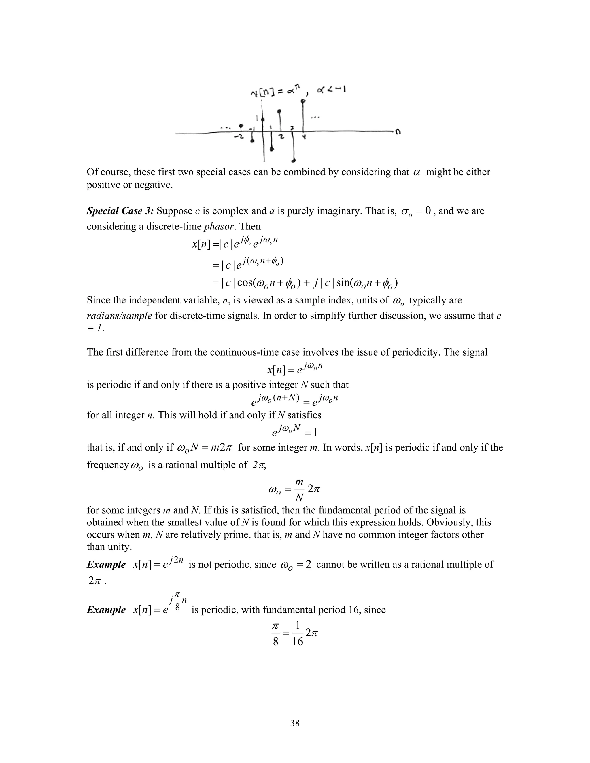 38
Of course, these first two special cases can be combined by considering that α might be either
positive or negative.
Special Case 3: Suppose c is complex and a is purely imaginary. That is, 0oσ = , and we are
considering a discrete-time phasor. Then
( )
[ ] | |
| |
| | cos( ) | | sin( )
o o
o o
j j n
j n
o o o o
x n c e e
c e
c n j c n
φ ω
ω φ
ω φ ω φ
+
=
=
= + + +
Since the independent variable, n, is viewed as a sample index, units of oω typically are
radians/sample for discrete-time signals. In order to simplify further discussion, we assume that c
= 1.
The first difference from the continuous-time case involves the issue of periodicity. The signal
[ ] oj n
x n e ω
=
is periodic if and only if there is a positive integer N such that
( )o oj n N j n
e eω ω+
=
for all integer n. This will hold if and only if N satisfies
1oj N
e ω
=
that is, if and only if 2oN mω π= for some integer m. In words, x[n] is periodic if and only if the
frequency oω is a rational multiple of 2π,
2o
m
N
ω π=
for some integers m and N. If this is satisfied, then the fundamental period of the signal is
obtained when the smallest value of N is found for which this expression holds. Obviously, this
occurs when m, N are relatively prime, that is, m and N have no common integer factors other
than unity.
Example 2
[ ] j n
x n e= is not periodic, since 2oω = cannot be written as a rational multiple of
2π .
Example 8[ ]
j n
x n e
π
= is periodic, with fundamental period 16, since
1
2
8 16
π
π=
 