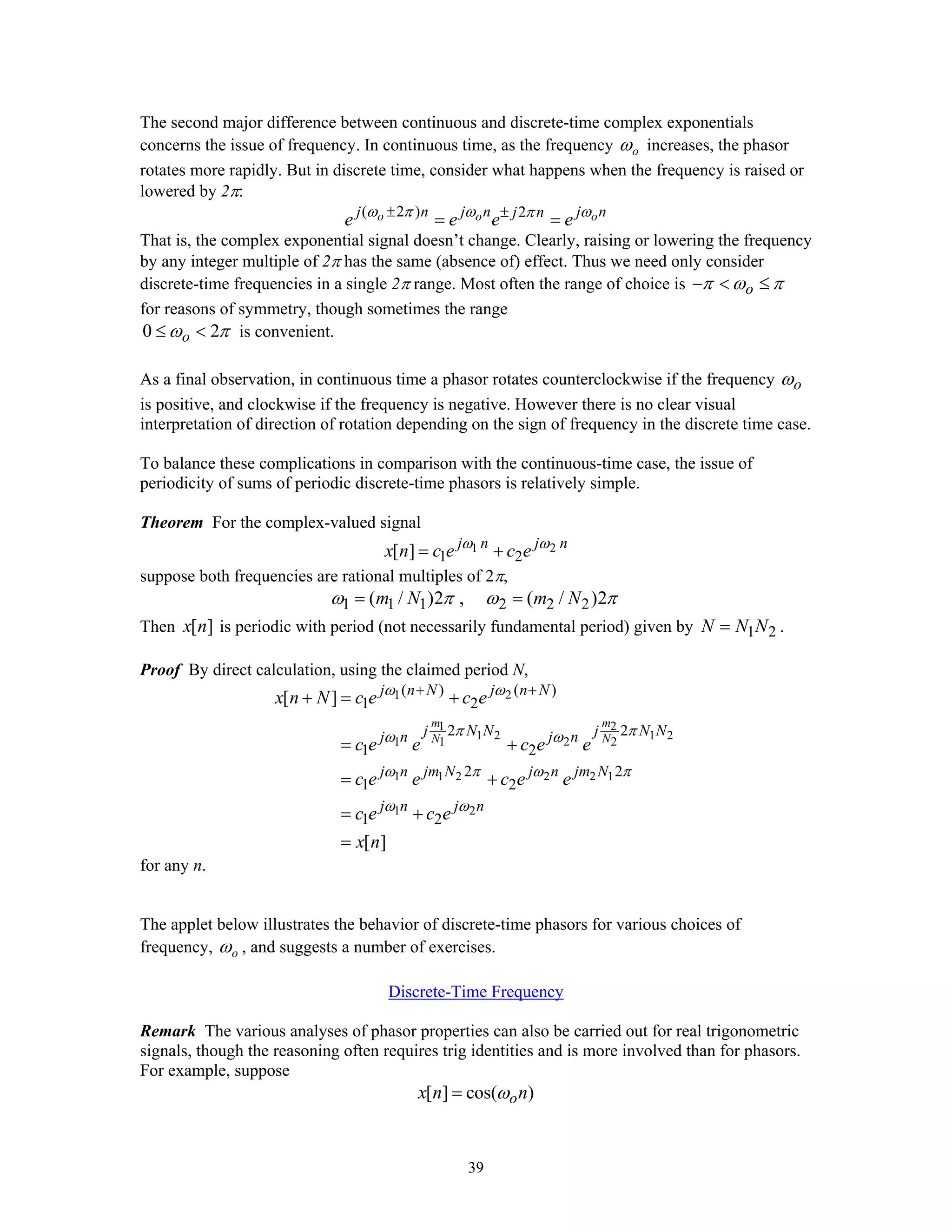 39
The second major difference between continuous and discrete-time complex exponentials
concerns the issue of frequency. In continuous time, as the frequency oω increases, the phasor
rotates more rapidly. But in discrete time, consider what happens when the frequency is raised or
lowered by 2π:
( 2 ) 2o o oj n j n j nj n
e e e eω π ω ωπ± ±
= =
That is, the complex exponential signal doesn’t change. Clearly, raising or lowering the frequency
by any integer multiple of 2π has the same (absence of) effect. Thus we need only consider
discrete-time frequencies in a single 2π range. Most often the range of choice is oπ ω π− < ≤
for reasons of symmetry, though sometimes the range
0 2oω π≤ < is convenient.
As a final observation, in continuous time a phasor rotates counterclockwise if the frequency oω
is positive, and clockwise if the frequency is negative. However there is no clear visual
interpretation of direction of rotation depending on the sign of frequency in the discrete time case.
To balance these complications in comparison with the continuous-time case, the issue of
periodicity of sums of periodic discrete-time phasors is relatively simple.
Theorem For the complex-valued signal
1 2
1 2[ ] j n j n
x n c e c eω ω
= +
suppose both frequencies are rational multiples of 2π,
1 1 1 2 2 2( / )2 , ( / )2m N m Nω π ω π= =
Then [ ]x n is periodic with period (not necessarily fundamental period) given by 1 2N N N= .
Proof By direct calculation, using the claimed period N,
1 2
1 2
1 2 1 2
1 1 2 2
1 1 2 2 2 1
1 2
( ) ( )
1 2
2 2
1 2
2 2
1 2
1 2
[ ]
[ ]
m m
N N
j n N j n N
j N N j N Nj n j n
j n jm N j n jm N
j n j n
x n N c e c e
c e e c e e
c e e c e e
c e c e
x n
ω ω
π πω ω
ω π ω π
ω ω
+ +
+ = +
= +
= +
= +
=
for any n.
The applet below illustrates the behavior of discrete-time phasors for various choices of
frequency, oω , and suggests a number of exercises.
Discrete-Time Frequency
Remark The various analyses of phasor properties can also be carried out for real trigonometric
signals, though the reasoning often requires trig identities and is more involved than for phasors.
For example, suppose
[ ] cos( )ox n nω=
 
