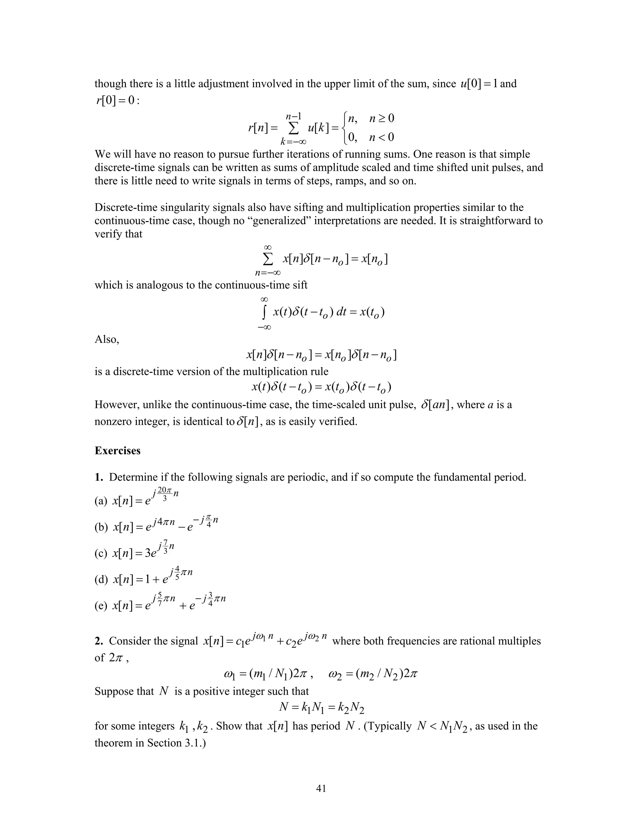 41
though there is a little adjustment involved in the upper limit of the sum, since [0] 1u = and
[0] 0r = :
1 , 0
[ ] [ ]
0, 0
n
k
n n
r n u k
n
−
=−∞
≥⎧
= = ⎨
<⎩
∑
We will have no reason to pursue further iterations of running sums. One reason is that simple
discrete-time signals can be written as sums of amplitude scaled and time shifted unit pulses, and
there is little need to write signals in terms of steps, ramps, and so on.
Discrete-time singularity signals also have sifting and multiplication properties similar to the
continuous-time case, though no “generalized” interpretations are needed. It is straightforward to
verify that
[ ] [ ] [ ]o o
n
x n n n x nδ
∞
=−∞
− =∑
which is analogous to the continuous-time sift
( ) ( ) ( )o ox t t t dt x tδ
∞
−∞
− =∫
Also,
[ ] [ ] [ ] [ ]o o ox n n n x n n nδ δ− = −
is a discrete-time version of the multiplication rule
( ) ( ) ( ) ( )o o ox t t t x t t tδ δ− = −
However, unlike the continuous-time case, the time-scaled unit pulse, [ ]anδ , where a is a
nonzero integer, is identical to [ ]nδ , as is easily verified.
Exercises
1. Determine if the following signals are periodic, and if so compute the fundamental period.
(a)
20
3[ ]
j n
x n e
π
=
(b) 44
[ ]
j nj n
x n e e
π
π −
= −
(c)
7
3[ ] 3
j n
x n e=
(d)
4
5[ ] 1
j n
x n e
π
= +
(e)
5 3
7 4[ ]
j n j n
x n e e
π π−
= +
2. Consider the signal 1 2
1 2[ ] j n j n
x n c e c eω ω
= + where both frequencies are rational multiples
of 2π ,
1 1 1 2 2 2( / )2 , ( / )2m N m Nω π ω π= =
Suppose that N is a positive integer such that
1 1 2 2N k N k N= =
for some integers 1 2,k k . Show that [ ]x n has period N . (Typically 1 2N N N< , as used in the
theorem in Section 3.1.)
 