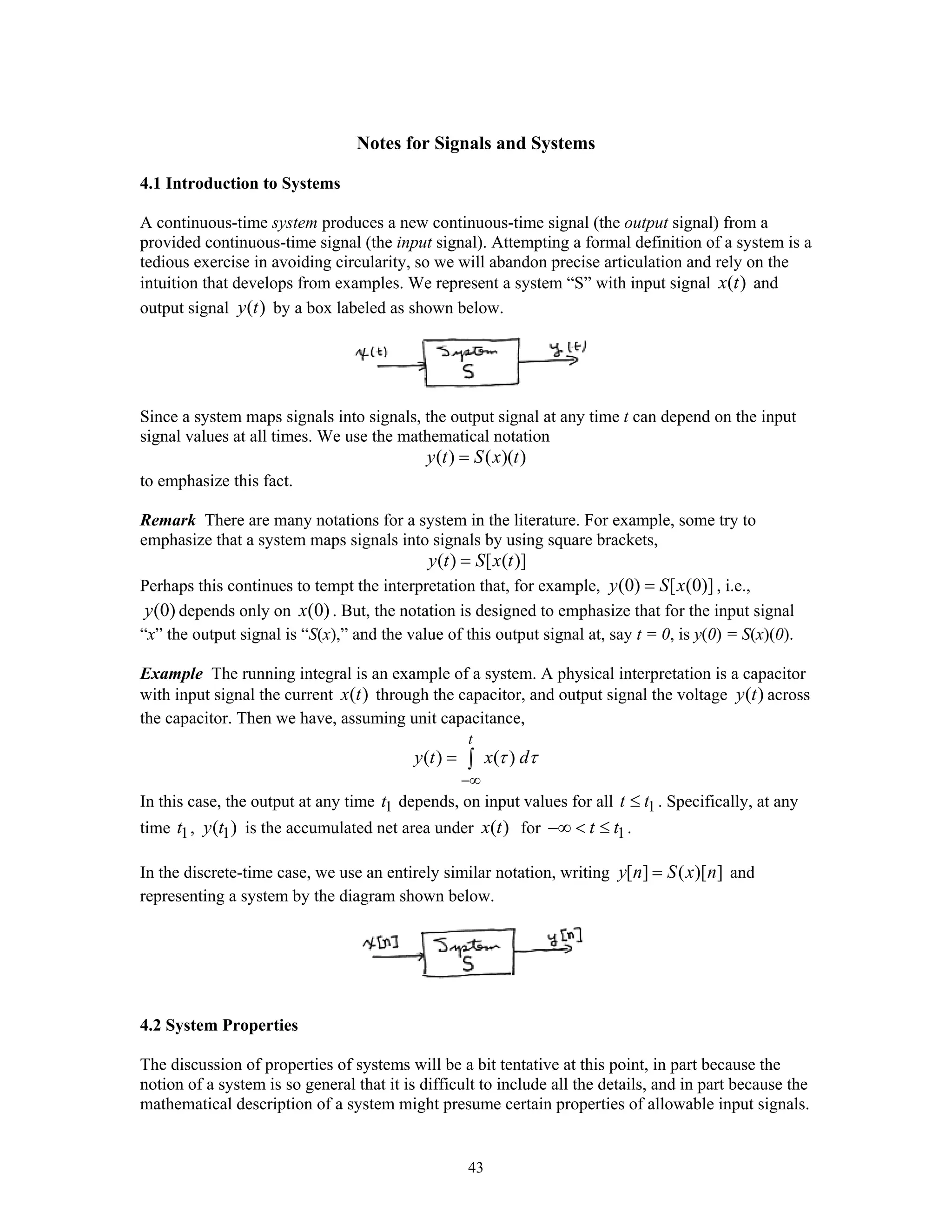43
Notes for Signals and Systems
4.1 Introduction to Systems
A continuous-time system produces a new continuous-time signal (the output signal) from a
provided continuous-time signal (the input signal). Attempting a formal definition of a system is a
tedious exercise in avoiding circularity, so we will abandon precise articulation and rely on the
intuition that develops from examples. We represent a system “S” with input signal ( )x t and
output signal ( )y t by a box labeled as shown below.
Since a system maps signals into signals, the output signal at any time t can depend on the input
signal values at all times. We use the mathematical notation
( ) ( )( )y t S x t=
to emphasize this fact.
Remark There are many notations for a system in the literature. For example, some try to
emphasize that a system maps signals into signals by using square brackets,
( ) [ ( )]y t S x t=
Perhaps this continues to tempt the interpretation that, for example, (0) [ (0)]y S x= , i.e.,
(0)y depends only on (0)x . But, the notation is designed to emphasize that for the input signal
“x” the output signal is “S(x),” and the value of this output signal at, say t = 0, is y(0) = S(x)(0).
Example The running integral is an example of a system. A physical interpretation is a capacitor
with input signal the current ( )x t through the capacitor, and output signal the voltage ( )y t across
the capacitor. Then we have, assuming unit capacitance,
( ) ( )
t
y t x dτ τ
−∞
= ∫
In this case, the output at any time 1t depends, on input values for all 1t t≤ . Specifically, at any
time 1t , 1( )y t is the accumulated net area under ( )x t for 1t t−∞ < ≤ .
In the discrete-time case, we use an entirely similar notation, writing [ ] ( )[ ]y n S x n= and
representing a system by the diagram shown below.
4.2 System Properties
The discussion of properties of systems will be a bit tentative at this point, in part because the
notion of a system is so general that it is difficult to include all the details, and in part because the
mathematical description of a system might presume certain properties of allowable input signals.
 