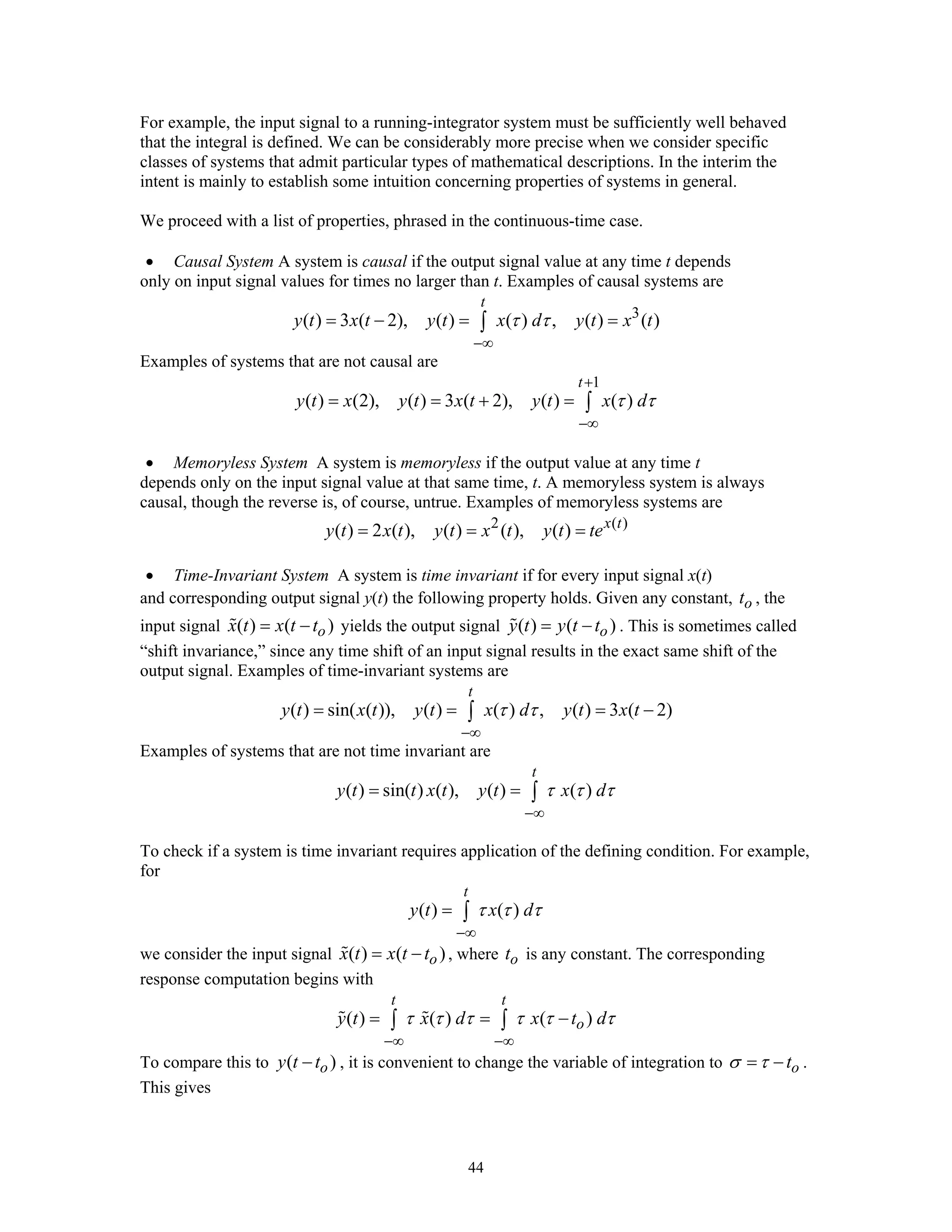 44
For example, the input signal to a running-integrator system must be sufficiently well behaved
that the integral is defined. We can be considerably more precise when we consider specific
classes of systems that admit particular types of mathematical descriptions. In the interim the
intent is mainly to establish some intuition concerning properties of systems in general.
We proceed with a list of properties, phrased in the continuous-time case.
• Causal System A system is causal if the output signal value at any time t depends
only on input signal values for times no larger than t. Examples of causal systems are
3
( ) 3 ( 2), ( ) ( ) , ( ) ( )
t
y t x t y t x d y t x tτ τ
−∞
= − = =∫
Examples of systems that are not causal are
1
( ) (2), ( ) 3 ( 2), ( ) ( )
t
y t x y t x t y t x dτ τ
+
−∞
= = + = ∫
• Memoryless System A system is memoryless if the output value at any time t
depends only on the input signal value at that same time, t. A memoryless system is always
causal, though the reverse is, of course, untrue. Examples of memoryless systems are
2 ( )
( ) 2 ( ), ( ) ( ), ( ) x t
y t x t y t x t y t te= = =
• Time-Invariant System A system is time invariant if for every input signal x(t)
and corresponding output signal y(t) the following property holds. Given any constant, ot , the
input signal ( ) ( )ox t x t t= − yields the output signal ( ) ( )oy t y t t= − . This is sometimes called
“shift invariance,” since any time shift of an input signal results in the exact same shift of the
output signal. Examples of time-invariant systems are
( ) sin( ( )), ( ) ( ) , ( ) 3 ( 2)
t
y t x t y t x d y t x tτ τ
−∞
= = = −∫
Examples of systems that are not time invariant are
( ) sin( ) ( ), ( ) ( )
t
y t t x t y t x dτ τ τ
−∞
= = ∫
To check if a system is time invariant requires application of the defining condition. For example,
for
( ) ( )
t
y t x dτ τ τ
−∞
= ∫
we consider the input signal ( ) ( )ox t x t t= − , where ot is any constant. The corresponding
response computation begins with
( ) ( ) ( )
t t
oy t x d x t dτ τ τ τ τ τ
−∞ −∞
= = −∫ ∫
To compare this to ( )oy t t− , it is convenient to change the variable of integration to otσ τ= − .
This gives
 