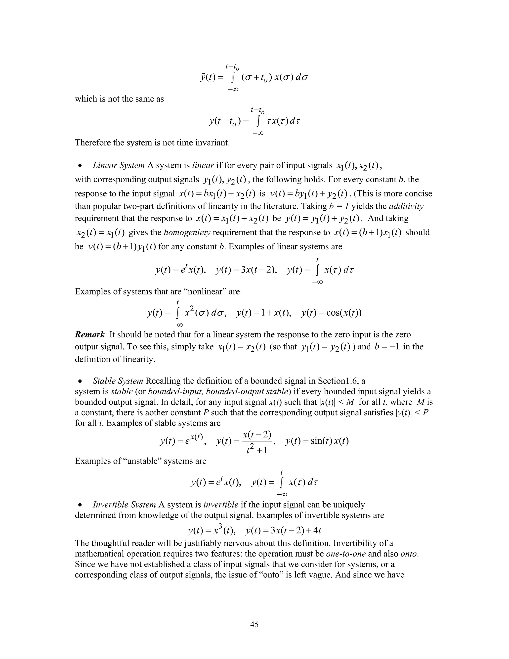 45
( ) ( ) ( )
ot t
oy t t x dσ σ σ
−
−∞
= +∫
which is not the same as
( ) ( )
ot t
oy t t x dτ τ τ
−
−∞
− = ∫
Therefore the system is not time invariant.
• Linear System A system is linear if for every pair of input signals 1 2( ), ( )x t x t ,
with corresponding output signals 1 2( ), ( )y t y t , the following holds. For every constant b, the
response to the input signal 1 2( ) ( ) ( )x t bx t x t= + is 1 2( ) ( ) ( )y t by t y t= + . (This is more concise
than popular two-part definitions of linearity in the literature. Taking b = 1 yields the additivity
requirement that the response to 1 2( ) ( ) ( )x t x t x t= + be 1 2( ) ( ) ( )y t y t y t= + . And taking
2 1( ) ( )x t x t= gives the homogeniety requirement that the response to 1( ) ( 1) ( )x t b x t= + should
be 1( ) ( 1) ( )y t b y t= + for any constant b. Examples of linear systems are
( ) ( ), ( ) 3 ( 2), ( ) ( )
t
t
y t e x t y t x t y t x dτ τ
−∞
= = − = ∫
Examples of systems that are “nonlinear” are
2
( ) ( ) , ( ) 1 ( ), ( ) cos( ( ))
t
y t x d y t x t y t x tσ σ
−∞
= = + =∫
Remark It should be noted that for a linear system the response to the zero input is the zero
output signal. To see this, simply take 1 2( ) ( )x t x t= (so that 1 2( ) ( )y t y t= ) and 1b = − in the
definition of linearity.
• Stable System Recalling the definition of a bounded signal in Section1.6, a
system is stable (or bounded-input, bounded-output stable) if every bounded input signal yields a
bounded output signal. In detail, for any input signal x(t) such that |x(t)| < M for all t, where M is
a constant, there is aother constant P such that the corresponding output signal satisfies |y(t)| < P
for all t. Examples of stable systems are
( )
2
( 2)
( ) , ( ) , ( ) sin( ) ( )
1
x t x t
y t e y t y t t x t
t
−
= = =
+
Examples of “unstable” systems are
( ) ( ), ( ) ( )
t
t
y t e x t y t x dτ τ
−∞
= = ∫
• Invertible System A system is invertible if the input signal can be uniquely
determined from knowledge of the output signal. Examples of invertible systems are
3
( ) ( ), ( ) 3 ( 2) 4y t x t y t x t t= = − +
The thoughtful reader will be justifiably nervous about this definition. Invertibility of a
mathematical operation requires two features: the operation must be one-to-one and also onto.
Since we have not established a class of input signals that we consider for systems, or a
corresponding class of output signals, the issue of “onto” is left vague. And since we have
 