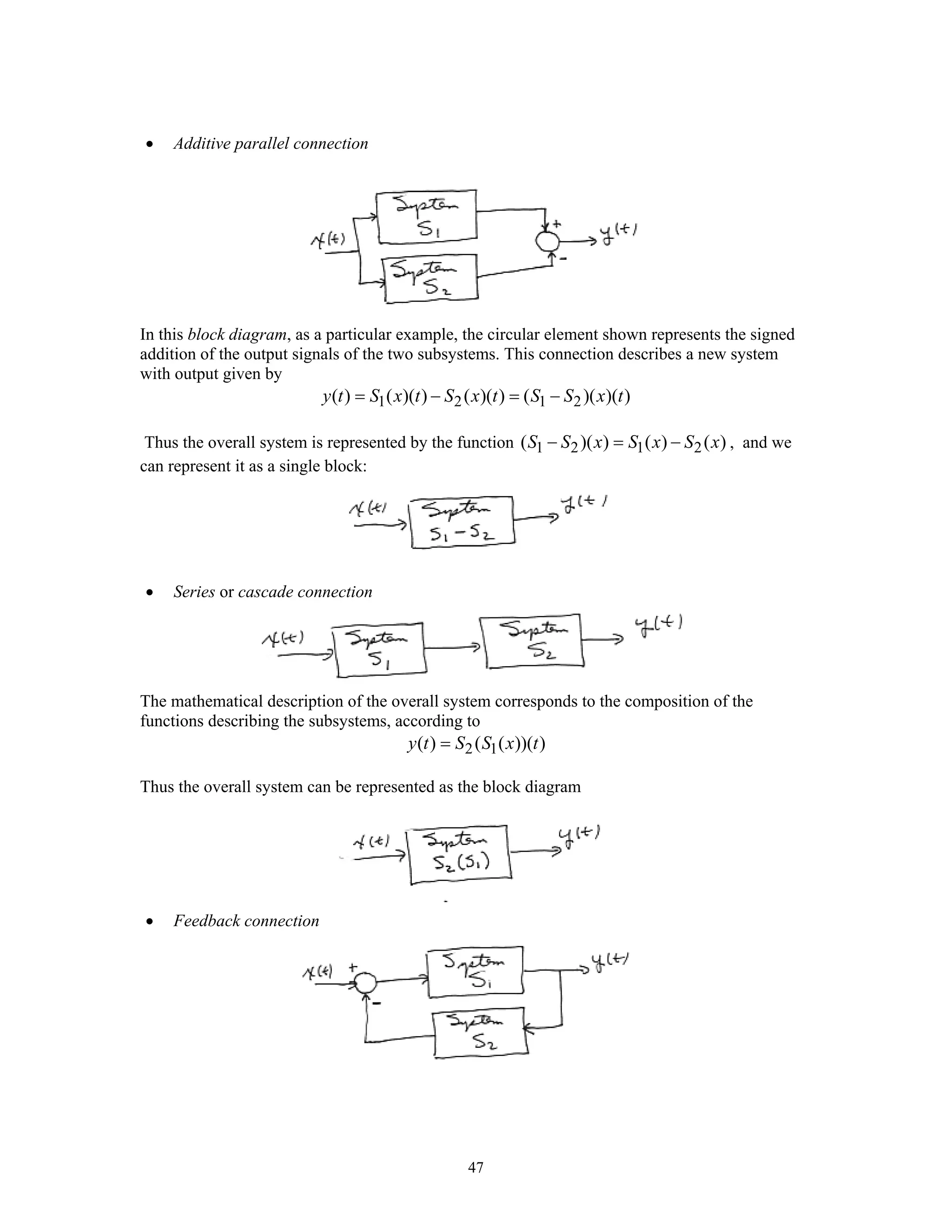 47
• Additive parallel connection
In this block diagram, as a particular example, the circular element shown represents the signed
addition of the output signals of the two subsystems. This connection describes a new system
with output given by
1 2 1 2( ) ( )( ) ( )( ) ( )( )( )y t S x t S x t S S x t= − = −
Thus the overall system is represented by the function 1 2 1 2( )( ) ( ) ( )S S x S x S x− = − , and we
can represent it as a single block:
• Series or cascade connection
The mathematical description of the overall system corresponds to the composition of the
functions describing the subsystems, according to
2 1( ) ( ( ))( )y t S S x t=
Thus the overall system can be represented as the block diagram
• Feedback connection
 