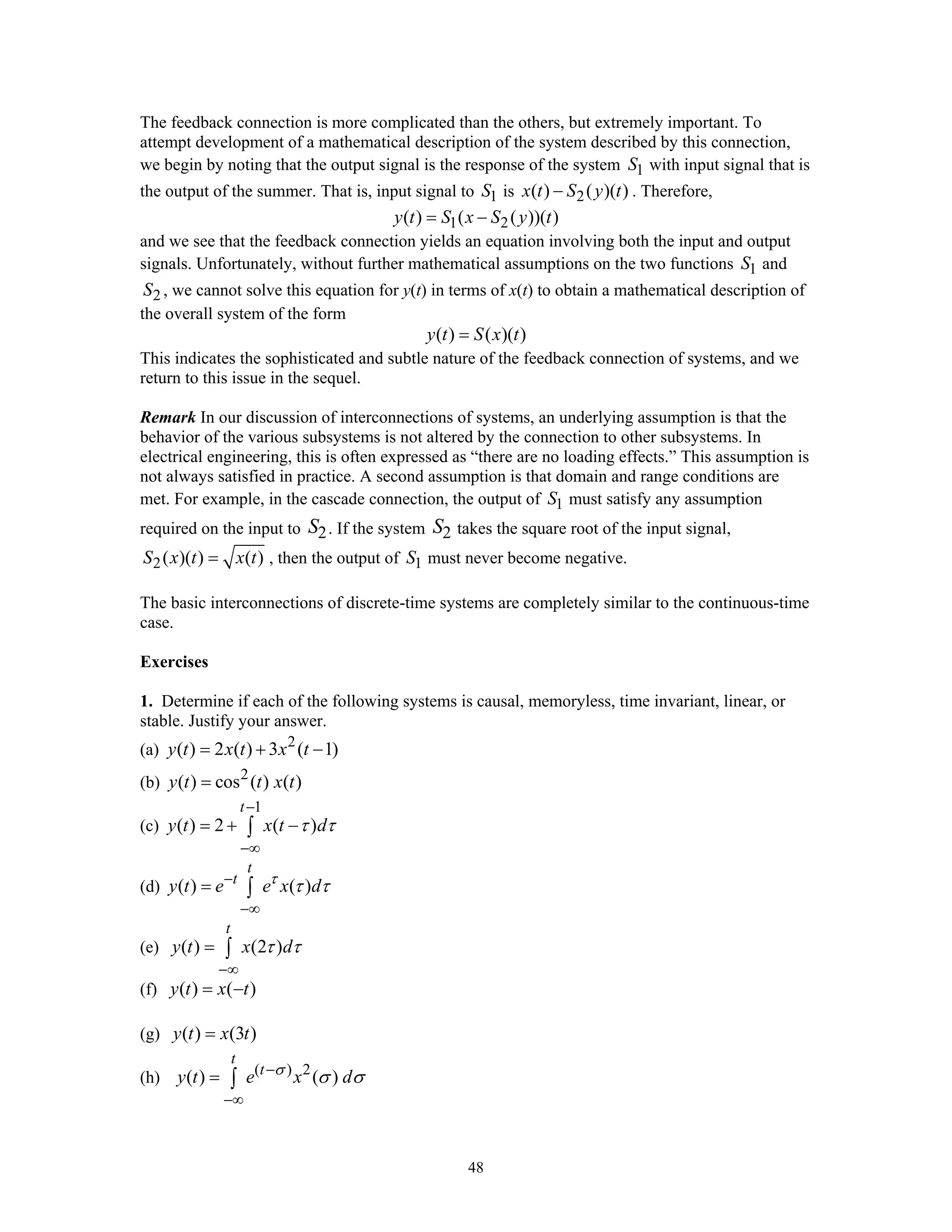 48
The feedback connection is more complicated than the others, but extremely important. To
attempt development of a mathematical description of the system described by this connection,
we begin by noting that the output signal is the response of the system 1S with input signal that is
the output of the summer. That is, input signal to 1S is 2( ) ( )( )x t S y t− . Therefore,
1 2( ) ( ( ))( )y t S x S y t= −
and we see that the feedback connection yields an equation involving both the input and output
signals. Unfortunately, without further mathematical assumptions on the two functions 1S and
2S , we cannot solve this equation for y(t) in terms of x(t) to obtain a mathematical description of
the overall system of the form
( ) ( )( )y t S x t=
This indicates the sophisticated and subtle nature of the feedback connection of systems, and we
return to this issue in the sequel.
Remark In our discussion of interconnections of systems, an underlying assumption is that the
behavior of the various subsystems is not altered by the connection to other subsystems. In
electrical engineering, this is often expressed as “there are no loading effects.” This assumption is
not always satisfied in practice. A second assumption is that domain and range conditions are
met. For example, in the cascade connection, the output of 1S must satisfy any assumption
required on the input to 2S . If the system 2S takes the square root of the input signal,
2( )( ) ( )S x t x t= , then the output of 1S must never become negative.
The basic interconnections of discrete-time systems are completely similar to the continuous-time
case.
Exercises
1. Determine if each of the following systems is causal, memoryless, time invariant, linear, or
stable. Justify your answer.
(a) 2
( ) 2 ( ) 3 ( 1)y t x t x t= + −
(b) 2
( ) cos ( ) ( )y t t x t=
(c)
1
( ) 2 ( )
t
y t x t dτ τ
−
−∞
= + −∫
(d) ( ) ( )
t
t
y t e e x dτ
τ τ−
−∞
= ∫
(e) ( ) (2 )
t
y t x dτ τ
−∞
= ∫
(f) ( ) ( )y t x t= −
(g) ( ) (3 )y t x t=
(h) ( ) 2
( ) ( )
t
t
y t e x dσ
σ σ−
−∞
= ∫
 