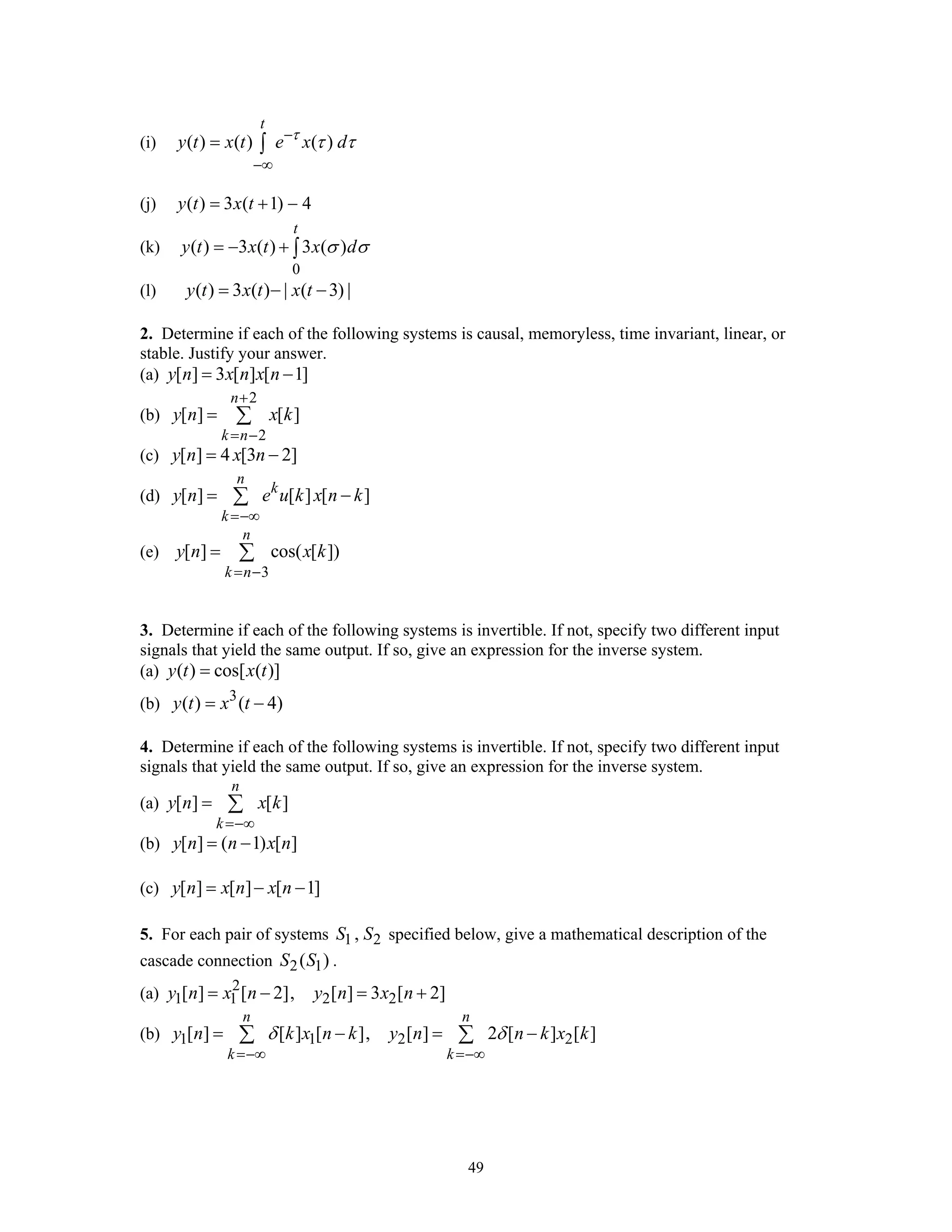 49
(i) ( ) ( ) ( )
t
y t x t e x dτ
τ τ−
−∞
= ∫
(j) ( ) 3 ( 1) 4y t x t= + −
(k)
0
( ) 3 ( ) 3 ( )
t
y t x t x dσ σ= − + ∫
(l) ( ) 3 ( ) | ( 3) |y t x t x t= − −
2. Determine if each of the following systems is causal, memoryless, time invariant, linear, or
stable. Justify your answer.
(a) [ ] 3 [ ] [ 1]y n x n x n= −
(b)
2
2
[ ] [ ]
n
k n
y n x k
+
= −
= ∑
(c) [ ] 4 [3 2]y n x n= −
(d) [ ] [ ] [ ]
n
k
k
y n e u k x n k
=−∞
= −∑
(e)
3
[ ] cos( [ ])
n
k n
y n x k
= −
= ∑
3. Determine if each of the following systems is invertible. If not, specify two different input
signals that yield the same output. If so, give an expression for the inverse system.
(a) ( ) cos[ ( )]y t x t=
(b) 3
( ) ( 4)y t x t= −
4. Determine if each of the following systems is invertible. If not, specify two different input
signals that yield the same output. If so, give an expression for the inverse system.
(a) [ ] [ ]
n
k
y n x k
=−∞
= ∑
(b) [ ] ( 1) [ ]y n n x n= −
(c) [ ] [ ] [ 1]y n x n x n= − −
5. For each pair of systems 1 2,S S specified below, give a mathematical description of the
cascade connection 2 1( )S S .
(a) 2
1 1 2 2[ ] [ 2], [ ] 3 [ 2]y n x n y n x n= − = +
(b) 1 1 2 2[ ] [ ] [ ], [ ] 2 [ ] [ ]
n n
k k
y n k x n k y n n k x kδ δ
=−∞ =−∞
= − = −∑ ∑
 
