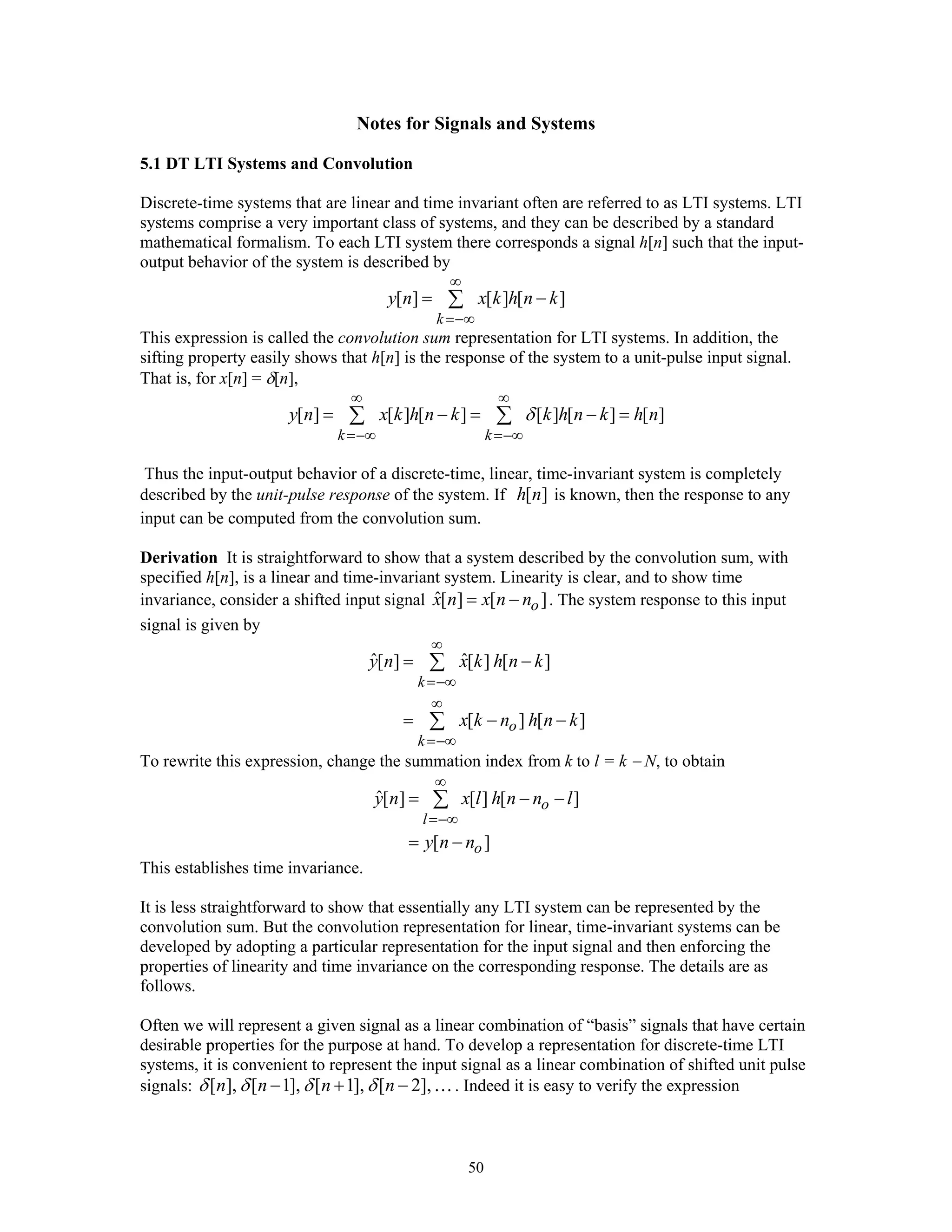 50
Notes for Signals and Systems
5.1 DT LTI Systems and Convolution
Discrete-time systems that are linear and time invariant often are referred to as LTI systems. LTI
systems comprise a very important class of systems, and they can be described by a standard
mathematical formalism. To each LTI system there corresponds a signal h[n] such that the input-
output behavior of the system is described by
[ ] [ ] [ ]
k
y n x k h n k
∞
=−∞
= −∑
This expression is called the convolution sum representation for LTI systems. In addition, the
sifting property easily shows that h[n] is the response of the system to a unit-pulse input signal.
That is, for x[n] = δ[n],
[ ] [ ] [ ] [ ] [ ] [ ]
k k
y n x k h n k k h n k h nδ
∞ ∞
=−∞ =−∞
= − = − =∑ ∑
Thus the input-output behavior of a discrete-time, linear, time-invariant system is completely
described by the unit-pulse response of the system. If [ ]h n is known, then the response to any
input can be computed from the convolution sum.
Derivation It is straightforward to show that a system described by the convolution sum, with
specified h[n], is a linear and time-invariant system. Linearity is clear, and to show time
invariance, consider a shifted input signal ˆ[ ] [ ]ox n x n n= − . The system response to this input
signal is given by
ˆ ˆ[ ] [ ] [ ]
[ ] [ ]
k
o
k
y n x k h n k
x k n h n k
∞
=−∞
∞
=−∞
= −
= − −
∑
∑
To rewrite this expression, change the summation index from k to l = k − N, to obtain
ˆ[ ] [ ] [ ]
[ ]
o
l
o
y n x l h n n l
y n n
∞
=−∞
= − −
= −
∑
This establishes time invariance.
It is less straightforward to show that essentially any LTI system can be represented by the
convolution sum. But the convolution representation for linear, time-invariant systems can be
developed by adopting a particular representation for the input signal and then enforcing the
properties of linearity and time invariance on the corresponding response. The details are as
follows.
Often we will represent a given signal as a linear combination of “basis” signals that have certain
desirable properties for the purpose at hand. To develop a representation for discrete-time LTI
systems, it is convenient to represent the input signal as a linear combination of shifted unit pulse
signals: [ ], [ 1], [ 1], [ 2],n n n nδ δ δ δ− + − …. Indeed it is easy to verify the expression
 